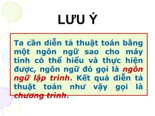 LƯU Ý 
Ta cần diễn tả thuật toán bằng 
một ngôn ngữ sao cho máy 
tính có thể hiểu và thực hiện 
được, ngôn ngữ đó gọi là ngôn 
ngữ lập trình. Kết quả diễn tả 
thuật toán như vậy gọi là 
chương trình. 
 