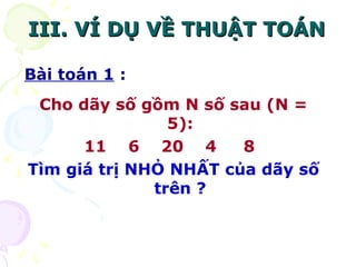IIIIII.. VVÍÍ DDỤỤ VVỀỀ TTHHUUẬẬTT TTOOÁÁNN 
Bài toán 1 : 
Cho dãy số gồm N số sau (N = 
5): 
11 6 20 4 8 
Tìm giá trị NHỎ NHẤT của dãy số 
trên ? 
 