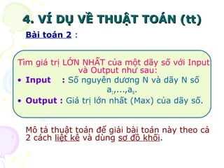 44.. VVÍÍ DDỤỤ VVỀỀ TTHHUUẬẬTT TTOOÁÁNN ((tttt)) 
Bài toán 2 : 
Tìm giá trị LỚN NHẤT của một dãy số với Input 
và Output như sau: 
• Input : Số nguyên dương N và dãy N số 
a1,...,aN. 
• Output : Giá trị lớn nhất (Max) của dãy số. 
Mô tả thuật toán để giải bài toán này theo cả 
2 cách liệt kê và dùng sơ đồ khối. 
 