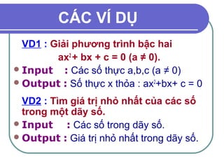CÁC VÍ DỤ 
VD1 : Giải phương trình bậc hai 
ax2 + bx + c = 0 (a ≠ 0). 
Input : Các số thực a,b,c (a ≠ 0) 
Output : Số thực x thỏa : ax2+bx+ c = 0 
VD2 : Tìm giá trị nhỏ nhất của các số 
trong một dãy số. 
Input : Các số trong dãy số. 
Output : Giá trị nhỏ nhất trong dãy số. 
 