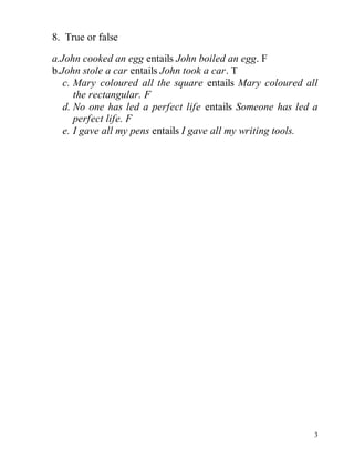 3 
8. True or false 
a.John cooked an egg entails John boiled an egg. F 
b.John stole a car entails John took a car. T 
c. Mary coloured all the square entails Mary coloured all 
the rectangular. F 
d. No one has led a perfect life entails Someone has led a 
perfect life. F 
e. I gave all my pens entails I gave all my writing tools. 
