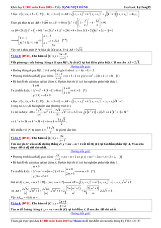Khóa học LTĐH môn Toán 2015 – Thầy ĐẶNG VIỆT HÙNG Facebook: LyHung95
Tham gia trọn vẹn khóa LTĐH môn Toán 2015 tại Moon.vn để đạt điểm số cao nhất trong kỳ TSĐH 2015!
Gọi ( ) ( ) ( ) ( ) ( ) ( )
2 2 22 2
1 1 2 2 2 1 2 1 1 2 1 2; 3 ; ; 3 1 4A x kx k B x kx k AB x x k x x k x x x x + − + − ⇒ = − + − = + + −
 
Theo giả thiết ta có ( )
2
2 2 3 12
3 10 90 1 3 4 90AB AB k
k k
  
= ⇔ = ⇔ + − − − =  
   
( )( ) ( )( )2 2 3 2 2
9 24 1 90 24 81 24 9 0 3 3 8 3 1 0k k k k k k k k k⇔ − + = ⇔ + + + = ⇔ + + − =
( )2
3
3
**3 41
8 3 1 0
16
k
k
k k k
= −
= − → ⇔ − ±+ − = = 
Vậy với k thỏa mãn (**) thì d cắt (C) tại A, B và 3 10.AB =
Ví dụ 2: [ĐVH]. Cho hàm số ( )
−
=
−
3 2
: .
1
x
C y
x
Viết phương trình đường thẳng d đi qua M(1; 3) cắt (C) tại hai điểm phân biệt A, B sao cho = 2 3.AB
Hướng dẫn giải:
Đường thẳng d qua M(1; 3) và có hệ số góc k nên d : y = k(x −1) + 3.
Phương trình hoành độ giao điểm: ( )23 2
3 ( ) 2 1 0, 1
1
x
kx k g x kx kx k
x
−
= + − ⇔ = − + − =
−
Để hai đồ thị cắt nhau tại hai điểm A, B phân biệt thì (1) có hai nghiệm phân biệt khác 1.
Ta có điều kiện: ( ) ( )2
0
0
' 1 0 0 *
0
(1; ) 1 0
k
k
k k k k
k
g k
≠
≠
∆ = − − > ⇔ ⇔ > 
> = − ≠
Gọi ( ) ( ) ( ) ( )
2 22 2
1 1 2 2 2 1 2 1 2 1; 3 ; ; 3 1A x kx k B x kx k AB x x k x x x x k+ − + − ⇒ = − + − = − + .
Trong đó x1; x2 là hai nghiệm của phương trình (1).
Từ đó ta được ( ) ( )2 2 2 2 22 ' 2
. 1 . 1 2 3 1 3 1 3
∆
= + = + = ⇔ + = ⇔ + =
k
AB k k k k k k k k
a k
2 2 3 5
1 3 3 1 0
2
k k k k k
±
⇔ + = ⇔ − + = ⇔ = .
Đối chiếu với (*) ta được
3 5
2
k
±
= là giá trị cần tìm.
Ví dụ 3: [ĐVH]. Cho hàm số ( ) =
−
2
: .
1
x
C y
x
Tìm các giá trị của m để đường thẳng d : y = mx −−−− m + 2 cắt đồ thị (C) tại hai điểm phân biệt A, B sao cho
đoạn AB có độ dài nhỏ nhất.
Hướng dẫn giải:
Phương trình hoành độ giao điểm: ( )22
2 ( ) 2 2 0, 1
1
x
mx m g x mx mx m
x
= − + ⇔ = − + − =
−
Để hai đồ thị cắt nhau tại hai điểm A, B phân biệt thì (1) có hai nghiệm phân biệt khác 1.
Ta có điều kiện: ( ) ( )2
0
0
' 2 0 0 *
2 0
(1) 2 0
m
m
m m m m
m
g
≠
≠
∆ = − − > ⇔ → > 
> = − ≠
Giả sử ( ) ( ) ( ) ( )
2 22 2
1 1 2 2 2 1 2 1 2 1; 2 ; ; 2 1A x mx m B x mx m AB x x m x x x x m− + − + → = − + − = − +
( ) ( )2 2
2 2
2
2 1 2 12 ' 2 2
. 1 . 1 2 2 2 4 4
m m mm
AB m m
a m m m
+ +∆
⇔ = + = + = = ≥ = .
Vậy ABmin = 4 khi m = 1.
Ví dụ 4: [ĐVH]. Cho hàm số ( )
+
=
+
2 1
: .
2
x
C y
x
Tìm m để đường thẳng d : y = −−−−x + m cắt (C) tại hai điểm A, B sao cho AB nhỏ nhất.
Hướng dẫn giải:
 