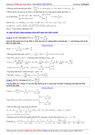 Khóa học LTĐH môn Toán 2015 – Thầy ĐẶNG VIỆT HÙNG Facebook: LyHung95
Tham gia trọn vẹn khóa LTĐH môn Toán 2015 tại Moon.vn để đạt điểm số cao nhất trong kỳ TSĐH 2015!
Phương trình hoành độ giao điểm: : ( )22 1
( ) (4 ) 1 2 0, 1
2
x
x m g x x m x m
x
+
= − + ⇔ = + − + − =
+
Để hai đồ thị cắt nhau tại hai điểm A, B phân biệt thì (1) có hai nghiệm phân biệt khác −2.
Ta có điều kiện:
( ) ( ) ( )
2
2 12 0
4 4 1 2 0 3
*3
2( 2) 2 3 0
2
m
m m
m
mg m
 + >∆ = − − − > 
⇔ → ≠ 
≠− = − ≠  
Giả sử ( ) ( ) ( ) ( ) ( )
2 2 22
1 1 2 2 2 1 1 2 2 1; ; ; 2A x x m B x x m AB x x x x x x− + − + → = − + − = −
2
2 1 2 2 2. 12 2 12 2 6 0AB x x m m⇔ = − = ∆ = + ≥ = ⇔ = .
Khi m = 0 thì AB nhỏ nhất bằng 2 6.
VI. MỘT SỐ BÀI TOÁN KHOẢNG CÁCH KẾT HỢP VỚI TIẾP TUYẾN
Ví dụ 1: [ĐVH]. Cho hàm số ( )
+
= = +
− −
2 1 5
: 2 .
2 2
x
C y
x x
Gọi d là tiếp tuyến của (C) tại M(0; 1). Hãy tìm trên (C) những điểm có hoành độ x > 1 mà khoảng cách từ đó
đến d là ngắn nhất.
Hướng dẫn giải:
Ta có :
( )
2
5 5
(0) .
42
′ ′= − ⇒ = −
−
y y
x
Phương trình tiếp tuyến d tại M : ( )
5 5
0 1 1 5 4 4 0
4 4
= − − + = − + ⇔ + − =y x x x y
Gọi ( ); ( )∈M x y C với x > 1. Khoảng cách từ M đến d là d(M; d) thì
( ; )
5 4 4 1 1 5 1 20
5 4 4 5 4 2 4 5 4
2 225 16 41 41 41
− +  
⇒ = = − + = + + − = + + 
− −+  
M d
x y
d x y x x
x x
( )
( )
2
020 20
( ) 5 4 , 1 ; '( ) 5 0
42 2
=
⇒ = + + > = − = ⇔  =− − 
x
g x x x g x
xx x
Lập bảng biến thiên, ta thấy min g(x) = g(4) = 34
Kết luận : ( ; )
34
min
41
=M dh khi
9 9
4; 4; .
2 2
 
= = ⇒  
 
x y N
Ví dụ 2: [ĐVH]. Cho hàm số ( )
+
=
−
2 1
: .
2
x
C y
x
Tìm hai điểm M, N thuộc (C) sao cho tiếp tuyến tại M, N song song với nhau và khoảng cách giữa hai tiếp
tuyến là lớn nhất.
Hướng dẫn giải:
Ta có
( )
2
2 1 5 5
2 .
2 2 2
+
′= = + ⇒ = −
− − −
x
y y
x x x
Gọi ( ) ( ) ( ) ( )
( )
( )
2
1
1 1 2 2 1 2
2
2
5
2
; ; ; ,
5
2

= −
−
∈ ≠ ⇒ 
 = −
 −
M
N
k
x
M x y N x y C x x
k
x
Nếu hai tiếp tuyến song song với nhau thì
( ) ( )
( ) ( ) ( )( )
2 2
2 1 2 1 2 12 2
1 2
5 5
2 2 0 4 0
2 2
= ⇔ − = − ⇔ − − − = ⇔ − + − =
− −
M Nk k x x x x x x
x x
1 2 1 24 0 2 2⇔ + − = ⇔ − = −x x x x
Khoảng cách hai tiếp tuyến ngắn nhất khi MN vuông góc với hai tiếp tuyến ( ). 1 *⇔ = −MN Mk k
Trong đó
( )
( )
( )( )( ) ( )( )
2 12 1
2 1 2 1 2 1 2 1 2 1 2 1
51 5 5 5
2 2
2 2 2 2 2 2
  − −   −
= = + − + = = −    
− − − − − − − − −    
MN
x xy y
k
x x x x x x x x x x x x
 
