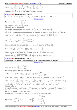 Khóa học LTĐH môn Toán 2015 – Thầy ĐẶNG VIỆT HÙNG Facebook: LyHung95
Tham gia trọn vẹn khóa LTĐH môn Toán 2015 tại Moon.vn để đạt điểm số cao nhất trong kỳ TSĐH 2015!
( )( ) ( ) ( )( ) ( )
2 2
2 1 1 11 1
5 5 5 5
. 1 1
2 2 22 2
= = − ⇔ = −
− − − −− −
MN Mk k
x x x xx x
( )
3 4 3 2
1 1 1 1 1 1 1
1
2 25 150 400 200 1 0
25
⇔ − = ⇔ − + − − = ⇒x x x x x x x
Ví dụ 3: [ĐVH]. Cho hàm số = − +3
3 2.y x x
Tìm hai điểm M, N thuộc (C) sao cho tiếp tuyến tại M cắt (C) ở N sao cho = 2 6.MN
Hướng dẫn giải:
Đạo hàm 2 1
' 3 3 0
1
= −
= − = ⇔  =
x
y x
x
Gọi ( ) ( ) 3
0 0 0 0 0; 3 2∈ ⇒ = − +M x y C y x x
Tiếp tuyến tại M có phương trình
( ) ( )( ) ( ) ( )( ) ( )2 3 2
0 0 0 0 0 0 0 0 0: 3 3 3 2 3 1 1 2 = − − + − + = − + − + + − d y x x x x x x x x x x x
Nếu d cắt (C) tại N thì ta có phương trình hoành độ giao điểm: ( )( )3 2 3
0 0 0 03 2 3 3 3 2− + = − − + − +x x x x x x x
( ) ( )( ) ( ) ( ) ( )3 3 2 2 2 2
0 0 0 0 0 0 0 03 3 3 0 3 3 3 0 ⇔ − − − − − − = ⇔ − + + − − − = x x x x x x x x x x xx x x
0
0 0
02 2
00 0
0
0
4
42 0
=
− = = 
⇔ ⇔ = − ⇔  = −+ − =   =
x x
x x x x
x x
x xx xx x
x x
.
Như vậy, điểm N là điểm có hoành độ là ( ) ( )( )2
0 0 0 04 4 ; 4 1 4 2= − ⇒ − + −Nx x N x x x
Ta có : ( ) ( ) ( ) ( ) ( )
22 2 2
0 0 0 0 05 4 1 4 2 1 2 = − + + − − − −
 
MN x x x x x
( ) ( )
2 22 2 2
0 0 0 0 0 0 0 025 65 15 5 1 3 13 5 169 78 10⇔ = + − + = + − = − +MN x x x x x x x x
Theo giả thiết ( )( )2 2 2
0 0 0 0 0 05 169 78 10 2 6 25 169 78 10 24− + = ⇔ − + =x x x x x x
Ví dụ 4: [ĐVH]. Cho hàm số = − +3 2
3 1.y x x
Tìm hai điểm A, B thuộc (C) sao cho tiếp tuyến tại A, B song song với nhau và = 4 2.AB
Hướng dẫn giải:
Ta có
2
1 12
2
2 2
3 6
' 3 6
3 6
 = −
= − ⇒ 
= −
A
B
k x x
y x x
k x x
Nếu hai tiếp tuyến tại A, B song song nhau thì :
( )( )
( )
1 22 2
2 2 1 1 2 1 2 1
1 2
3 6 3 6 ; 3 2 0
2 *
≠
⇔ − = − ⇔ − + − = ⇔ 
+ =
x x
x x x x x x x x
x x
- Do ( ) ( ) ( )3 2 3 2 2 2
1 1 1 2 2 2 2 1 2 1 1 1 2 2 1 2, ( ) 3 1; 3 1 3 ∈ ⇒ = − + = − + ⇔ − = − + + − + A B C y x x y x x y y x x x x x x x x
( ) ( ) ( ) ( )( ) ( )( ) ( )
2
2 1 2 1 1 2 1 2 1 2 2 1 1 2 2 1 1 23 4 3.2 2 ** ⇔ − = − + − + − = − − − = − − +
 
y y x x x x x x x x x x x x x x x x
( ) ( ) ( ) ( ) ( ) ( )
2 2 2 2 2 2
2 1 2 1 2 1 2 1 1 2 2 1 1 22 1 2⇒ = − + − = − + − + = − + +AB x x y y x x x x x x x x x x
Theo giả thiết ta có
( ) ( ) ( ) ( ) ( )
2 2 2 2 2
2 1 1 2 2 1 1 2 1 2 1 2 1 21 2 4 2 1 2 32 4 1 2 32     − + + = ⇒ − + + = ⇔ + − + + =
     
x x x x x x x x x x x x x x
Đặt 1 2=t x x , và thay 1 2 2+ =x x (do *) ta có :
( )( ) ( )( )2 3 2 2
4 4 5 4 32 0; 3 3 0 1 3 0 3− + + − = ⇔ + + + = ⇔ + + = ⇒ = −t t t t t t t t t
Vậy ta có hệ
1
21 2 2
1 2 1
2
1
32 1
2 3 0
3 3 3
1
 = −

=+ = = −  ⇒ − − = ⇒ ⇔  = − = = 
= −
x
xx x X
X X
x x X x
x
 