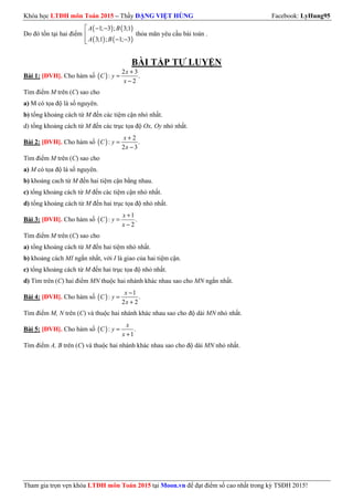 Khóa học LTĐH môn Toán 2015 – Thầy ĐẶNG VIỆT HÙNG Facebook: LyHung95
Tham gia trọn vẹn khóa LTĐH môn Toán 2015 tại Moon.vn để đạt điểm số cao nhất trong kỳ TSĐH 2015!
Do đó tồn tại hai điểm
( ) ( )
( ) ( )
1; 3 ; 3;1
3;1 ; 1; 3
 − −

− −
A B
A B
thỏa mãn yêu cầu bài toán .
BÀI TẬP TỰ LUYỆN
Bài 1: [ĐVH]. Cho hàm số ( )
2 3
: .
2
+
=
−
x
C y
x
Tìm điểm M trên (C) sao cho
a) M có tọa độ là số nguyên.
b) tổng khoảng cách từ M đến các tiệm cận nhỏ nhất.
d) tổng khoảng cách từ M đến các trục tọa độ Ox, Oy nhỏ nhất.
Bài 2: [ĐVH]. Cho hàm số ( )
2
: .
2 3
+
=
−
x
C y
x
Tìm điểm M trên (C) sao cho
a) M có tọa độ là số nguyên.
b) khoảng cach từ M đến hai tiệm cận bằng nhau.
c) tổng khoảng cách từ M đến các tiệm cận nhỏ nhất.
d) tổng khoảng cách từ M đến hai trục tọa độ nhỏ nhất.
Bài 3: [ĐVH]. Cho hàm số ( )
1
: .
2
+
=
−
x
C y
x
Tìm điểm M trên (C) sao cho
a) tổng khoảng cách từ M đến hai tiệm nhỏ nhất.
b) khoảng cách MI ngắn nhất, với I là giao của hai tiệm cận.
c) tổng khoảng cách từ M đến hai trục tọa độ nhỏ nhất.
d) Tìm trên (C) hai điểm MN thuộc hai nhánh khác nhau sao cho MN ngắn nhất.
Bài 4: [ĐVH]. Cho hàm số ( )
1
: .
2 2
−
=
+
x
C y
x
Tìm điểm M, N trên (C) và thuộc hai nhánh khác nhau sao cho độ dài MN nhỏ nhất.
Bài 5: [ĐVH]. Cho hàm số ( ): .
1
=
+
x
C y
x
Tìm điểm A, B trên (C) và thuộc hai nhánh khác nhau sao cho độ dài MN nhỏ nhất.
 