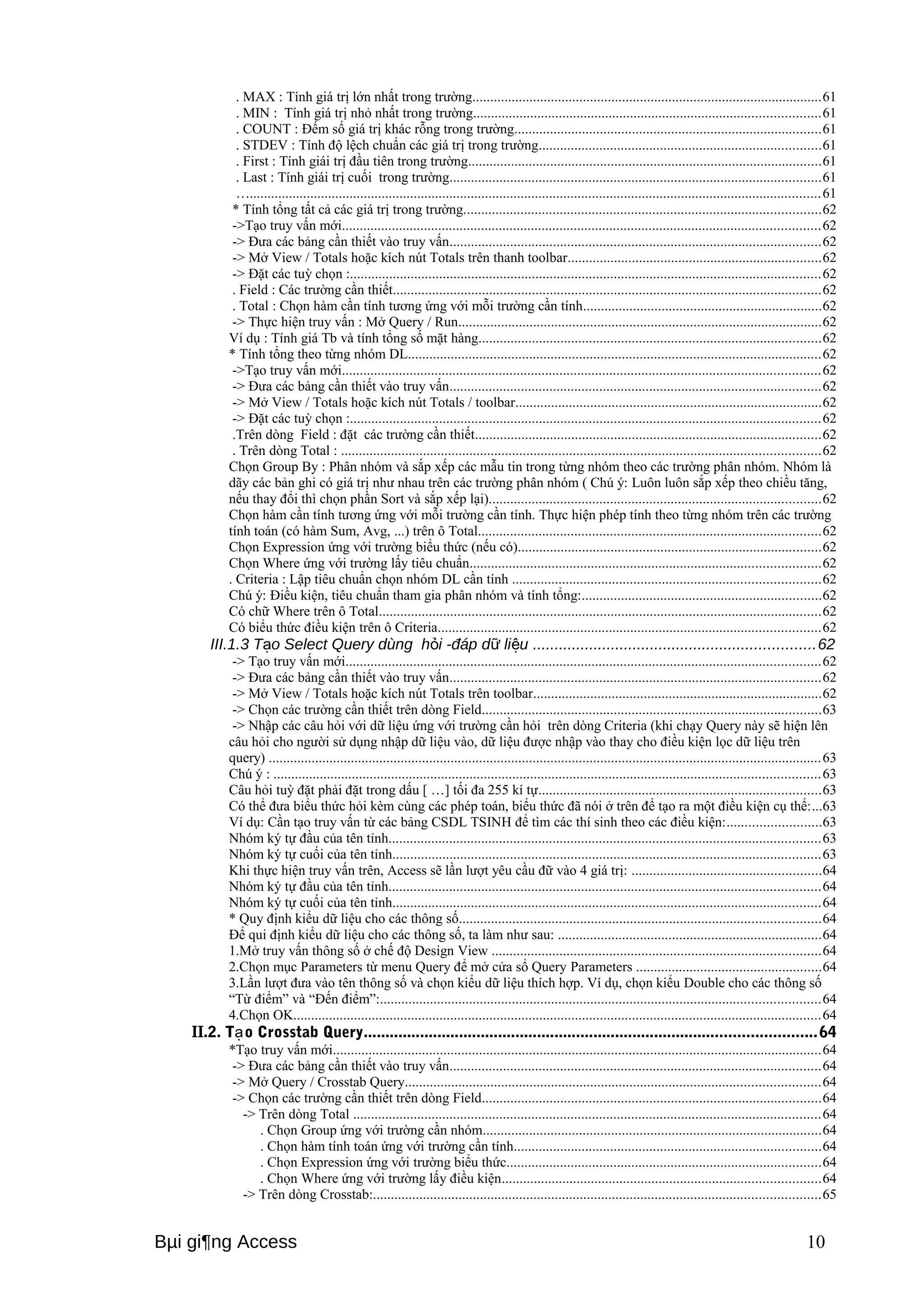 . MAX : Tính giá trị lớn nhất trong trường..................................................................................................61 
. MIN : Tính giá trị nhỏ nhất trong trường.................................................................................................61 
. COUNT : Đếm số giá trị khác rỗng trong trường......................................................................................61 
. STDEV : Tính độ lệch chuẩn các giá trị trong trường...............................................................................61 
. First : Tính giái trị đầu tiên trong trường...................................................................................................61 
. Last : Tính giái trị cuối trong trường........................................................................................................61 
…................................................................................................................................................................61 
* Tính tổng tất cả các giá trị trong trường....................................................................................................62 
->Tạo truy vấn mới......................................................................................................................................62 
-> Đưa các bảng cần thiết vào truy vấn........................................................................................................62 
-> Mở View / Totals hoặc kích nút Totals trên thanh toolbar.......................................................................62 
-> Đặt các tuỳ chọn :....................................................................................................................................62 
. Field : Các trường cần thiết........................................................................................................................62 
. Total : Chọn hàm cần tính tương ứng với mỗi trường cần tính...................................................................62 
-> Thực hiện truy vấn : Mở Query / Run......................................................................................................62 
Ví dụ : Tính giá Tb và tính tổng số mặt hàng................................................................................................62 
* Tính tổng theo từng nhóm DL....................................................................................................................62 
->Tạo truy vấn mới......................................................................................................................................62 
-> Đưa các bảng cần thiết vào truy vấn........................................................................................................62 
-> Mở View / Totals hoặc kích nút Totals / toolbar......................................................................................62 
-> Đặt các tuỳ chọn :....................................................................................................................................62 
.Trên dòng Field : đặt các trường cần thiết.................................................................................................62 
. Trên dòng Total : ......................................................................................................................................62 
Chọn Group By : Phân nhóm và sắp xếp các mẫu tin trong từng nhóm theo các trường phân nhóm. Nhóm là 
dãy các bản ghi có giá trị như nhau trên các trường phân nhóm ( Chú ý: Luôn luôn sắp xếp theo chiều tăng, 
nếu thay đổi thì chọn phần Sort và sắp xếp lại).............................................................................................62 
Chọn hàm cần tính tương ứng với mỗi trường cần tính. Thực hiện phép tính theo từng nhóm trên các trường 
tính toán (có hàm Sum, Avg, ...) trên ô Total................................................................................................62 
Chọn Expression ứng với trường biểu thức (nếu có).....................................................................................62 
Chọn Where ứng với trường lấy tiêu chuẩn..................................................................................................62 
. Criteria : Lập tiêu chuẩn chọn nhóm DL cần tính ......................................................................................62 
Chú ý: Điều kiện, tiêu chuẩn tham gia phân nhóm và tính tổng:...................................................................62 
Có chữ Where trên ô Total............................................................................................................................62 
Có biểu thức điều kiện trên ô Criteria...........................................................................................................62 
III.1.3 T o Select Query dùng ạ hỏi -đáp dữ liệu .................................................................62 
-> Tạo truy vấn mới.....................................................................................................................................62 
-> Đưa các bảng cần thiết vào truy vấn........................................................................................................62 
-> Mở View / Totals hoặc kích nút Totals trên toolbar.................................................................................62 
-> Chọn các trường cần thiết trên dòng Field...............................................................................................63 
-> Nhập các câu hỏi với dữ liệu ứng với trường cần hỏi trên dòng Criteria (khi chạy Query này sẽ hiện lên 
câu hỏi cho người sử dụng nhập dữ liệu vào, dữ liệu được nhập vào thay cho điều kiện lọc dữ liệu trên 
query) ...........................................................................................................................................................63 
Chú ý : .........................................................................................................................................................63 
Câu hỏi tuỳ đặt phải đặt trong dấu [ …] tối đa 255 kí tự...............................................................................63 
Có thể đưa biểu thức hỏi kèm cùng các phép toán, biểu thức đã nói ở trên để tạo ra một điều kiện cụ thể:...63 
Ví dụ: Cần tạo truy vấn từ các bảng CSDL TSINH để tìm các thí sinh theo các điều kiện:..........................63 
Nhóm ký tự đầu của tên tỉnh.........................................................................................................................63 
Nhóm ký tự cuối của tên tỉnh........................................................................................................................63 
Khi thực hiện truy vấn trên, Access sẽ lần lượt yêu cầu đữ vào 4 giá trị: .....................................................64 
Nhóm ký tự đầu của tên tỉnh.........................................................................................................................64 
Nhóm ký tự cuối của tên tỉnh........................................................................................................................64 
* Quy định kiểu dữ liệu cho các thông số.....................................................................................................64 
Để qui định kiểu dữ liệu cho các thông số, ta làm như sau: ..........................................................................64 
1.Mở truy vấn thông số ở chế độ Design View ............................................................................................64 
2.Chọn mục Parameters từ menu Query để mở cửa sổ Query Parameters ....................................................64 
3.Lần lượt đưa vào tên thông số và chọn kiểu dữ liệu thích hợp. Ví dụ, chọn kiểu Double cho các thông số 
“Từ điểm” và “Đến điểm”:...........................................................................................................................64 
4.Chọn OK....................................................................................................................................................64 
II.2. Tạo Crosstab Query........................................................................................................64 
*Tạo truy vấn mới.........................................................................................................................................64 
-> Đưa các bảng cần thiết vào truy vấn........................................................................................................64 
-> Mở Query / Crosstab Query....................................................................................................................64 
-> Chọn các trường cần thiết trên dòng Field...............................................................................................64 
-> Trên dòng Total ...................................................................................................................................64 
. Chọn Group ứng với trường cần nhóm...............................................................................................64 
. Chọn hàm tính toán ứng với trường cần tính......................................................................................64 
. Chọn Expression ứng với trường biểu thức........................................................................................64 
. Chọn Where ứng với trường lấy điều kiện.........................................................................................64 
-> Trên dòng Crosstab:.............................................................................................................................65 
Bμi gi¶ng Access 10 
 