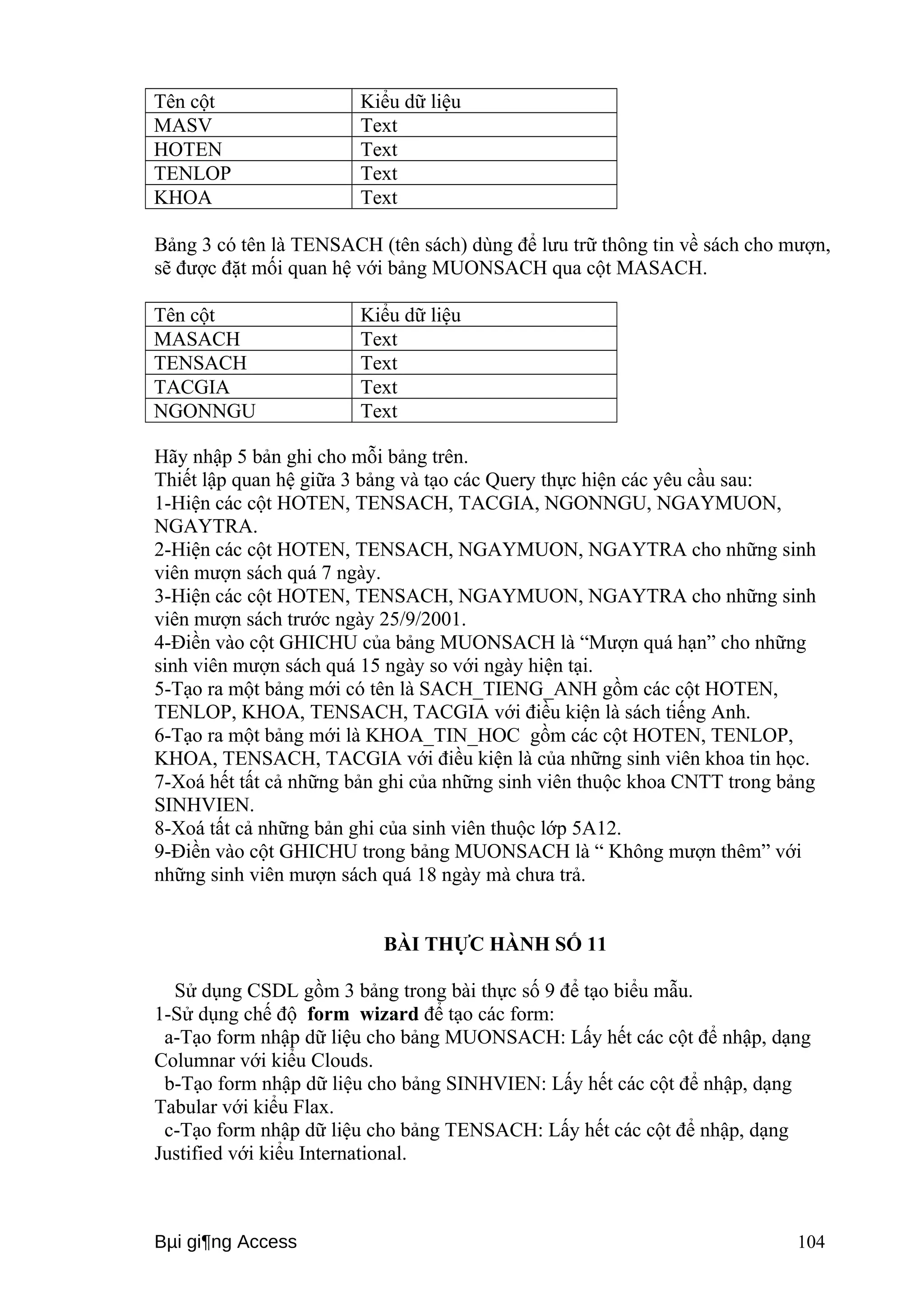 Tên cột Kiểu dữ liệu 
MASV Text 
HOTEN Text 
TENLOP Text 
KHOA Text 
Bảng 3 có tên là TENSACH (tên sách) dùng để lưu trữ thông tin về sách cho mượn, 
sẽ được đặt mối quan hệ với bảng MUONSACH qua cột MASACH. 
Tên cột Kiểu dữ liệu 
MASACH Text 
TENSACH Text 
TACGIA Text 
NGONNGU Text 
Hãy nhập 5 bản ghi cho mỗi bảng trên. 
Thiết lập quan hệ giữa 3 bảng và tạo các Query thực hiện các yêu cầu sau: 
1-Hiện các cột HOTEN, TENSACH, TACGIA, NGONNGU, NGAYMUON, 
NGAYTRA. 
2-Hiện các cột HOTEN, TENSACH, NGAYMUON, NGAYTRA cho những sinh 
viên mượn sách quá 7 ngày. 
3-Hiện các cột HOTEN, TENSACH, NGAYMUON, NGAYTRA cho những sinh 
viên mượn sách trước ngày 25/9/2001. 
4-Điền vào cột GHICHU của bảng MUONSACH là “Mượn quá hạn” cho những 
sinh viên mượn sách quá 15 ngày so với ngày hiện tại. 
5-Tạo ra một bảng mới có tên là SACH_TIENG_ANH gồm các cột HOTEN, 
TENLOP, KHOA, TENSACH, TACGIA với điều kiện là sách tiếng Anh. 
6-Tạo ra một bảng mới là KHOA_TIN_HOC gồm các cột HOTEN, TENLOP, 
KHOA, TENSACH, TACGIA với điều kiện là của những sinh viên khoa tin học. 
7-Xoá hết tất cả những bản ghi của những sinh viên thuộc khoa CNTT trong bảng 
SINHVIEN. 
8-Xoá tất cả những bản ghi của sinh viên thuộc lớp 5A12. 
9-Điền vào cột GHICHU trong bảng MUONSACH là “ Không mượn thêm” với 
những sinh viên mượn sách quá 18 ngày mà chưa trả. 
BÀI THỰC HÀNH SỐ 11 
Sử dụng CSDL gồm 3 bảng trong bài thực số 9 để tạo biểu mẫu. 
1-Sử dụng chế độ form wizard để tạo các form: 
a-Tạo form nhập dữ liệu cho bảng MUONSACH: Lấy hết các cột để nhập, dạng 
Columnar với kiểu Clouds. 
b-Tạo form nhập dữ liệu cho bảng SINHVIEN: Lấy hết các cột để nhập, dạng 
Tabular với kiểu Flax. 
c-Tạo form nhập dữ liệu cho bảng TENSACH: Lấy hết các cột để nhập, dạng 
Justified với kiểu International. 
Bμi gi¶ng Access 104 
 
