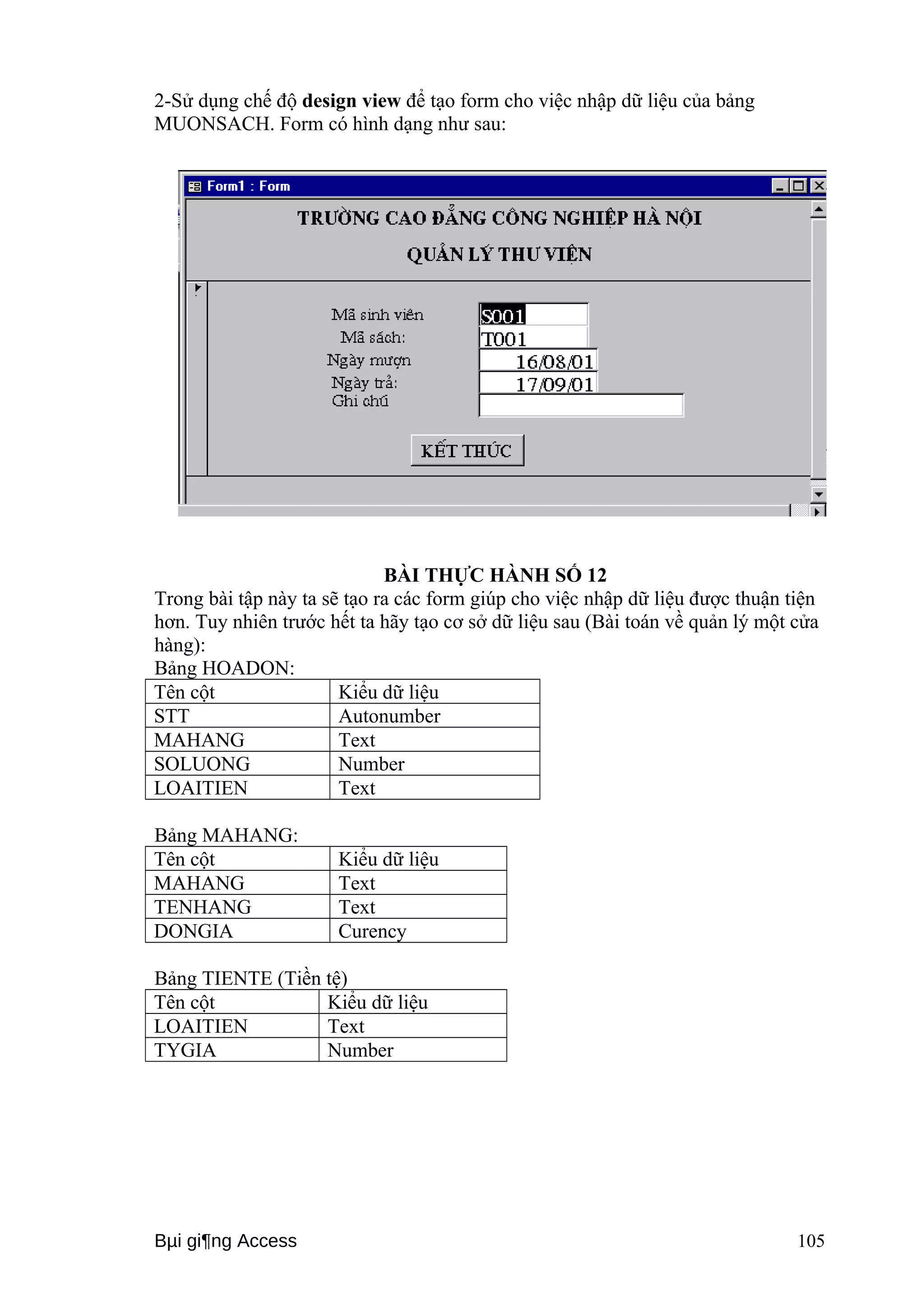 2-Sử dụng chế độ design view để tạo form cho việc nhập dữ liệu của bảng 
MUONSACH. Form có hình dạng như sau: 
BÀI THỰC HÀNH SỐ 12 
Trong bài tập này ta sẽ tạo ra các form giúp cho việc nhập dữ liệu được thuận tiện 
hơn. Tuy nhiên trước hết ta hãy tạo cơ sở dữ liệu sau (Bài toán về quản lý một cửa 
hàng): 
Bảng HOADON: 
Tên cột Kiểu dữ liệu 
STT Autonumber 
MAHANG Text 
SOLUONG Number 
LOAITIEN Text 
Bảng MAHANG: 
Tên cột Kiểu dữ liệu 
MAHANG Text 
TENHANG Text 
DONGIA Curency 
Bảng TIENTE (Tiền tệ) 
Tên cột Kiểu dữ liệu 
LOAITIEN Text 
TYGIA Number 
Bμi gi¶ng Access 105 
 
