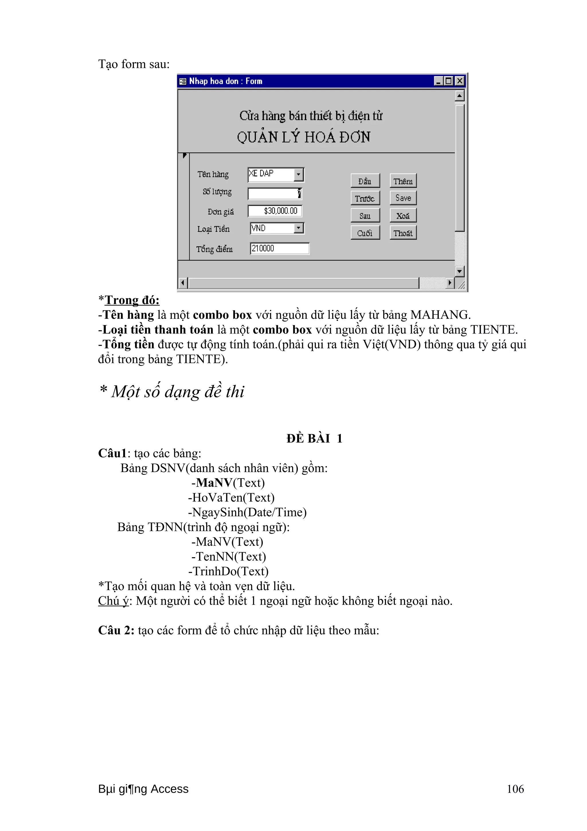 Tạo form sau: 
*Trong đó: 
-Tên hàng là một combo box với nguồn dữ liệu lấy từ bảng MAHANG. 
-Loại tiền thanh toán là một combo box với nguồn dữ liệu lấy từ bảng TIENTE. 
-Tổng tiền được tự động tính toán.(phải qui ra tiền Việt(VND) thông qua tỷ giá qui 
đổi trong bảng TIENTE). 
* Một số dạng đề thi 
ĐỀ BÀI 1 
Câu1: tạo các bảng: 
Bảng DSNV(danh sách nhân viên) gồm: 
-MaNV(Text) 
-HoVaTen(Text) 
-NgaySinh(Date/Time) 
Bảng TĐNN(trình độ ngoại ngữ): 
-MaNV(Text) 
-TenNN(Text) 
-TrinhDo(Text) 
*Tạo mối quan hệ và toàn vẹn dữ liệu. 
Chú ý: Một người có thể biết 1 ngoại ngữ hoặc không biết ngoại nào. 
Câu 2: tạo các form để tổ chức nhập dữ liệu theo mẫu: 
Bμi gi¶ng Access 106 
 