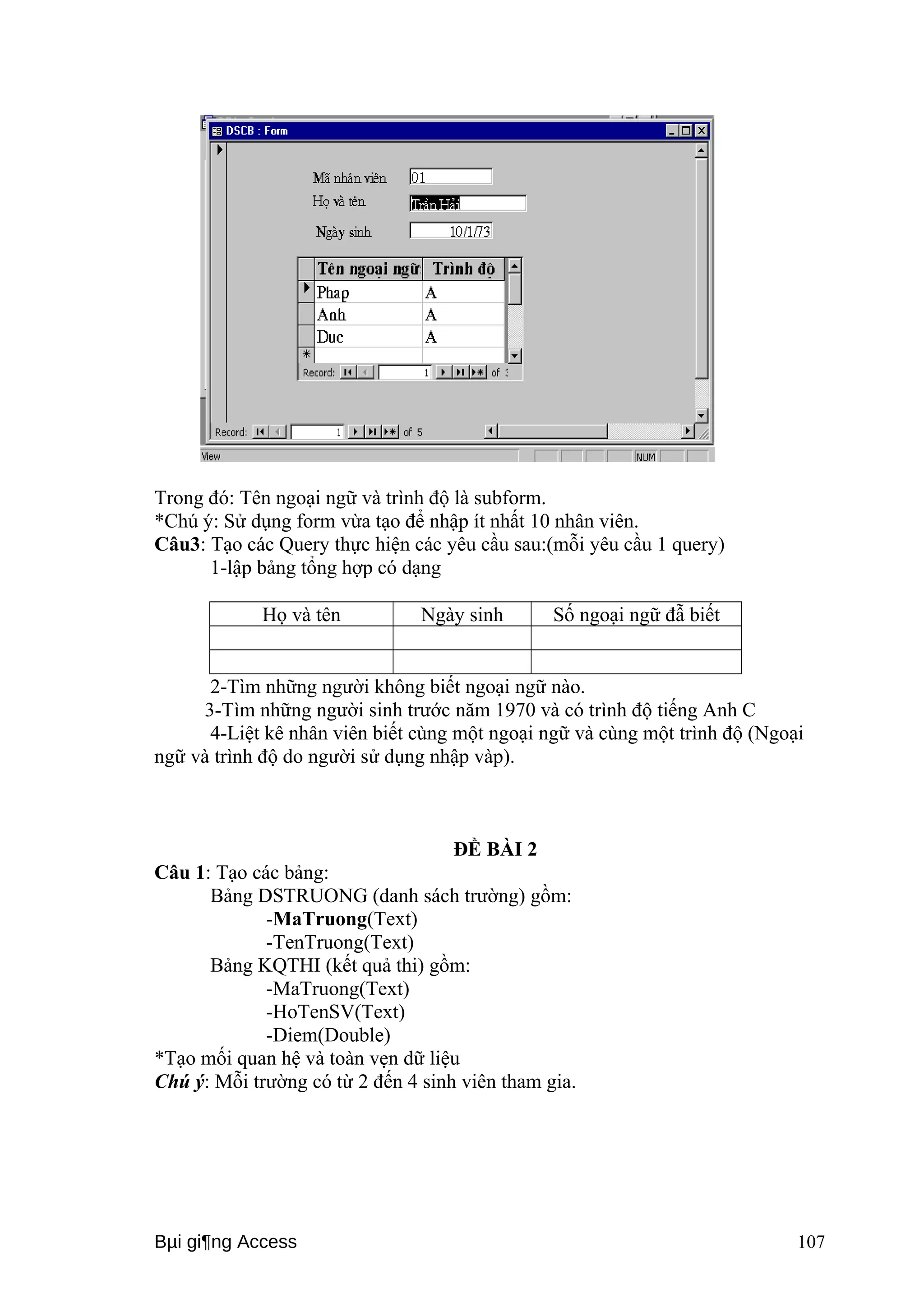 Trong đó: Tên ngoại ngữ và trình độ là subform. 
*Chú ý: Sử dụng form vừa tạo để nhập ít nhất 10 nhân viên. 
Câu3: Tạo các Query thực hiện các yêu cầu sau:(mỗi yêu cầu 1 query) 
1-lập bảng tổng hợp có dạng 
Họ và tên Ngày sinh Số ngoại ngữ đẫ biết 
2-Tìm những người không biết ngoại ngữ nào. 
3-Tìm những người sinh trước năm 1970 và có trình độ tiếng Anh C 
4-Liệt kê nhân viên biết cùng một ngoại ngữ và cùng một trình độ (Ngoại 
ngữ và trình độ do người sử dụng nhập vàp). 
ĐỀ BÀI 2 
Câu 1: Tạo các bảng: 
Bảng DSTRUONG (danh sách trường) gồm: 
-MaTruong(Text) 
-TenTruong(Text) 
Bảng KQTHI (kết quả thi) gồm: 
-MaTruong(Text) 
-HoTenSV(Text) 
-Diem(Double) 
*Tạo mối quan hệ và toàn vẹn dữ liệu 
Chú ý: Mỗi trường có từ 2 đến 4 sinh viên tham gia. 
Bμi gi¶ng Access 107 
 