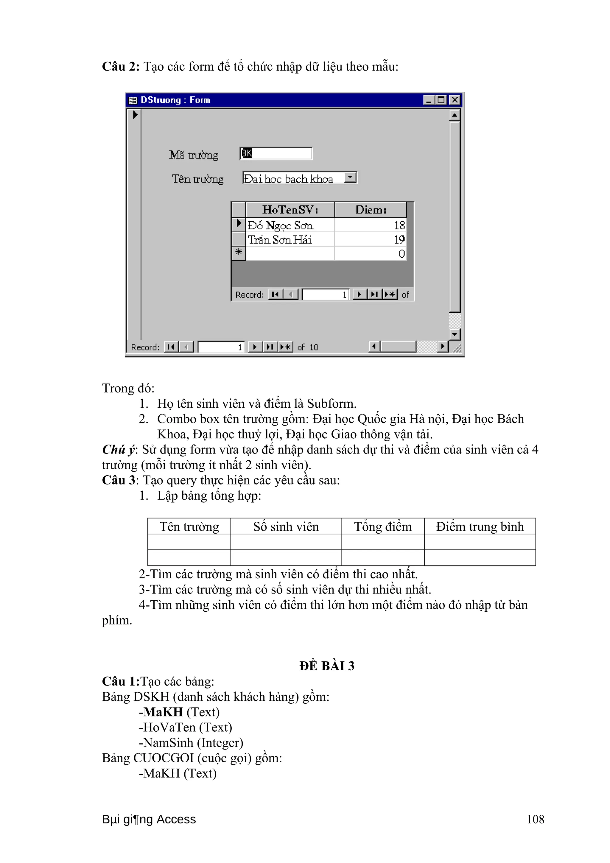 Câu 2: Tạo các form để tổ chức nhập dữ liệu theo mẫu: 
Trong đó: 
1. Họ tên sinh viên và điểm là Subform. 
2. Combo box tên trường gồm: Đại học Quốc gia Hà nội, Đại học Bách 
Khoa, Đại học thuỷ lợi, Đại học Giao thông vận tải. 
Chú ý: Sử dụng form vừa tạo để nhập danh sách dự thi và điểm của sinh viên cả 4 
trường (mỗi trường ít nhất 2 sinh viên). 
Câu 3: Tạo query thực hiện các yêu cầu sau: 
1. Lập bảng tổng hợp: 
Tên trường Số sinh viên Tổng điểm Điểm trung bình 
2-Tìm các trường mà sinh viên có điểm thi cao nhất. 
3-Tìm các trường mà có số sinh viên dự thi nhiều nhất. 
4-Tìm những sinh viên có điểm thi lớn hơn một điểm nào đó nhập từ bàn 
phím. 
ĐỀ BÀI 3 
Câu 1:Tạo các bảng: 
Bảng DSKH (danh sách khách hàng) gồm: 
-MaKH (Text) 
-HoVaTen (Text) 
-NamSinh (Integer) 
Bảng CUOCGOI (cuộc gọi) gồm: 
-MaKH (Text) 
Bμi gi¶ng Access 108 
 