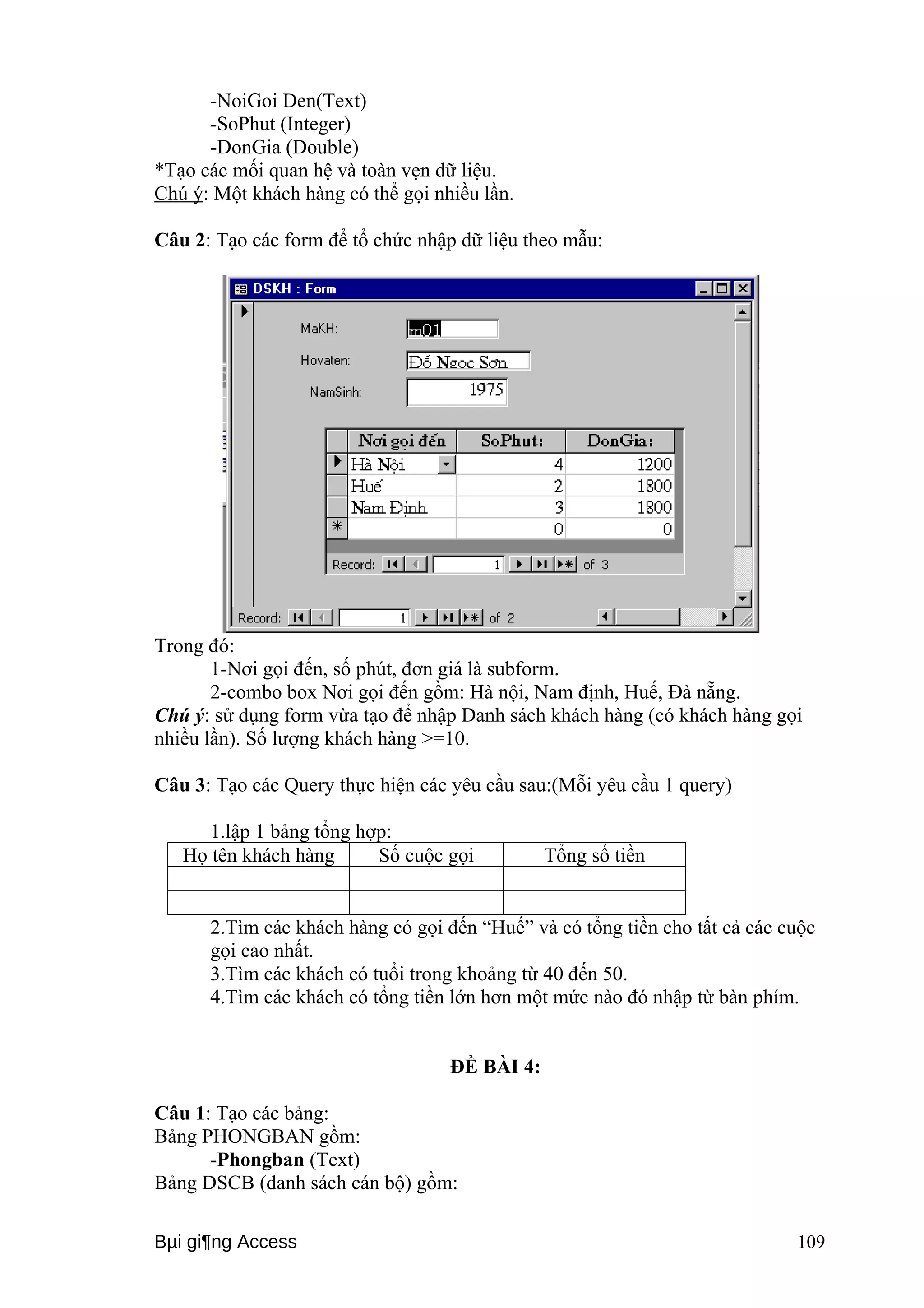 -NoiGoi Den(Text) 
-SoPhut (Integer) 
-DonGia (Double) 
*Tạo các mối quan hệ và toàn vẹn dữ liệu. 
Chú ý: Một khách hàng có thể gọi nhiều lần. 
Câu 2: Tạo các form để tổ chức nhập dữ liệu theo mẫu: 
Trong đó: 
1-Nơi gọi đến, số phút, đơn giá là subform. 
2-combo box Nơi gọi đến gồm: Hà nội, Nam định, Huế, Đà nẵng. 
Chú ý: sử dụng form vừa tạo để nhập Danh sách khách hàng (có khách hàng gọi 
nhiều lần). Số lượng khách hàng >=10. 
Câu 3: Tạo các Query thực hiện các yêu cầu sau:(Mỗi yêu cầu 1 query) 
1.lập 1 bảng tổng hợp: 
Họ tên khách hàng Số cuộc gọi Tổng số tiền 
2.Tìm các khách hàng có gọi đến “Huế” và có tổng tiền cho tất cả các cuộc 
gọi cao nhất. 
3.Tìm các khách có tuổi trong khoảng từ 40 đến 50. 
4.Tìm các khách có tổng tiền lớn hơn một mức nào đó nhập từ bàn phím. 
ĐỀ BÀI 4: 
Câu 1: Tạo các bảng: 
Bảng PHONGBAN gồm: 
-Phongban (Text) 
Bảng DSCB (danh sách cán bộ) gồm: 
Bμi gi¶ng Access 109 
 