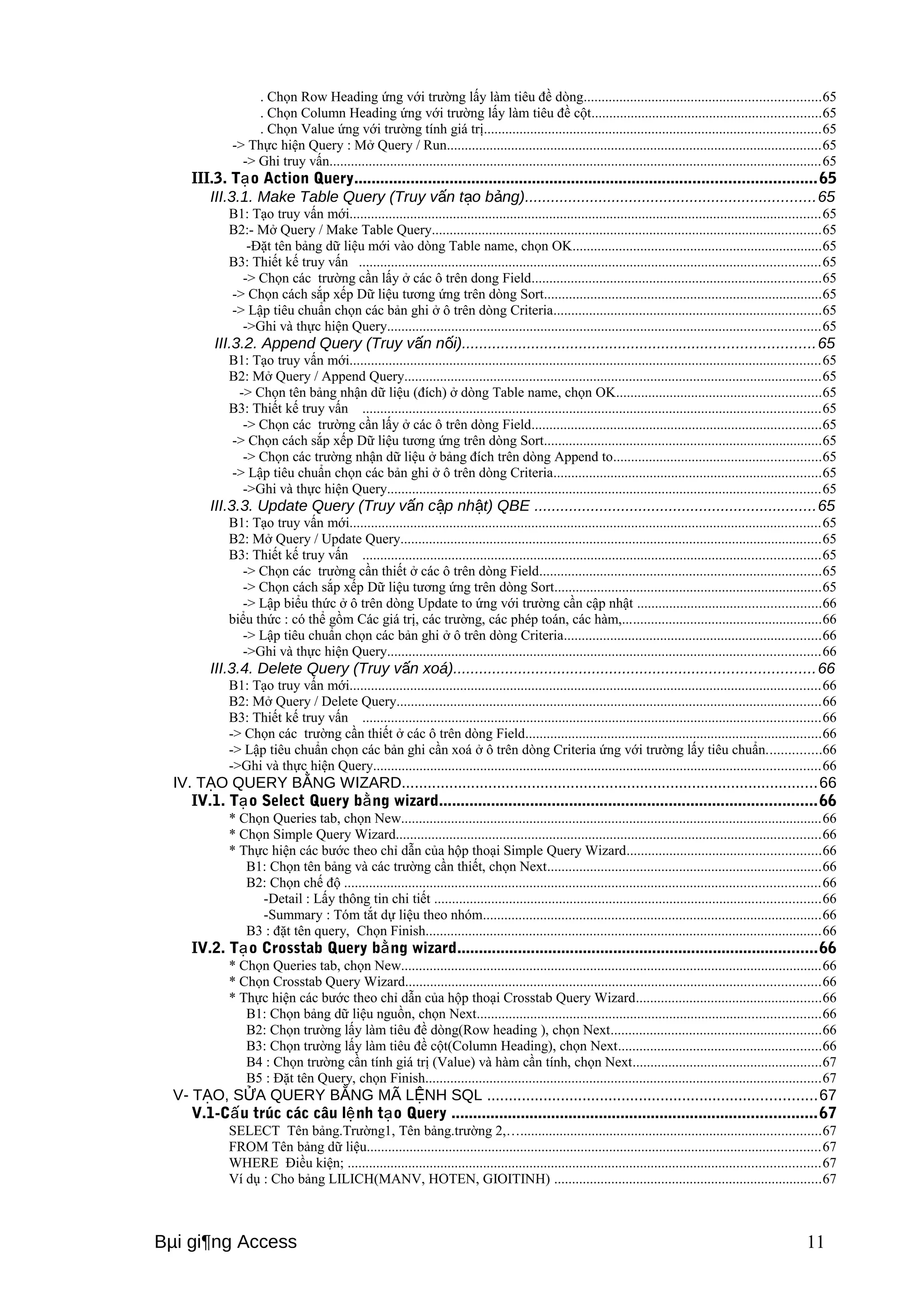 . Chọn Row Heading ứng với trường lấy làm tiêu đề dòng..................................................................65 
. Chọn Column Heading ứng với trường lấy làm tiêu đề cột................................................................65 
. Chọn Value ứng với trường tính giá trị..............................................................................................65 
-> Thực hiện Query : Mở Query / Run.........................................................................................................65 
-> Ghi truy vấn..........................................................................................................................................65 
III.3. Tạo Action Query..........................................................................................................65 
III.3.1. Make Table Query (Truy vấn tạo bảng)...................................................................65 
B1: Tạo truy vấn mới....................................................................................................................................65 
B2:- Mở Query / Make Table Query.............................................................................................................65 
-Đặt tên bảng dữ liệu mới vào dòng Table name, chọn OK......................................................................65 
B3: Thiết kế truy vấn .................................................................................................................................65 
-> Chọn các trường cần lấy ở các ô trên dong Field.................................................................................65 
-> Chọn cách sắp xếp Dữ liệu tương ứng trên dòng Sort..............................................................................65 
-> Lập tiêu chuẩn chọn các bản ghi ở ô trên dòng Criteria...........................................................................65 
->Ghi và thực hiện Query.........................................................................................................................65 
III.3.2. Append Query (Truy vấn nối).................................................................................65 
B1: Tạo truy vấn mới....................................................................................................................................65 
B2: Mở Query / Append Query.....................................................................................................................65 
-> Chọn tên bảng nhận dữ liệu (đích) ở dòng Table name, chọn OK.........................................................65 
B3: Thiết kế truy vấn ................................................................................................................................65 
-> Chọn các trường cần lấy ở các ô trên dòng Field.................................................................................65 
-> Chọn cách sắp xếp Dữ liệu tương ứng trên dòng Sort..............................................................................65 
-> Chọn các trường nhận dữ liệu ở bảng đích trên dòng Append to..........................................................65 
-> Lập tiêu chuẩn chọn các bản ghi ở ô trên dòng Criteria...........................................................................65 
->Ghi và thực hiện Query.........................................................................................................................65 
III.3.3. Update Query (Truy vấn cập nhật) QBE .................................................................65 
B1: Tạo truy vấn mới....................................................................................................................................65 
B2: Mở Query / Update Query......................................................................................................................65 
B3: Thiết kế truy vấn ................................................................................................................................65 
-> Chọn các trường cần thiết ở các ô trên dòng Field...............................................................................65 
-> Chọn cách sắp xếp Dữ liệu tương ứng trên dòng Sort...........................................................................65 
-> Lập biểu thức ở ô trên dòng Update to ứng với trường cần cập nhật ...................................................66 
biểu thức : có thể gồm Các giá trị, các trường, các phép toán, các hàm,........................................................66 
-> Lập tiêu chuẩn chọn các bản ghi ở ô trên dòng Criteria........................................................................66 
->Ghi và thực hiện Query.........................................................................................................................66 
III.3.4. Delete Query (Truy vấn xoá)...................................................................................66 
B1: Tạo truy vấn mới....................................................................................................................................66 
B2: Mở Query / Delete Query.......................................................................................................................66 
B3: Thiết kế truy vấn ................................................................................................................................66 
-> Chọn các trường cần thiết ở các ô trên dòng Field...................................................................................66 
-> Lập tiêu chuẩn chọn các bản ghi cần xoá ở ô trên dòng Criteria ứng với trường lấy tiêu chuẩn...............66 
->Ghi và thực hiện Query.............................................................................................................................66 
IV. TẠO QUERY BẰNG WIZARD................................................................................................66 
IV.1. Tạo Select Query bằng wizard.......................................................................................66 
* Chọn Queries tab, chọn New......................................................................................................................66 
* Chọn Simple Query Wizard.......................................................................................................................66 
* Thực hiện các bước theo chỉ dẫn của hộp thoại Simple Query Wizard......................................................66 
B1: Chọn tên bảng và các trường cần thiết, chọn Next.............................................................................66 
B2: Chọn chế độ .....................................................................................................................................66 
-Detail : Lấy thông tin chi tiết ............................................................................................................66 
-Summary : Tóm tắt dự liệu theo nhóm...............................................................................................66 
B3 : đặt tên query, Chọn Finish...............................................................................................................66 
IV.2. Tạo Crosstab Query bằng wizard...................................................................................66 
* Chọn Queries tab, chọn New......................................................................................................................66 
* Chọn Crosstab Query Wizard....................................................................................................................66 
* Thực hiện các bước theo chỉ dẫn của hộp thoại Crosstab Query Wizard....................................................66 
B1: Chọn bảng dữ liệu nguồn, chọn Next................................................................................................66 
B2: Chọn trường lấy làm tiêu đề dòng(Row heading ), chọn Next...........................................................66 
B3: Chọn trường lấy làm tiêu đề cột(Column Heading), chọn Next.........................................................66 
B4 : Chọn trường cần tính giá trị (Value) và hàm cần tính, chọn Next.....................................................67 
B5 : Đặt tên Query, chọn Finish...............................................................................................................67 
V- TẠO, SỬA QUERY BẰNG MÃ LỆNH SQL ............................................................................67 
V.1-Cấu trúc các câu lệnh tạo Query ....................................................................................67 
SELECT Tên bảng.Trường1, Tên bảng.trường 2,…....................................................................................67 
FROM Tên bảng dữ liệu...............................................................................................................................67 
WHERE Điều kiện; ....................................................................................................................................67 
Ví dụ : Cho bảng LILICH(MANV, HOTEN, GIOITINH) ...........................................................................67 
Bμi gi¶ng Access 11 
 