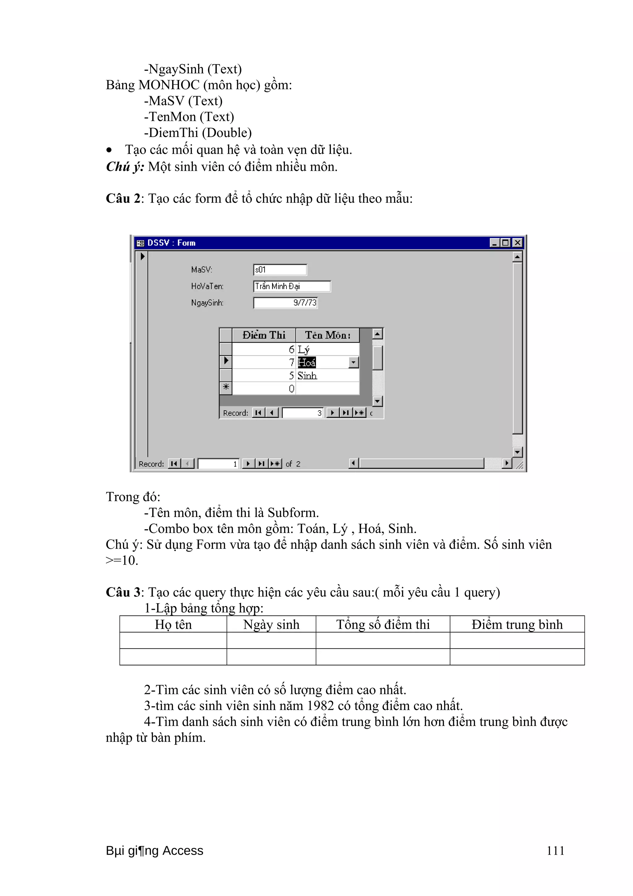 -NgaySinh (Text) 
Bảng MONHOC (môn học) gồm: 
-MaSV (Text) 
-TenMon (Text) 
-DiemThi (Double) 
· Tạo các mối quan hệ và toàn vẹn dữ liệu. 
Chú ý: Một sinh viên có điểm nhiều môn. 
Câu 2: Tạo các form để tổ chức nhập dữ liệu theo mẫu: 
Trong đó: 
-Tên môn, điểm thi là Subform. 
-Combo box tên môn gồm: Toán, Lý , Hoá, Sinh. 
Chú ý: Sử dụng Form vừa tạo để nhập danh sách sinh viên và điểm. Số sinh viên 
>=10. 
Câu 3: Tạo các query thực hiện các yêu cầu sau:( mỗi yêu cầu 1 query) 
1-Lập bảng tổng hợp: 
Họ tên Ngày sinh Tổng số điểm thi Điểm trung bình 
2-Tìm các sinh viên có số lượng điểm cao nhất. 
3-tìm các sinh viên sinh năm 1982 có tổng điểm cao nhất. 
4-Tìm danh sách sinh viên có điểm trung bình lớn hơn điểm trung bình được 
nhập từ bàn phím. 
Bμi gi¶ng Access 111 
 