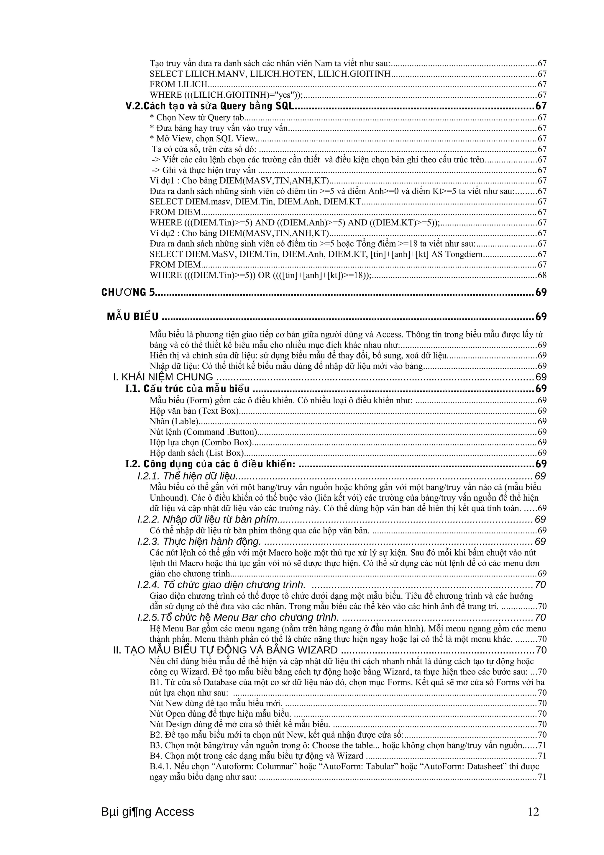 Tạo truy vấn đưa ra danh sách các nhân viên Nam ta viết như sau:..............................................................67 
SELECT LILICH.MANV, LILICH.HOTEN, LILICH.GIOITINH..............................................................67 
FROM LILICH.............................................................................................................................................67 
WHERE (((LILICH.GIOITINH)="yes"));....................................................................................................67 
V.2.Cách tạo và sửa Query bằng SQL....................................................................................67 
* Chọn New từ Query tab.............................................................................................................................67 
* Đưa bảng hay truy vấn vào truy vấn..........................................................................................................67 
* Mở View, chọn SQL View........................................................................................................................67 
Ta có cửa sổ, trên cửa sổ đó: .......................................................................................................................67 
-> Viết các câu lệnh chọn các trường cần thiết và điều kiện chọn bản ghi theo cấu trúc trên......................67 
-> Ghi và thực hiện truy vấn .......................................................................................................................67 
Ví dụ1 : Cho bảng DIEM(MASV,TIN,ANH,KT).........................................................................................67 
Đưa ra danh sách những sinh viên có điểm tin >=5 và điểm Anh>=0 và điểm Kt>=5 ta viết như sau:.........67 
SELECT DIEM.masv, DIEM.Tin, DIEM.Anh, DIEM.KT...........................................................................67 
FROM DIEM................................................................................................................................................67 
WHERE (((DIEM.Tin)>=5) AND ((DIEM.Anh)>=5) AND ((DIEM.KT)>=5));.........................................67 
Ví dụ2 : Cho bảng DIEM(MASV,TIN,ANH,KT).........................................................................................67 
Đưa ra danh sách những sinh viên có điểm tin >=5 hoặc Tổng điểm >=18 ta viết như sau:..........................67 
SELECT DIEM.MaSV, DIEM.Tin, DIEM.Anh, DIEM.KT, [tin]+[anh]+[kt] AS Tongdiem.......................67 
FROM DIEM................................................................................................................................................67 
WHERE (((DIEM.Tin)>=5)) OR ((([tin]+[anh]+[kt])>=18));.......................................................................68 
CHƯƠNG 5..................................................................................................................................... 69 
MẪU BIỂU ...................................................................................................................................69 
Mẫu biểu là phương tiện giao tiếp cơ bản giữa người dùng và Access. Thông tin trong biểu mẫu được lấy từ 
bảng và có thể thiết kế biểu mẫu cho nhiều mục đích khác nhau như:..........................................................69 
Hiển thị và chỉnh sửa dữ liệu: sử dụng biểu mẫu để thay đổi, bổ sung, xoá dữ liệu......................................69 
Nhập dữ liệu: Có thể thiết kế biểu mẫu dùng để nhập dữ liệu mới vào bảng.................................................69 
I. KHÁI NIỆM CHUNG ................................................................................................................69 
I.1. Cấu trúc của mẫu biểu ...................................................................................................69 
Mẫu biểu (Form) gồm các ô điều khiển. Có nhiều loại ô điều khiển như: ....................................................69 
Hộp văn bản (Text Box)................................................................................................................................69 
Nhãn (Lable).................................................................................................................................................69 
Nút lệnh (Command .Button)........................................................................................................................69 
Hộp lựa chọn (Combo Box)..........................................................................................................................69 
Hộp danh sách (List Box).............................................................................................................................69 
I.2. Công dụng của các ô điều khiển: ...................................................................................69 
I.2.1. Thể hiện dữ liệu.........................................................................................................69 
Mẫu biểu có thể gắn với một bảng/truy vấn nguồn hoặc không gắn với một bảng/truy vấn nào cả (mẫu biểu 
Unhound). Các ô điều khiển có thể buộc vào (liên kết với) các trường của bảng/truy vấn nguồn để thể hiện 
dữ liệu và cập nhật dữ liệu vào các trường này. Có thể dùng hộp văn bản để hiển thị kết quả tính toán. .....69 
I.2.2. Nhập dữ liệu từ bàn phím..........................................................................................69 
Có thể nhập dữ liệu từ bàn phím thông qua các hộp văn bản. ......................................................................69 
I.2.3. Thực hiện hành động. ...............................................................................................69 
Các nút lệnh có thể gắn với một Macro hoặc một thủ tục xử lý sự kiện. Sau đó mỗi khi bấm chuột vào nút 
lệnh thì Macro hoặc thủ tục gắn với nó sẽ được thực hiện. Có thể sử dụng các nút lệnh để có các menu đơn 
giản cho chương trình...................................................................................................................................69 
I.2.4. Tổ chức giao diện chương trình. ..............................................................................70 
Giao diện chương trình có thể được tổ chức dưới dạng một mẫu biểu. Tiêu đề chương trình và các hướng 
dẫn sử dụng có thể đưa vào các nhãn. Trong mẫu biểu các thể kéo vào các hình ảnh để trang trí. ...............70 
I.2.5.Tổ chức hệ Menu Bar cho chương trình. ...................................................................70 
Hệ Menu Bar gồm các menu ngang (nằm trên hàng ngang ở đầu màn hình). Mỗi menu ngang gồm các menu 
thành phần. Menu thành phần có thể là chức năng thực hiện ngay hoặc lại có thể là một menu khác. .........70 
II. TẠO MẪU BIỂU TỰ ĐỘNG VÀ BẰNG WIZARD ....................................................................70 
Nếu chỉ dùng biểu mẫu để thể hiện và cập nhật dữ liệu thì cách nhanh nhất là dùng cách tạo tự động hoặc 
công cụ Wizard. Để tạo mẫu biểu bằng cách tự động hoặc bằng Wizard, ta thực hiện theo các bước sau: ...70 
B1. Từ cửa sổ Database của một cơ sở dữ liệu nào đó, chọn mục Forms. Kết quả sẽ mở cửa sổ Forms với ba 
nút lựa chọn như sau: ..................................................................................................................................70 
Nút New dùng để tạo mẫu biểu mới. ............................................................................................................70 
Nút Open dùng để thực hiện mẫu biểu. ........................................................................................................70 
Nút Design dùng để mở cửa sổ thiết kế mẫu biểu. .......................................................................................70 
B2. Để tạo mẫu biểu mới ta chọn nút New, kết quả nhận được cửa sổ:.........................................................70 
B3. Chọn một bảng/truy vấn nguồn trong ô: Choose the table... hoặc không chọn bảng/truy vấn nguồn......71 
B4. Chọn một trong các dạng mẫu biểu tự động và Wizard .........................................................................71 
B.4.1. Nếu chọn “Autoform: Columnar” hoặc “AutoForm: Tabular” hoặc “AutoForm: Datasheet” thì được 
ngay mẫu biểu dạng như sau: .......................................................................................................................71 
Bμi gi¶ng Access 12 
 