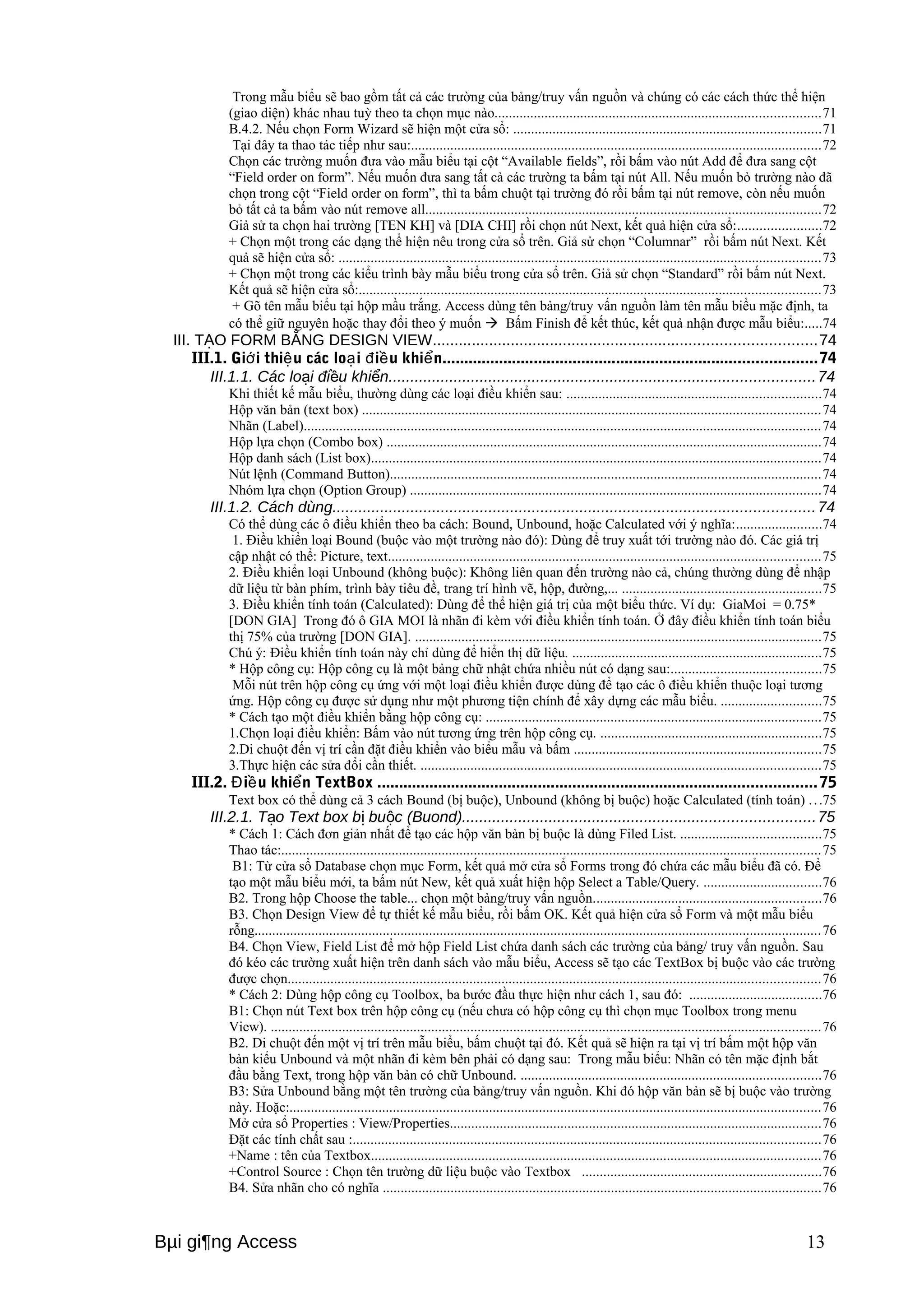 Trong mẫu biểu sẽ bao gồm tất cả các trường của bảng/truy vấn nguồn và chúng có các cách thức thể hiện 
(giao diện) khác nhau tuỳ theo ta chọn mục nào...........................................................................................71 
B.4.2. Nếu chọn Form Wizard sẽ hiện một cửa sổ: ......................................................................................71 
Tại đây ta thao tác tiếp như sau:...................................................................................................................72 
Chọn các trường muốn đưa vào mẫu biểu tại cột “Available fields”, rồi bấm vào nút Add để đưa sang cột 
“Field order on form”. Nếu muốn đưa sang tất cả các trường ta bấm tại nút All. Nếu muốn bỏ trường nào đã 
chọn trong cột “Field order on form”, thì ta bấm chuột tại trường đó rồi bấm tại nút remove, còn nếu muốn 
bỏ tất cả ta bấm vào nút remove all...............................................................................................................72 
Giả sử ta chọn hai trường [TEN KH] và [DIA CHI] rồi chọn nút Next, kết quả hiện cửa sổ:.......................72 
+ Chọn một trong các dạng thể hiện nêu trong cửa sổ trên. Giả sử chọn “Columnar” rồi bấm nút Next. Kết 
quả sẽ hiện cửa sổ: .......................................................................................................................................73 
+ Chọn một trong các kiểu trình bày mẫu biểu trong cửa sổ trên. Giả sử chọn “Standard” rồi bấm nút Next. 
Kết quả sẽ hiện cửa sổ:.................................................................................................................................73 
+ Gõ tên mẫu biểu tại hộp mầu trắng. Access dùng tên bảng/truy vấn nguồn làm tên mẫu biểu mặc định, ta 
có thể giữ nguyên hoặc thay đổi theo ý muốn  Bấm Finish để kết thúc, kết quả nhận được mẫu biểu:.....74 
III. T O Ạ FORM BẰNG DESIGN VIEW........................................................................................74 
III.1. Giới thiệu các loại điều khiển......................................................................................74 
III.1.1. Các loại điều khiển..................................................................................................74 
Khi thiết kế mẫu biểu, thường dùng các loại điều khiển sau: .......................................................................74 
Hộp văn bản (text box) ................................................................................................................................74 
Nhãn (Label).................................................................................................................................................74 
Hộp lựa chọn (Combo box) ..........................................................................................................................74 
Hộp danh sách (List box)..............................................................................................................................74 
Nút lệnh (Command Button).........................................................................................................................74 
Nhóm lựa chọn (Option Group) ...................................................................................................................74 
III.1.2. Cách dùng...............................................................................................................74 
Có thể dùng các ô điều khiển theo ba cách: Bound, Unbound, hoặc Calculated với ý nghĩa:........................74 
1. Điều khiển loại Bound (buộc vào một trường nào đó): Dùng để truy xuất tới trường nào đó. Các giá trị 
cập nhật có thể: Picture, text.........................................................................................................................75 
2. Điều khiển loại Unbound (không buộc): Không liên quan đến trường nào cả, chúng thường dùng để nhập 
dữ liệu từ bàn phím, trình bày tiêu đề, trang trí hình vẽ, hộp, đường,... ........................................................75 
3. Điều khiển tính toán (Calculated): Dùng để thể hiện giá trị của một biểu thức. Ví dụ: GiaMoi = 0.75* 
[DON GIA] Trong đó ô GIA MOI là nhãn đi kèm với điều khiển tính toán. Ở đây điều khiển tính toán biểu 
thị 75% của trường [DON GIA]. ..................................................................................................................75 
Chú ý: Điều khiển tính toán này chỉ dùng để hiển thị dữ liệu. ......................................................................75 
* Hộp công cụ: Hộp công cụ là một bảng chữ nhật chứa nhiều nút có dạng sau:..........................................75 
Mỗi nút trên hộp công cụ ứng với một loại điều khiển được dùng để tạo các ô điều khiển thuộc loại tương 
ứng. Hộp công cụ được sử dụng như một phương tiện chính để xây dựng các mẫu biểu. ............................75 
* Cách tạo một điều khiển bằng hộp công cụ: ..............................................................................................75 
1.Chọn loại điều khiển: Bấm vào nút tương ứng trên hộp công cụ. ..............................................................75 
2.Di chuột đến vị trí cần đặt điều khiển vào biểu mẫu và bấm .....................................................................75 
3.Thực hiện các sửa đổi cần thiết. ................................................................................................................75 
III.2. Điều khiển TextBox .....................................................................................................75 
Text box có thể dùng cả 3 cách Bound (bị buộc), Unbound (không bị buộc) hoặc Calculated (tính toán) . . .75 
III.2.1. Tạo Text box bị buộc (Buond).................................................................................75 
* Cách 1: Cách đơn giản nhất để tạo các hộp văn bản bị buộc là dùng Filed List. .......................................75 
Thao tác:.......................................................................................................................................................75 
B1: Từ cửa sổ Database chọn mục Form, kết quả mở cửa sổ Forms trong đó chứa các mẫu biểu đã có. Để 
tạo một mẫu biểu mới, ta bấm nút New, kết quả xuất hiện hộp Select a Table/Query. .................................76 
B2. Trong hộp Choose the table... chọn một bảng/truy vấn nguồn................................................................76 
B3. Chọn Design View để tự thiết kế mẫu biểu, rồi bấm OK. Kết quả hiện cửa sổ Form và một mẫu biểu 
rỗng...............................................................................................................................................................76 
B4. Chọn View, Field List để mở hộp Field List chứa danh sách các trường của bảng/ truy vấn nguồn. Sau 
đó kéo các trường xuất hiện trên danh sách vào mẫu biểu, Access sẽ tạo các TextBox bị buộc vào các trường 
được chọn.....................................................................................................................................................76 
* Cách 2: Dùng hộp công cụ Toolbox, ba bước đầu thực hiện như cách 1, sau đó: .....................................76 
B1: Chọn nút Text box trên hộp công cụ (nếu chưa có hộp công cụ thì chọn mục Toolbox trong menu 
View). ..........................................................................................................................................................76 
B2. Di chuột đến một vị trí trên mẫu biểu, bấm chuột tại đó. Kết quả sẽ hiện ra tại vị trí bấm một hộp văn 
bản kiểu Unbound và một nhãn đi kèm bên phải có dạng sau: Trong mẫu biểu: Nhãn có tên mặc định bắt 
đầu bằng Text, trong hộp văn bản có chữ Unbound. ....................................................................................76 
B3: Sửa Unbound bằng một tên trường của bảng/truy vấn nguồn. Khi đó hộp văn bản sẽ bị buộc vào trường 
này. Hoặc:.....................................................................................................................................................76 
Mở cửa sổ Properties : View/Properties........................................................................................................76 
Đặt các tính chất sau :...................................................................................................................................76 
+Name : tên của Textbox..............................................................................................................................76 
+Control Source : Chọn tên trường dữ liệu buộc vào Textbox ...................................................................76 
B4. Sửa nhãn cho có nghĩa ...........................................................................................................................76 
Bμi gi¶ng Access 13 
 