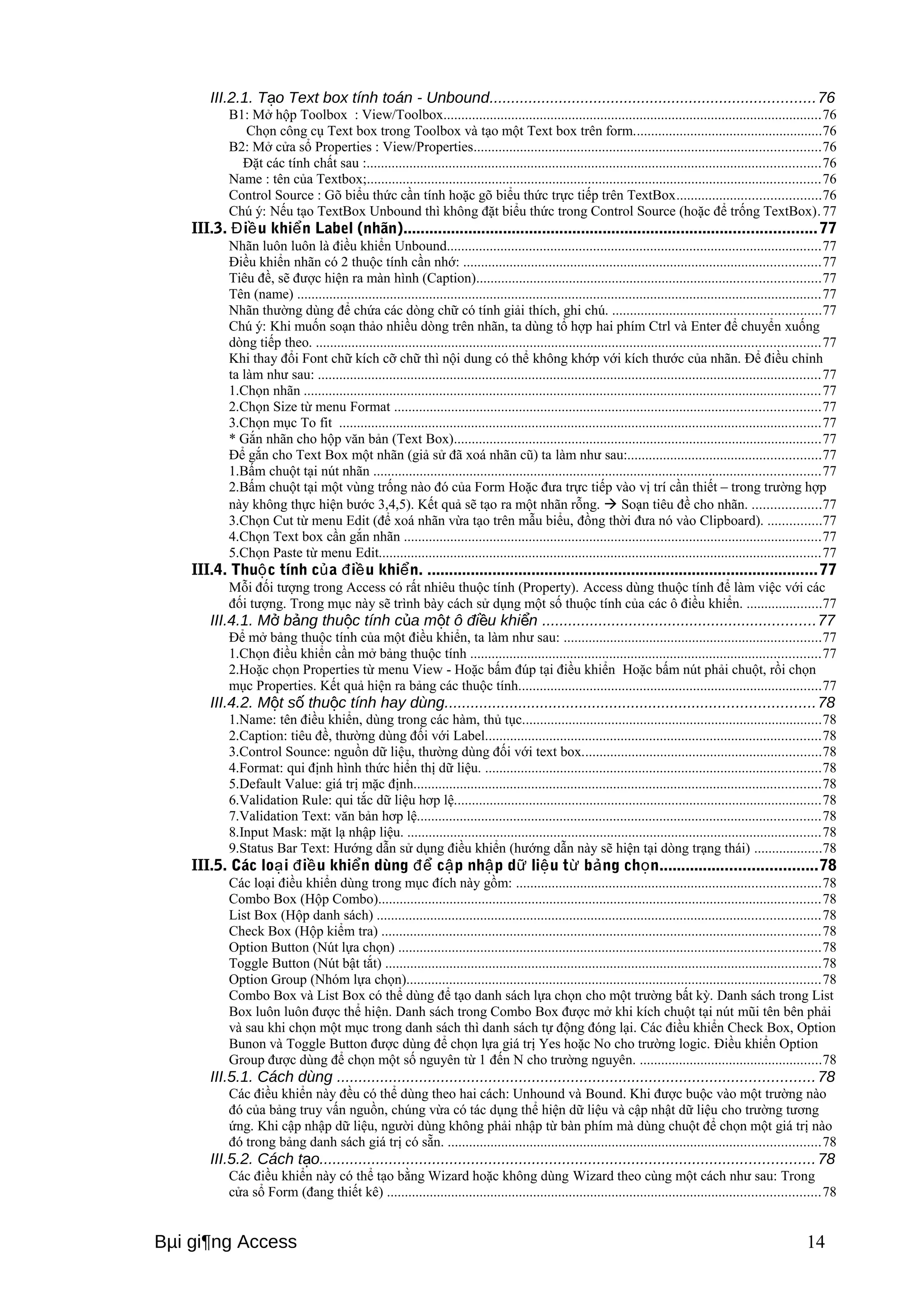 III.2.1. T o Text box ạ tính toán - Unbound...........................................................................76 
B1: Mở hộp Toolbox : View/Toolbox..........................................................................................................76 
Chọn công cụ Text box trong Toolbox và tạo một Text box trên form.....................................................76 
B2: Mở cửa sổ Properties : View/Properties.................................................................................................76 
Đặt các tính chất sau :...............................................................................................................................76 
Name : tên của Textbox;...............................................................................................................................76 
Control Source : Gõ biểu thức cần tính hoặc gõ biểu thức trực tiếp trên TextBox........................................76 
Chú ý: Nếu tạo TextBox Unbound thì không đặt biểu thức trong Control Source (hoặc để trống TextBox). 77 
III.3. Điều khiển Label (nhãn)...............................................................................................77 
Nhãn luôn luôn là điều khiển Unbound.........................................................................................................77 
Điều khiển nhãn có 2 thuộc tính cần nhớ: ....................................................................................................77 
Tiêu đề, sẽ được hiện ra màn hình (Caption)................................................................................................77 
Tên (name) ...................................................................................................................................................77 
Nhãn thường dùng để chứa các dòng chữ có tính giải thích, ghi chú. ..........................................................77 
Chú ý: Khi muốn soạn thảo nhiều dòng trên nhãn, ta dùng tổ hợp hai phím Ctrl và Enter để chuyển xuống 
dòng tiếp theo. .............................................................................................................................................77 
Khi thay đổi Font chữ kích cỡ chữ thì nội dung có thể không khớp với kích thước của nhãn. Để điều chỉnh 
ta làm như sau: .............................................................................................................................................77 
1.Chọn nhãn .................................................................................................................................................77 
2.Chọn Size từ menu Format .......................................................................................................................77 
3.Chọn mục To fit .......................................................................................................................................77 
* Gắn nhãn cho hộp văn bản (Text Box).......................................................................................................77 
Để gắn cho Text Box một nhãn (giả sử đã xoá nhãn cũ) ta làm như sau:......................................................77 
1.Bấm chuột tại nút nhãn .............................................................................................................................77 
2.Bấm chuột tại một vùng trống nào đó của Form Hoặc đưa trực tiếp vào vị trí cần thiết – trong trường hợp 
này không thực hiện bước 3,4,5). Kết quả sẽ tạo ra một nhãn rỗng.  Soạn tiêu đề cho nhãn. ...................77 
3.Chọn Cut từ menu Edit (để xoá nhãn vừa tạo trên mẫu biểu, đồng thời đưa nó vào Clipboard). ...............77 
4.Chọn Text box cần gắn nhãn .....................................................................................................................77 
5.Chọn Paste từ menu Edit............................................................................................................................77 
III.4. Thuộc tính của điều khiển. ..........................................................................................77 
Mỗi đối tượng trong Access có rất nhiêu thuộc tính (Property). Access dùng thuộc tính để làm việc với các 
đối tượng. Trong mục này sẽ trình bày cách sử dụng một số thuộc tính của các ô điều khiển. .....................77 
III.4.1. Mở bảng thuộc tính của một ô điều khiển ...............................................................77 
Để mở bảng thuộc tính của một điều khiển, ta làm như sau: ........................................................................77 
1.Chọn điều khiển cần mở bảng thuộc tính ..................................................................................................77 
2.Hoặc chọn Properties từ menu View - Hoặc bấm đúp tại điều khiển Hoặc bấm nút phải chuột, rồi chọn 
mục Properties. Kết quả hiện ra bảng các thuộc tính.....................................................................................77 
III.4.2. Một số thuộc tính hay dùng.....................................................................................78 
1.Name: tên điều khiển, dùng trong các hàm, thủ tục....................................................................................78 
2.Caption: tiêu đề, thường dùng đối với Label..............................................................................................78 
3.Control Sounce: nguồn dữ liệu, thường dùng đối với text box...................................................................78 
4.Format: qui định hình thức hiển thị dữ liệu. ..............................................................................................78 
5.Default Value: giá trị mặc định..................................................................................................................78 
6.Validation Rule: qui tắc dữ liệu hơp lệ.......................................................................................................78 
7.Validation Text: văn bản hơp lệ.................................................................................................................78 
8.Input Mask: mặt lạ nhập liệu. ....................................................................................................................78 
9.Status Bar Text: Hướng dẫn sử dụng điều khiển (hướng dẫn này sẽ hiện tại dòng trạng thái) ...................78 
III.5. Các loại điều khiển dùng để cập nhập dữ liệu từ bảng chọn....................................78 
Các loại điều khiển dùng trong mục đích này gồm: .....................................................................................78 
Combo Box (Hộp Combo)............................................................................................................................78 
List Box (Hộp danh sách) ............................................................................................................................78 
Check Box (Hộp kiểm tra) ...........................................................................................................................78 
Option Button (Nút lựa chọn) ......................................................................................................................78 
Toggle Button (Nút bật tắt) ..........................................................................................................................78 
Option Group (Nhóm lựa chọn)....................................................................................................................78 
Combo Box và List Box có thể dùng để tạo danh sách lựa chọn cho một trường bất kỳ. Danh sách trong List 
Box luôn luôn được thể hiện. Danh sách trong Combo Box được mở khi kích chuột tại nút mũi tên bên phải 
và sau khi chọn một mục trong danh sách thì danh sách tự động đóng lại. Các điều khiển Check Box, Option 
Bunon và Toggle Button được dùng để chọn lựa giá trị Yes hoặc No cho trường logic. Điều khiển Option 
Group được dùng để chọn một số nguyên từ 1 đến N cho trường nguyên. ...................................................78 
III.5.1. Cách dùng ..............................................................................................................78 
Các điều khiển này đều có thể dùng theo hai cách: Unhound và Bound. Khi được buộc vào một trường nào 
đó của bảng truy vấn nguồn, chúng vừa có tác dụng thể hiện dữ liệu và cập nhật dữ liệu cho trường tương 
ứng. Khi cập nhập dữ liệu, người dùng không phải nhập từ bàn phím mà dùng chuột để chọn một giá trị nào 
đó trong bảng danh sách giá trị có sẵn. ........................................................................................................78 
III.5.2. Cách tạo..................................................................................................................78 
Các điều khiển này có thể tạo bằng Wizard hoặc không dùng Wizard theo cùng một cách như sau: Trong 
cửa sổ Form (đang thiết kê) .........................................................................................................................78 
Bμi gi¶ng Access 14 
 