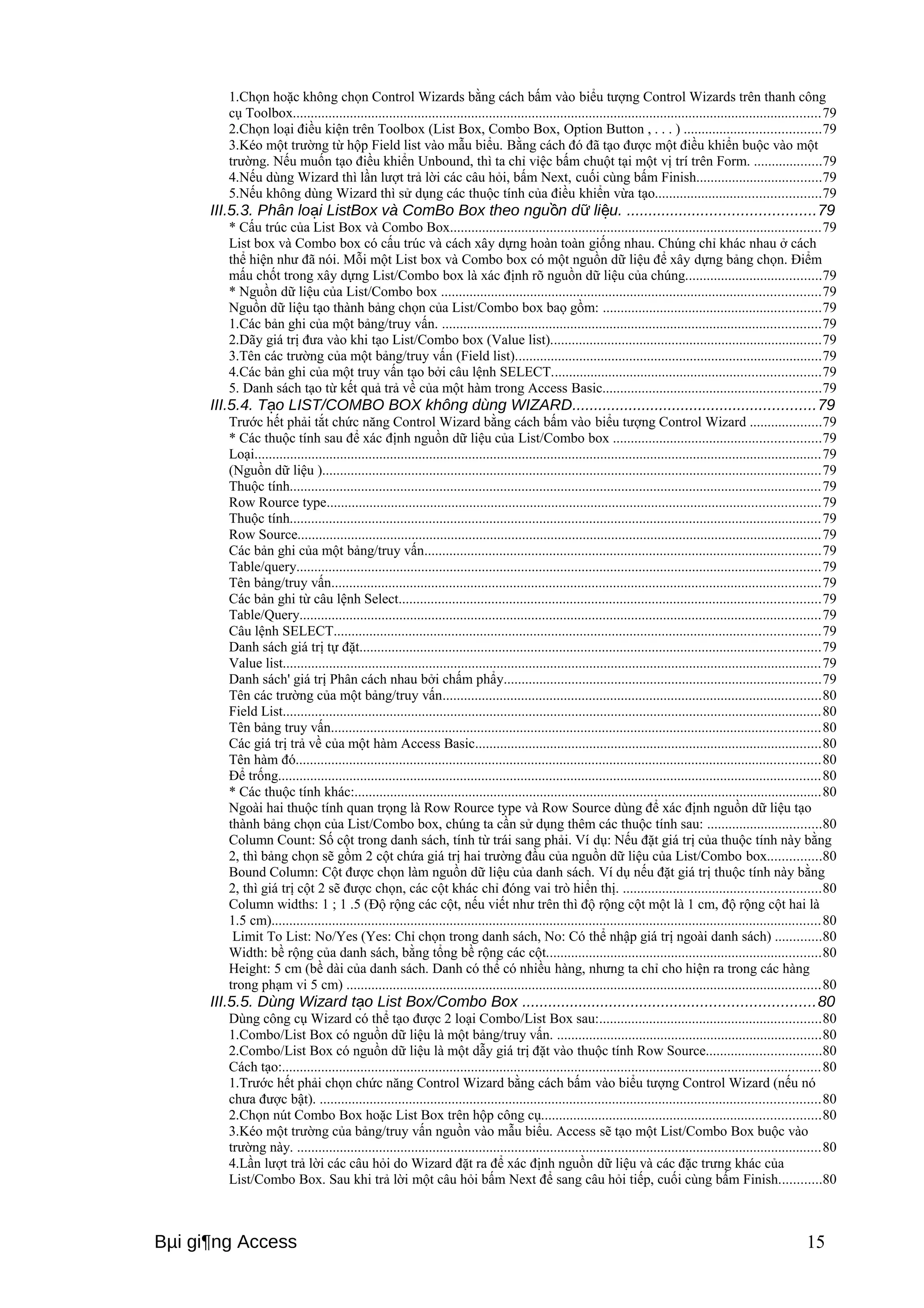 1.Chọn hoặc không chọn Control Wizards bằng cách bấm vào biểu tượng Control Wizards trên thanh công 
cụ Toolbox....................................................................................................................................................79 
2.Chọn loại điều kiện trên Toolbox (List Box, Combo Box, Option Button , . . . ) ......................................79 
3.Kéo một trường từ hộp Field list vào mẫu biểu. Bằng cách đó đã tạo được một điều khiển buộc vào một 
trường. Nếu muốn tạo điều khiển Unbound, thì ta chỉ vỉệc bấm chuột tại một vị trí trên Form. ...................79 
4.Nếu dùng Wizard thì lần lượt trả lời các câu hỏi, bấm Next, cuối cùng bấm Finish...................................79 
5.Nếu không dùng Wizard thì sử dụng các thuộc tính của điều khiển vừa tạo..............................................79 
III.5.3. Phân lo i ListBox và ComBo Box ạ theo nguồn dữ liệu. ...........................................79 
* Cấu trúc của List Box và Combo Box........................................................................................................79 
List box và Combo box có cấu trúc và cách xây dựng hoàn toàn giống nhau. Chúng chỉ khác nhau ở cách 
thể hiện như đã nói. Mỗi một List box và Combo box có một nguồn dữ liệu để xây dựng bảng chọn. Điểm 
mấu chốt trong xây dựng List/Combo box là xác định rõ nguồn dữ liệu của chúng......................................79 
* Nguồn dữ liệu của List/Combo box ..........................................................................................................79 
Nguồn dữ liệu tạo thành bảng chọn của List/Combo box baọ gồm: .............................................................79 
1.Các bản ghi của một bảng/truy vấn. ..........................................................................................................79 
2.Dãy giá trị đưa vào khi tạo List/Combo box (Value list)............................................................................79 
3.Tên các trường của một bảng/truy vấn (Field list)......................................................................................79 
4.Các bản ghi của một truy vấn tạo bởi câu lệnh SELECT...........................................................................79 
5. Danh sách tạo từ kết quả trả về của một hàm trong Access Basic.............................................................79 
III.5.4. Tạo LIST/COMBO BOX không dùng WIZARD........................................................79 
Trước hết phải tắt chức năng Control Wizard bằng cách bấm vào biểu tượng Control Wizard ....................79 
* Các thuộc tính sau để xác định nguồn dữ liệu của List/Combo box ..........................................................79 
Loại...............................................................................................................................................................79 
(Nguồn dữ liệu )............................................................................................................................................79 
Thuộc tính.....................................................................................................................................................79 
Row Rource type..........................................................................................................................................79 
Thuộc tính.....................................................................................................................................................79 
Row Source...................................................................................................................................................79 
Các bản ghi của một bảng/truy vấn...............................................................................................................79 
Table/query...................................................................................................................................................79 
Tên bảng/truy vấn.........................................................................................................................................79 
Các bản ghi từ câu lệnh Select......................................................................................................................79 
Table/Query..................................................................................................................................................79 
Câu lệnh SELECT........................................................................................................................................79 
Danh sách giá trị tự đặt.................................................................................................................................79 
Value list.......................................................................................................................................................79 
Danh sách' giá trị Phân cách nhau bởi chấm phẩy.........................................................................................79 
Tên các trường của một bảng/truy vấn..........................................................................................................80 
Field List.......................................................................................................................................................80 
Tên bảng truy vấn.........................................................................................................................................80 
Các giá trị trả về của một hàm Access Basic.................................................................................................80 
Tên hàm đó...................................................................................................................................................80 
Để trống........................................................................................................................................................80 
* Các thuộc tính khác:...................................................................................................................................80 
Ngoài hai thuộc tính quan trọng là Row Rource type và Row Source dùng để xác định nguồn dữ liệu tạo 
thành bảng chọn của List/Combo box, chúng ta cần sử dụng thêm các thuộc tính sau: ................................80 
Column Count: Số cột trong danh sách, tính từ trái sang phải. Ví dụ: Nếu đặt giá trị của thuộc tính này bằng 
2, thì bảng chọn sẽ gồm 2 cột chứa giá trị hai trường đầu của nguồn dữ liệu của List/Combo box...............80 
Bound Column: Cột được chọn làm nguồn dữ liệu của danh sách. Ví dụ nếu đặt giá trị thuộc tính này bằng 
2, thì giá trị cột 2 sẽ được chọn, các cột khác chỉ đóng vai trò hiển thị. .......................................................80 
Column widths: 1 ; 1 .5 (Độ rộng các cột, nếu viết như trên thì độ rộng cột một là 1 cm, độ rộng cột hai là 
1.5 cm)..........................................................................................................................................................80 
Limit To List: No/Yes (Yes: Chỉ chọn trong danh sách, No: Có thể nhập giá trị ngoài danh sách) .............80 
Width: bề rộng của danh sách, bằng tổng bề rộng các cột.............................................................................80 
Height: 5 cm (bề dài của danh sách. Danh có thể có nhiều hàng, nhưng ta chỉ cho hiện ra trong các hàng 
trong phạm vi 5 cm) .....................................................................................................................................80 
III.5.5. Dùng Wizard tạo List Box/Combo Box ...................................................................80 
Dùng công cụ Wizard có thể tạo được 2 loại Combo/List Box sau:..............................................................80 
1.Combo/List Box có nguồn dữ liệu là một bảng/truy vấn. ..........................................................................80 
2.Combo/List Box có nguồn dữ liệu là một dẫy giá trị đặt vào thuộc tính Row Source................................80 
Cách tạo:.......................................................................................................................................................80 
1.Trước hết phải chọn chức năng Control Wizard bằng cách bấm vào biểu tượng Control Wizard (nếu nó 
chưa được bật). ............................................................................................................................................80 
2.Chọn nút Combo Box hoặc List Box trên hộp công cụ..............................................................................80 
3.Kéo một trường của bảng/truy vấn nguồn vào mẫu biểu. Access sẽ tạo một List/Combo Box buộc vào 
trường này. ...................................................................................................................................................80 
4.Lần lượt trả lời các câu hỏi do Wizard đặt ra để xác định nguồn dữ liệu và các đặc trưng khác của 
List/Combo Box. Sau khi trả lời một câu hỏi bấm Next để sang câu hỏi tiếp, cuối cùng bấm Finish............80 
Bμi gi¶ng Access 15 
 