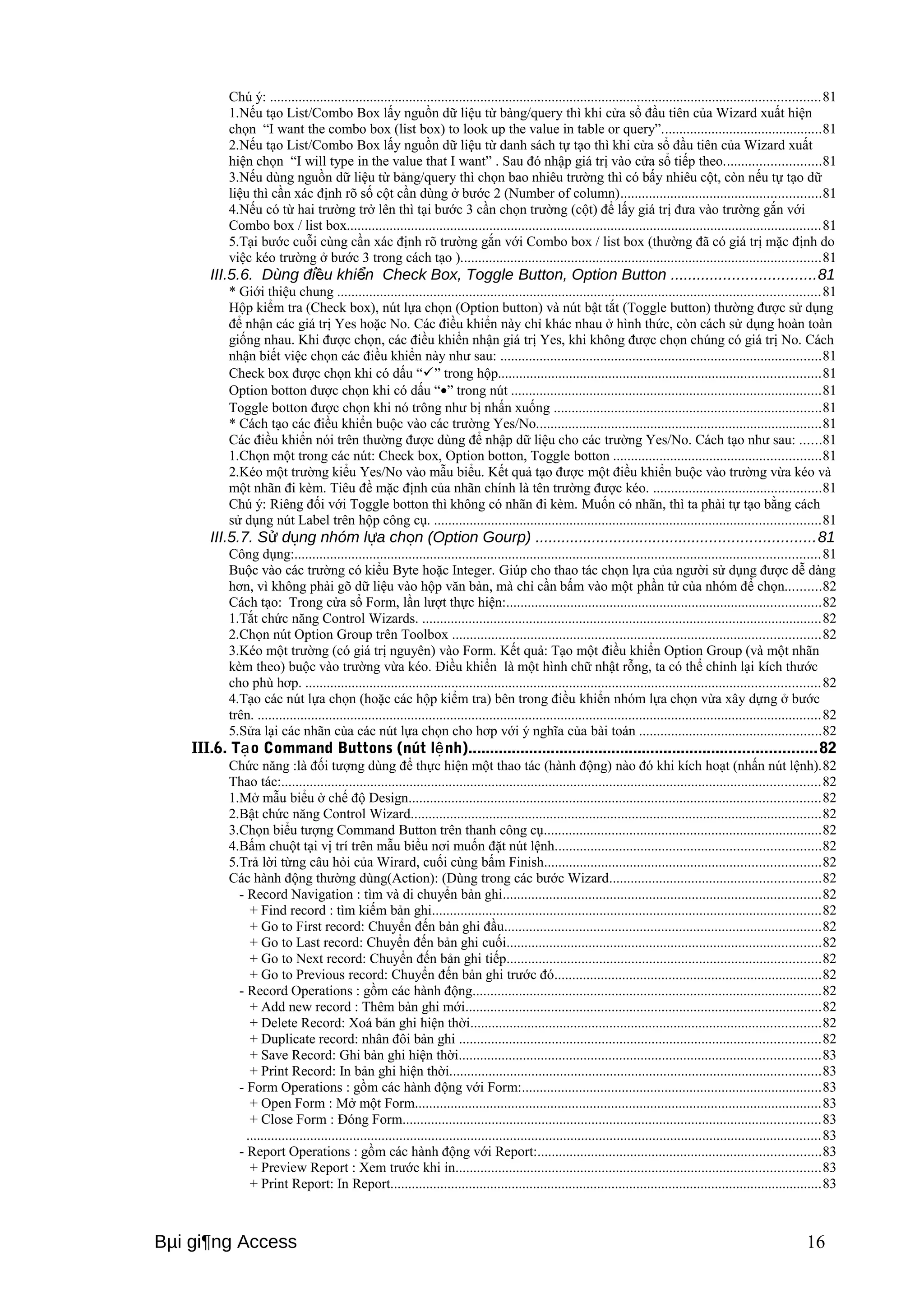 Chú ý: ..........................................................................................................................................................81 
1.Nếu tạo List/Combo Box lấy nguồn dữ liệu từ bảng/query thì khi cửa sổ đầu tiên của Wizard xuất hiện 
chọn “I want the combo box (list box) to look up the value in table or query”.............................................81 
2.Nếu tạo List/Combo Box lấy nguồn dữ liệu từ danh sách tự tạo thì khi cửa sổ đầu tiên của Wizard xuất 
hiện chọn “I will type in the value that I want” . Sau đó nhập giá trị vào cửa sổ tiếp theo...........................81 
3.Nếu dùng nguồn dữ liệu từ bảng/query thì chọn bao nhiêu trường thì có bấy nhiêu cột, còn nếu tự tạo dữ 
liệu thì cần xác định rõ số cột cần dùng ở bước 2 (Number of column)........................................................81 
4.Nếu có từ hai trường trở lên thì tại bước 3 cần chọn trường (cột) để lấy giá trị đưa vào trường gắn với 
Combo box / list box.....................................................................................................................................81 
5.Tại bước cuỗi cùng cần xác định rõ trường gắn với Combo box / list box (thường đã có giá trị mặc định do 
việc kéo trường ở bước 3 trong cách tạo ).....................................................................................................81 
III.5.6. Dùng đi ều khiển Check Box, Toggle Button, Option Button .................................81 
* Giới thiệu chung .......................................................................................................................................81 
Hộp kiểm tra (Check box), nút lựa chọn (Option button) và nút bật tắt (Toggle button) thường được sử dụng 
để nhận các giá trị Yes hoặc No. Các điều khiển này chỉ khác nhau ở hình thức, còn cách sử dụng hoàn toàn 
giống nhau. Khi được chọn, các điều khiển nhận giá trị Yes, khi không được chọn chúng có giá trị No. Cách 
nhận biết việc chọn các điều khiển này như sau: ..........................................................................................81 
Check box được chọn khi có dấu “” trong hộp..........................................................................................81 
Option botton được chọn khi có dấu “·” trong nút .......................................................................................81 
Toggle botton được chọn khi nó trông như bị nhấn xuống ...........................................................................81 
* Cách tạo các điều khiển buộc vào các trường Yes/No................................................................................81 
Các điều khiển nói trên thường được dùng để nhập dữ liệu cho các trường Yes/No. Cách tạo như sau: ......81 
1.Chọn một trong các nút: Check box, Option botton, Toggle botton ..........................................................81 
2.Kéo một trường kiểu Yes/No vào mẫu biểu. Kết quả tạo được một điều khiển buộc vào trường vừa kéo và 
một nhãn đi kèm. Tiêu đề mặc định của nhãn chính là tên trường được kéo. ...............................................81 
Chú ý: Riêng đối với Toggle botton thì không có nhãn đi kèm. Muốn có nhãn, thì ta phải tự tạo bằng cách 
sử dụng nút Label trên hộp công cụ. ............................................................................................................81 
III.5.7. Sử dụng nhóm lựa chọn (Option Gourp) ................................................................81 
Công dụng:...................................................................................................................................................81 
Buộc vào các trường có kiểu Byte hoặc Integer. Giúp cho thao tác chọn lựa của người sử dụng được dễ dàng 
hơn, vì không phải gõ dữ liệu vào hộp văn bản, mà chỉ cần bấm vào một phần tử của nhóm để chọn..........82 
Cách tạo: Trong cửa sổ Form, lần lượt thực hiện:........................................................................................82 
1.Tắt chức năng Control Wizards. ................................................................................................................82 
2.Chọn nút Option Group trên Toolbox .......................................................................................................82 
3.Kéo một trường (có giá trị nguyên) vào Form. Kết quả: Tạo một điều khiển Option Group (và một nhãn 
kèm theo) buộc vào trường vừa kéo. Điều khiển là một hình chữ nhật rỗng, ta có thể chỉnh lại kích thước 
cho phù hơp. ................................................................................................................................................82 
4.Tạo các nút lựa chọn (hoặc các hộp kiểm tra) bên trong điều khiển nhóm lựa chọn vừa xây dựng ở bước 
trên. ..............................................................................................................................................................82 
5.Sửa lại các nhãn của các nút lựa chọn cho hơp với ý nghĩa của bài toán ...................................................82 
III.6. Tạo Command Buttons (nút lệnh)................................................................................82 
Chức năng :là đối tượng dùng để thực hiện một thao tác (hành động) nào đó khi kích hoạt (nhấn nút lệnh).82 
Thao tác:.......................................................................................................................................................82 
1.Mở mẫu biểu ở chế độ Design...................................................................................................................82 
2.Bật chức năng Control Wizard...................................................................................................................82 
3.Chọn biểu tượng Command Button trên thanh công cụ..............................................................................82 
4.Bấm chuột tại vị trí trên mẫu biểu nơi muốn đặt nút lệnh..........................................................................82 
5.Trả lời từng câu hỏi của Wirard, cuối cùng bấm Finish.............................................................................82 
Các hành động thường dùng(Action): (Dùng trong các bước Wizard...........................................................82 
- Record Navigation : tìm và di chuyển bản ghi.........................................................................................82 
+ Find record : tìm kiếm bản ghi.............................................................................................................82 
+ Go to First record: Chuyển đến bản ghi đầu.........................................................................................82 
+ Go to Last record: Chuyển đến bản ghi cuối........................................................................................82 
+ Go to Next record: Chuyển đến bản ghi tiếp........................................................................................82 
+ Go to Previous record: Chuyển đến bản ghi trước đó...........................................................................82 
- Record Operations : gồm các hành động..................................................................................................82 
+ Add new record : Thêm bản ghi mới....................................................................................................82 
+ Delete Record: Xoá bản ghi hiện thời..................................................................................................82 
+ Duplicate record: nhân đôi bản ghi .....................................................................................................82 
+ Save Record: Ghi bản ghi hiện thời.....................................................................................................83 
+ Print Record: In bản ghi hiện thời........................................................................................................83 
- Form Operations : gồm các hành động với Form:....................................................................................83 
+ Open Form : Mở một Form..................................................................................................................83 
+ Close Form : Đóng Form.....................................................................................................................83 
.................................................................................................................................................................83 
- Report Operations : gồm các hành động với Report:...............................................................................83 
+ Preview Report : Xem trước khi in......................................................................................................83 
+ Print Report: In Report.........................................................................................................................83 
Bμi gi¶ng Access 16 
 