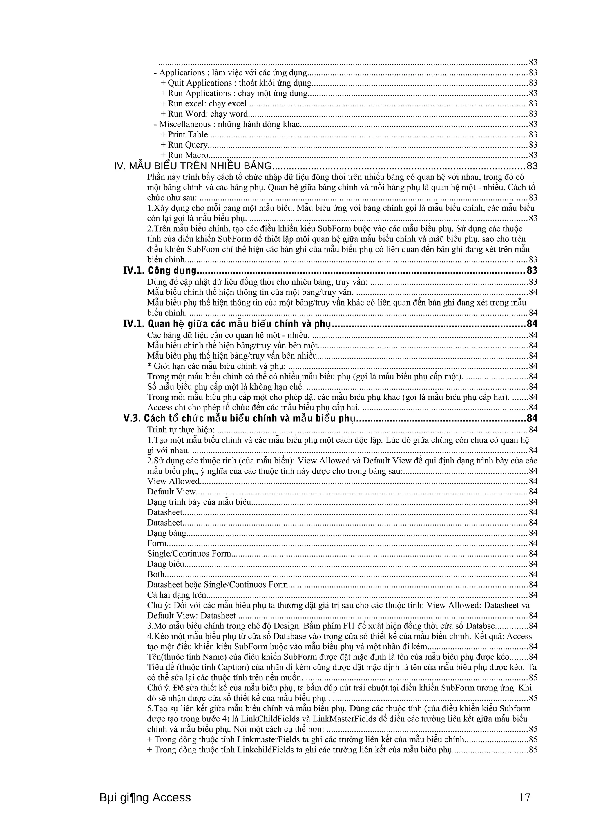 .................................................................................................................................................................83 
- Applications : làm việc với các ứng dụng................................................................................................83 
+ Quit Applications : thoát khỏi ứng dụng..............................................................................................83 
+ Run Applications : chạy một ứng dụng................................................................................................83 
+ Run excel: chạy excel..........................................................................................................................83 
+ Run Word: chạy word..........................................................................................................................83 
- Miscellaneous : những hành động khác...................................................................................................83 
+ Print Table ..........................................................................................................................................83 
+ Run Query...........................................................................................................................................83 
+ Run Macro...........................................................................................................................................83 
IV. MẪU BIỂU TRÊN NHIỀU BẢNG...........................................................................................83 
Phần này trình bầy cách tổ chức nhập dữ liệu đồng thời trên nhiều bảng có quan hệ với nhau, trong đó có 
một bảng chính và các bảng phụ. Quan hệ giữa bảng chính và mỗi bảng phụ là quan hệ một - nhiều. Cách tổ 
chức như sau: ...............................................................................................................................................83 
1.Xây dựng cho mỗi bảng một mẫu biểu. Mẫu biểu ứng với bảng chính gọi là mẫu biểu chính, các mẫu biểu 
còn lại gọi là mẫu biểu phụ. .........................................................................................................................83 
2.Trên mẫu biểu chính, tạo các điều khiển kiểu SubForm buộc vào các mẫu biểu phụ. Sử dụng các thuộc 
tính của điều khiển SubForm để thiết lập mối quan hệ giữa mẫu biểu chính và mâũ biểu phụ, sao cho trên 
điều khiển SubFoơn chỉ thể hiện các bản ghi của mẫu biểu phụ có liên quan đến bản ghi đang xét trên mẫu 
biểu chính.....................................................................................................................................................83 
IV.1. Công dụng......................................................................................................................83 
Dùng để cập nhật dữ liệu đồng thời cho nhiều bảng, truy vấn: .....................................................................83 
Mẫu biểu chính thể hiện thông tin của một bảng/truy vấn. ...........................................................................84 
Mẫu biểu phụ thể hiện thông tin của một bảng/truy vấn khác có liên quan đến bản ghi đang xét trong mẫu 
biểu chính. ...................................................................................................................................................84 
IV.1. Quan hệ giữa các mẫu biểu chính và phụ.....................................................................84 
Các bảng dữ liệu cần có quan hệ một - nhiều. ..............................................................................................84 
Mẫu biểu chính thể hiện bảng/truy vấn bên một...........................................................................................84 
Mẫu biểu phụ thể hiện bảng/truy vấn bên nhiều............................................................................................84 
* Giới hạn các mẫu biểu chính và phụ: ........................................................................................................84 
Trong một mẫu biểu chính có thể có nhiều mẫu biểu phụ (gọi là mẫu biểu phụ cấp một). ...........................84 
Số mẫu biểu phụ cấp một là không hạn chế. ................................................................................................84 
Trong mỗi mẫu biểu phụ cấp một cho phép đặt các mẫu biểu phụ khác (gọi là mẫu biểu phụ cấp hai). .......84 
Access chỉ cho phép tổ chức đến các mẫu biểu phụ cấp hai. ........................................................................84 
V.3. Cách tổ chức mẫu biểu chính và mẫu biểu phụ............................................................84 
Trình tự thực hiện: .......................................................................................................................................84 
1.Tạo một mẫu biểu chính và các mẫu biểu phụ một cách độc lập. Lúc đó giữa chúng còn chưa có quan hệ 
gì với nhau. ..................................................................................................................................................84 
2.Sử dụng các thuộc tính (của mẫu biểu): View Allowed và Default View để qui định dạng trình bày của các 
mẫu biểu phụ, ý nghĩa của các thuộc tính này được cho trong bảng sau:......................................................84 
View Allowed...............................................................................................................................................84 
Default View.................................................................................................................................................84 
Dạng trình bày của mẫu biểu........................................................................................................................84 
Datasheet......................................................................................................................................................84 
Datasheet......................................................................................................................................................84 
Dạng bảng.....................................................................................................................................................84 
Form.............................................................................................................................................................84 
Single/Continuos Form.................................................................................................................................84 
Dang biểu......................................................................................................................................................84 
Both..............................................................................................................................................................84 
Datasheet hoặc Single/Continuos Form........................................................................................................84 
Cả hai dạng trên............................................................................................................................................84 
Chú ý: Đối với các mẫu biểu phụ ta thường đặt giá trị sau cho các thuộc tính: View Allowed: Datasheet và 
Default View: Datasheet ..............................................................................................................................84 
3.Mở mẫu biểu chính trong chế độ Design. Bấm phím Fl1 để xuất hiện đồng thời cửa sổ Databse..............84 
4.Kéo một mẫu biểu phụ từ cửa sổ Database vào trong cửa sổ thiết kế của mẫu biểu chính. Kết quả: Access 
tạo một điều khiển kiểu SubForm buộc vào mẫu biểu phụ và một nhãn đi kèm............................................84 
Tên(thuôc tính Name) của điều khiển SubForm được đặt mặc định là tên của mẫu biểu phụ được kéo........84 
Tiêu đề (thuộc tính Caption) của nhãn đi kèm cũng được đặt mặc định là tên của mẫu biểu phụ được kéo. Ta 
có thể sửa lại các thuộc tính trên nếu muốn. .................................................................................................85 
Chú ý. Để sửa thiết kế của mẫu biểu phụ, ta bấm đúp nút trái chuột.tại điều khiển SubForm tương ứng. Khi 
đó sẽ nhận được cửa sổ thiết kế của mẫu biểu phụ . .....................................................................................85 
5.Tạo sự liên kết giữa mẫu biểu chính và mẫu biểu phụ. Dùng các thuộc tính (của điều khiển kiểu Subform 
được tạo trong bước 4) là LinkChildFields và LinkMasterFields để điền các trường liên kết giữa mẫu biểu 
chính và mẫu biểu phụ. Nói một cách cụ thể hơn: ........................................................................................85 
+ Trong dòng thuộc tính LinkmasterFields ta ghi các trường liên kết của mẫu biểu chính............................85 
+ Trong dòng thuộc tính LinkchildFields ta ghi các trường liên kết của mẫu biểu phụ.................................85 
Bμi gi¶ng Access 17 
 