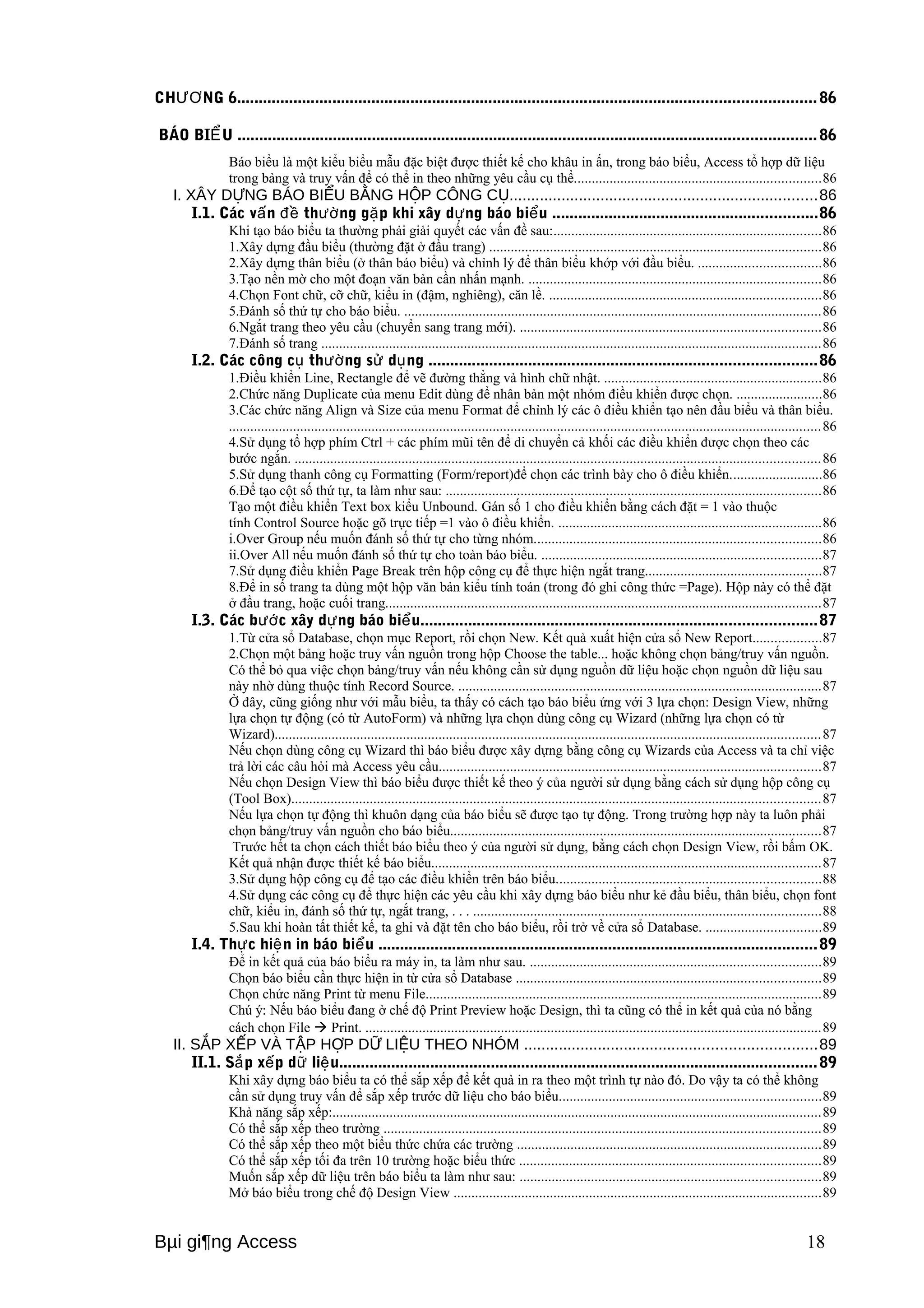 CHƯƠNG 6..................................................................................................................................... 86 
BÁO BIỂU ..................................................................................................................................... 86 
Báo biểu là một kiểu biểu mẫu đặc biệt được thiết kế cho khâu in ấn, trong báo biểu, Access tổ hợp dữ liệu 
trong bảng và truy vấn để có thể in theo những yêu cầu cụ thể.....................................................................86 
I. XÂY DỰNG BÁO BIỂU BẰNG HỘP CÔNG CỤ.......................................................................86 
I.1. Các vấn đề thường gặp khi xây dựng báo biểu .............................................................86 
Khi tạo báo biểu ta thường phải giải quyết các vấn đề sau:...........................................................................86 
1.Xây dựng đầu biểu (thường đặt ở đầu trang) .............................................................................................86 
2.Xây dựng thân biểu (ở thân báo biểu) và chỉnh lý để thân biểu khớp với đầu biểu. ..................................86 
3.Tạo nền mờ cho một đoạn văn bản cần nhấn mạnh. ..................................................................................86 
4.Chọn Font chữ, cỡ chữ, kiểu in (đậm, nghiêng), căn lề. ............................................................................86 
5.Đánh số thứ tự cho báo biểu. .....................................................................................................................86 
6.Ngắt trang theo yêu cầu (chuyển sang trang mới). ....................................................................................86 
7.Đánh số trang ............................................................................................................................................86 
I.2. Các công cụ thường sử dụng .........................................................................................86 
1.Điều khiển Line, Rectangle để vẽ đường thẳng và hình chữ nhật. .............................................................86 
2.Chức năng Duplicate của menu Edit dùng để nhân bản một nhóm điều khiển được chọn. ........................86 
3.Các chức năng Align và Size của menu Format để chỉnh lý các ô điều khiển tạo nên đầu biểu và thân biểu. 
......................................................................................................................................................................86 
4.Sử dụng tổ hợp phím Ctrl + các phím mũi tên để di chuyển cả khối các điều khiển được chọn theo các 
bước ngắn. ...................................................................................................................................................86 
5.Sử dụng thanh công cụ Formatting (Form/report)để chọn các trình bày cho ô điều khiển..........................86 
6.Để tạo cột số thứ tự, ta làm như sau: .........................................................................................................86 
Tạo một điều khiển Text box kiểu Unbound. Gán số 1 cho điều khiển bằng cách đặt = 1 vào thuộc 
tính Control Source hoặc gõ trực tiếp =1 vào ô điều khiển. ..........................................................................86 
i.Over Group nếu muốn đánh số thứ tự cho từng nhóm................................................................................86 
ii.Over All nếu muốn đánh số thứ tự cho toàn báo biểu. ..............................................................................87 
7.Sử dụng điều khiển Page Break trên hộp công cụ để thực hiện ngắt trang.................................................87 
8.Để in số trang ta dùng một hộp văn bản kiểu tính toán (trong đó ghi công thức =Page). Hộp này có thể đặt 
ở đầu trang, hoặc cuối trang..........................................................................................................................87 
I.3. Các bước xây dựng báo biểu...........................................................................................87 
1.Từ cửa sổ Database, chọn mục Report, rồi chọn New. Kết quả xuất hiện cửa sổ New Report...................87 
2.Chọn một bảng hoặc truy vấn nguồn trong hộp Choose the table... hoặc không chọn bảng/truy vấn nguồn. 
Có thể bỏ qua việc chọn bảng/truy vấn nếu không cần sử dụng nguồn dữ liệu hoặc chọn nguồn dữ liệu sau 
này nhờ dùng thuộc tính Record Source. ......................................................................................................87 
Ở đây, cũng giống như với mẫu biểu, ta thấy có cách tạo báo biểu ứng với 3 lựa chọn: Design View, những 
lựa chọn tự động (có từ AutoForm) và những lựa chọn dùng công cụ Wizard (những lựa chọn có từ 
Wizard).........................................................................................................................................................87 
Nếu chọn dùng công cụ Wizard thì báo biểu được xây dựng bằng công cụ Wizards của Access và ta chỉ việc 
trả lời các câu hỏi mà Access yêu cầu...........................................................................................................87 
Nếu chọn Design View thì báo biểu được thiết kế theo ý của người sử dụng bằng cách sử dụng hộp công cụ 
(Tool Box)....................................................................................................................................................87 
Nếu lựa chọn tự động thì khuôn dạng của báo biểu sẽ được tạo tự động. Trong trường hợp này ta luôn phải 
chọn bảng/truy vấn nguồn cho báo biểu........................................................................................................87 
Trước hết ta chọn cách thiết báo biểu theo ý của người sử dụng, bằng cách chọn Design View, rồi bấm OK. 
Kết quả nhận được thiết kế báo biểu.............................................................................................................87 
3.Sử dụng hộp công cụ để tạo các điều khiển trên báo biểu..........................................................................88 
4.Sử dụng các công cụ để thực hiện các yêu cầu khi xây dựng báo biểu như kẻ đầu biểu, thân biểu, chọn font 
chữ, kiểu in, đánh số thứ tự, ngắt trang, . . . .................................................................................................88 
5.Sau khi hoàn tất thiết kế, ta ghi và đặt tên cho báo biểu, rồi trở về cửa sổ Database. ................................89 
I.4. Thực hiện in báo biểu .....................................................................................................89 
Để in kết quả của báo biểu ra máy in, ta làm như sau. .................................................................................89 
Chọn báo biểu cần thực hiện in từ cửa sổ Database .....................................................................................89 
Chọn chức năng Print từ menu File...............................................................................................................89 
Chú ý: Nếu báo biểu đang ở chế độ Print Preview hoặc Design, thì ta cũng có thể in kết quả của nó bằng 
cách chọn File  Print. ................................................................................................................................89 
II. SẮP XẾP VÀ TẬP HỢP DỮ LIỆU THEO NHÓM ...................................................................89 
II.1. Sắp xếp dữ liệu..............................................................................................................89 
Khi xây dựng báo biểu ta có thể sắp xếp để kết quả in ra theo một trình tự nào đó. Do vậy ta có thể không 
cần sử dụng truy vấn để sắp xếp trước dữ liệu cho báo biểu.........................................................................89 
Khả năng sắp xếp:.........................................................................................................................................89 
Có thể sắp xếp theo trường ..........................................................................................................................89 
Có thể sắp xếp theo một biểu thức chứa các trường .....................................................................................89 
Có thể sắp xếp tối đa trên 10 trường hoặc biểu thức ....................................................................................89 
Muốn sắp xếp dữ liệu trên báo biểu ta làm như sau: ....................................................................................89 
Mở báo biểu trong chế độ Design View .......................................................................................................89 
Bμi gi¶ng Access 18 
 