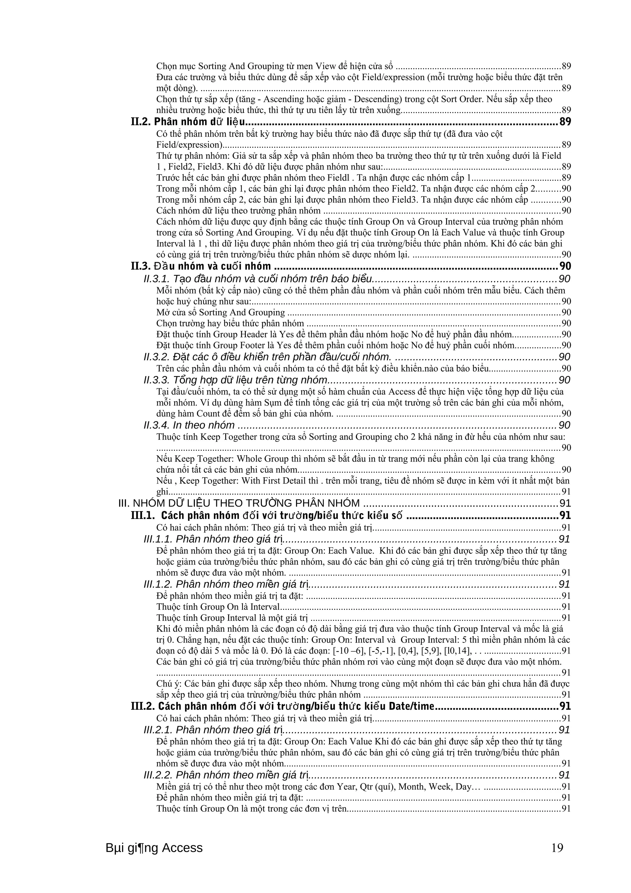 Chọn mục Sorting And Grouping từ men View để hiện cửa sổ ....................................................................89 
Đưa các trường và biểu thức dùng để sắp xếp vào cột Field/expression (mỗi trường hoặc biểu thức đặt trên 
một dòng). ....................................................................................................................................................89 
Chọn thứ tự sắp xếp (tăng - Ascending hoặc giảm - Descending) trong cột Sort Order. Nếu sắp xếp theo 
nhiều trường hoặc biểu thức, thì thứ tự ưu tiên lấy từ trên xuống..................................................................89 
II.2. Phân nhóm dữ liệu.........................................................................................................89 
Có thể phân nhóm trên bất kỳ trường hay biểu thức nào đã được sắp thứ tự (đã đưa vào cột 
Field/expression)...........................................................................................................................................89 
Thứ tự phân nhóm: Giả sử ta sắp xếp và phân nhóm theo ba trường theo thứ tự từ trên xuống dưới là Field 
1 , Field2, Field3. Khi đó dữ liệu được phân nhóm như sau:.........................................................................89 
Trước hết các bản ghi được phân nhóm theo Fieldl . Ta nhận được các nhóm cấp 1.....................................89 
Trong mỗi nhóm cấp 1, các bản ghi lại được phân nhóm theo Field2. Ta nhận được các nhóm cấp 2..........90 
Trong mỗi nhóm cấp 2, các bản ghi lại được phân nhóm theo Field3. Ta nhận được các nhóm cấp ............90 
Cách nhóm dữ liệu theo trường phân nhóm .................................................................................................90 
Cách nhóm dữ liệu được quy định bằng các thuộc tính Group On và Group Interval của trường phân nhóm 
trong cửa sổ Sorting And Grouping. Ví dụ nếu đặt thuộc tính Group On là Each Value và thuộc tính Group 
Interval là 1 , thì dữ liệu được phân nhóm theo giá trị của trường/biểu thức phân nhóm. Khi đó các bản ghi 
có cùng giá trị trên trường/biểu thức phân nhóm sẽ dược nhóm lại. .............................................................90 
II.3. Đầu nhóm và cuối nhóm ................................................................................................90 
II.3.1. Tạo đầu nhóm và cuối nhóm trên báo biểu..............................................................90 
Mỗi nhóm (bất kỳ cấp nào) cũng có thể thêm phần đầu nhóm và phần cuối nhóm trên mẫu biểu. Cách thêm 
hoặc huỷ chúng như sau:...............................................................................................................................90 
Mở cửa sổ Sorting And Grouping ................................................................................................................90 
Chọn trường hay biểu thức phân nhóm ........................................................................................................90 
Đặt thuộc tính Group Header là Yes đề thêm phần đầu nhóm hoặc No để huỷ phần đầu nhóm....................90 
Đặt thuộc tính Group Footer là Yes để thêm phần cuối nhóm hoặc No để huỷ phần cuối nhóm...................90 
II.3.2. Đặt các ô điều khiển trên phần đầu/cuối nhóm. .......................................................90 
Trên các phần đầu nhóm và cuối nhóm ta có thể đặt bất kỳ điều khiển.nào của báo biểu.............................90 
II.3.3. Tổng hợp dữ liệu trên từng nhóm.............................................................................90 
Tại đầu/cuối nhóm, ta có thể sử dụng một số hàm chuẩn của Access để thực hiện việc tổng hợp dữ liệu của 
mỗi nhóm. Ví dụ dùng hàm Sụm để tính tổng các giá trị của một trường số trên các bản ghi của mỗi nhóm, 
dùng hàm Count để đếm số bản ghi của nhóm. ............................................................................................90 
II.3.4. In theo nhóm ............................................................................................................90 
Thuộc tính Keep Together trong cửa sổ Sorting and Grouping cho 2 khả năng in đừ hếu của nhóm như sau: 
......................................................................................................................................................................90 
Nếu Keep Together: Whole Group thì nhóm sẽ bắt đầu in từ trang mới nếu phần còn lại của trang không 
chứa nổi tất cả các bản ghi của nhóm............................................................................................................90 
Nếu , Keep Together: With First Detail thì . trên mỗi trang, tiêu đề nhóm sẽ được in kèm với ít nhất một bản 
ghi.................................................................................................................................................................91 
III. NHÓM DỮ LIỆU THEO TRƯỜNG PHÂN NHÓM ..................................................................91 
III.1. Cách phân nhóm đối với trường/biểu thức kiểu số ...................................................91 
Có hai cách phân nhóm: Theo giá trị và theo miền giá trị.............................................................................91 
III.1.1. Phân nhóm theo giá trị............................................................................................91 
Để phân nhóm theo giá trị ta đặt: Group On: Each Value. Khi đó các bản ghi được sắp xếp theo thứ tự tăng 
hoặc giảm của trường/biểu thức phân nhóm, sau đó các bản ghi có cùng giá trị trên trường/biểu thức phân 
nhóm sẽ được đưa vào một nhóm. ...............................................................................................................91 
III.1.2. Phân nhóm theo miền giá trị....................................................................................91 
Để phân nhóm theo miền giá trị ta đặt: ........................................................................................................91 
Thuộc tính Group On là Interval...................................................................................................................91 
Thuộc tính Group Interval là một giá trị .......................................................................................................91 
Khi đó miền phân nhóm là các đoạn có độ dài bằng giá trị đưa vào thuộc tính Group Interval và mốc là giá 
trị 0. Chẳng hạn, nếu đặt các thuộc tính: Group On: Interval và Group Interval: 5 thì miền phân nhóm là các 
đoạn có độ dài 5 và mốc là 0. Đó là các đoạn: [-10 –6], [-5,-1], [0,4], [5,9], [l0,14], . . ...............................91 
Các bản ghi có giá trị của trường/biểu thức phân nhóm rơi vào cùng một đoạn sẽ được đưa vào một nhóm. 
......................................................................................................................................................................91 
Chú ý: Các bản ghi được sắp xếp theo nhóm. Nhưng trong cùng một nhóm thì các bản ghi chưa hẳn đã được 
sắp xếp theo giá trị của trừường/biểu thức phân nhóm .................................................................................91 
III.2. Cách phân nhóm đối với trường/biểu thức kiểu Date/time.........................................91 
Có hai cách phân nhóm: Theo giá trị và theo miền giá trị.............................................................................91 
III.2.1. Phân nhóm theo giá trị............................................................................................91 
Để phân nhóm theo giá trị ta đặt: Group On: Each Value Khi đó các bản ghi được sắp xếp theo thứ tự tăng 
hoặc giảm của trường/biểu thức phân nhóm, sau đó các bản ghi có cùng giá trị trên trường/biểu thức phân 
nhóm sẽ được đưa vào một nhóm.................................................................................................................91 
III.2.2. Phân nhóm theo miền giá trị....................................................................................91 
Miền giá trị có thể như theo một trong các đơn Year, Qtr (quí), Month, Week, Day… ...............................91 
Để phân nhóm theo miền giá trị ta đặt: ........................................................................................................91 
Thuộc tính Group On là một trong các đơn vị trên........................................................................................91 
Bμi gi¶ng Access 19 
 