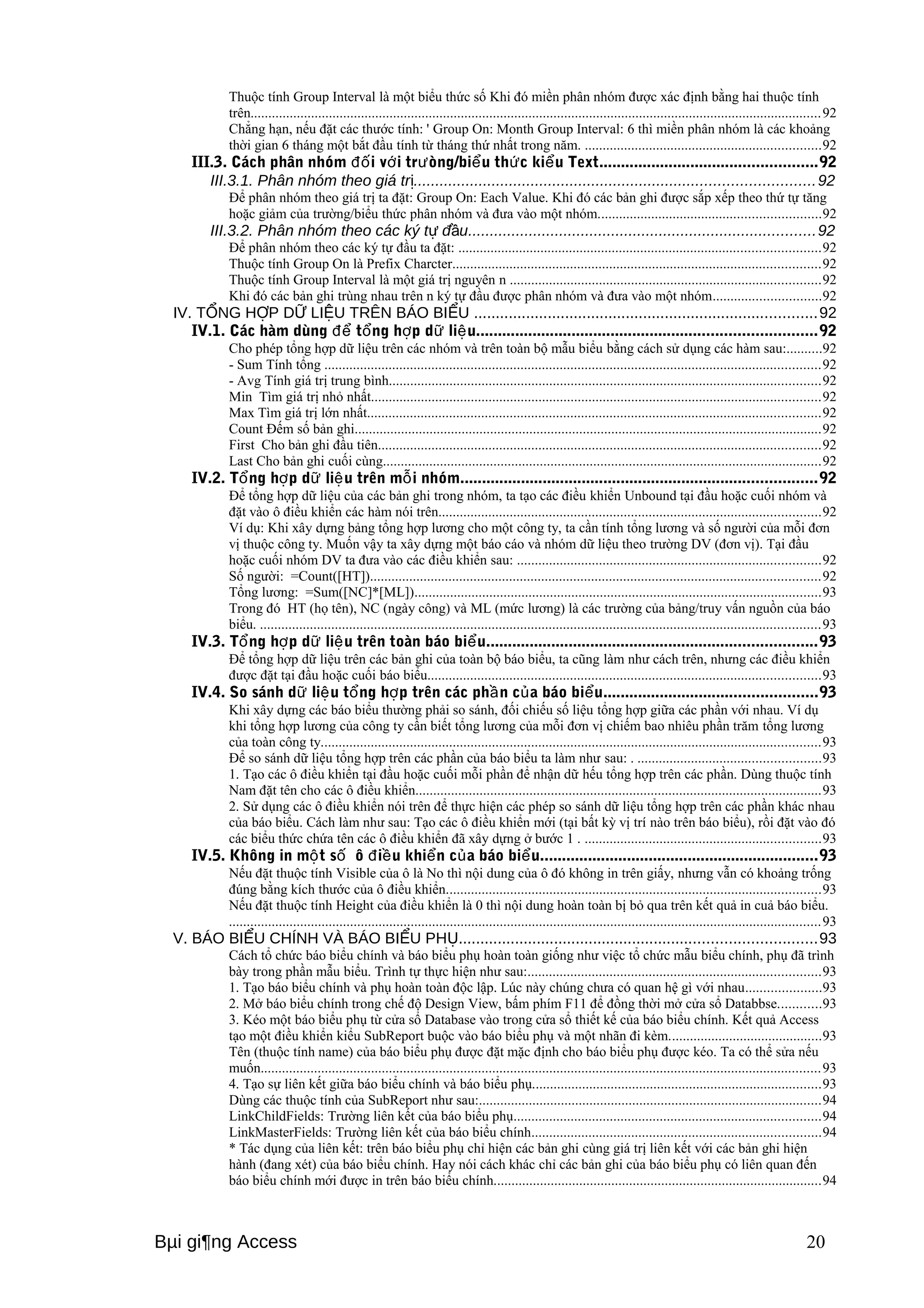 Thuộc tính Group Interval là một biểu thức số Khi đó miền phân nhóm được xác định bằng hai thuộc tính 
trên................................................................................................................................................................92 
Chẳng hạn, nếu đặt các thước tính: ' Group On: Month Group Interval: 6 thì miền phân nhóm là các khoảng 
thời gian 6 tháng một bắt đầu tính từ tháng thứ nhất trong năm. ..................................................................92 
III.3. Cách phân nhóm i v đố ới trưòng/biểu thức kiểu Text..................................................92 
III.3.1. Phân nhóm theo giá trị............................................................................................92 
Để phân nhóm theo giá trị ta đặt: Group On: Each Value. Khi đó các bản ghi được sắp xếp theo thứ tự tăng 
hoặc giảm của trường/biểu thức phân nhóm và đưa vào một nhóm..............................................................92 
III.3.2. Phân nhóm theo các ký tự đầu................................................................................92 
Để phân nhóm theo các ký tự đầu ta đặt: .....................................................................................................92 
Thuộc tính Group On là Prefix Charcter.......................................................................................................92 
Thuộc tính Group Interval là một giá trị nguyên n .......................................................................................92 
Khi đó các bản ghi trùng nhau trên n ký tự đầu được phân nhóm và đưa vào một nhóm..............................92 
IV. TỔNG HỢP DỮ LIỆU TRÊN BÁO BIỂU ...............................................................................92 
IV.1. Các hàm dùng để tổng hợp dữ liệu..............................................................................92 
Cho phép tổng hợp dữ liệu trên các nhóm và trên toàn bộ mẫu biểu bằng cách sử dụng các hàm sau:..........92 
- Sum Tính tổng ...........................................................................................................................................92 
- Avg Tính giá trị trung bình.........................................................................................................................92 
Min Tìm giá trị nhỏ nhất..............................................................................................................................92 
Max Tìm giá trị lớn nhất...............................................................................................................................92 
Count Đếm số bản ghi...................................................................................................................................92 
First Cho bản ghi đầu tiên............................................................................................................................92 
Last Cho bản ghi cuối cùng...........................................................................................................................92 
IV.2. Tổng hợp dữ liệu trên mỗi nhóm..................................................................................92 
Để tổng hợp dữ liệu của các bản ghi trong nhóm, ta tạo các điều khiển Unbound tại đầu hoặc cuối nhóm và 
đặt vào ô điều khiển các hàm nói trên...........................................................................................................92 
Ví dụ: Khi xây dựng bảng tổng hợp lương cho một công ty, ta cần tính tổng lương và số người của mỗi đơn 
vị thuộc công ty. Muốn vậy ta xây dựng một báo cáo và nhóm dữ liệu theo trường DV (đơn vị). Tại đầu 
hoặc cuối nhóm DV ta đưa vào các điều khiển sau: .....................................................................................92 
Số người: =Count([HT])..............................................................................................................................92 
Tổng lương: =Sum([NC]*[ML])..................................................................................................................93 
Trong đó HT (họ tên), NC (ngày công) và ML (mức lương) là các trường của bảng/truy vấn nguồn của báo 
biểu. .............................................................................................................................................................93 
IV.3. Tổng hợp dữ liệu trên toàn báo biểu............................................................................93 
Để tổng hợp dữ liệu trên các bản ghi của toàn bộ báo biểu, ta cũng làm như cách trên, nhưng các điều khiển 
được đặt tại đầu hoặc cuối báo biểu..............................................................................................................93 
IV.4. So sánh dữ liệu tổng hợp trên các phần của báo biểu.................................................93 
Khi xây dựng các báo biểu thường phải so sánh, đối chiếu số liệu tổng hợp giữa các phần với nhau. Ví dụ 
khi tổng hợp lương của công ty cần biết tổng lương của mỗi đơn vị chiếm bao nhiêu phần trăm tổng lương 
của toàn công ty............................................................................................................................................93 
Để so sánh dữ liệu tổng hợp trên các phần của báo biểu ta làm như sau: . ...................................................93 
1. Tạo các ô điều khiển tại đầu hoặc cuối mỗi phần để nhận dữ hếu tổng hợp trên các phần. Dùng thuộc tính 
Nam đặt tên cho các ô điều khiển..................................................................................................................93 
2. Sử dụng các ô điều khiển nói trên để thực hiện các phép so sánh dữ liệu tổng hợp trên các phần khác nhau 
của báo biểu. Cách làm như sau: Tạo các ô điều khiển mới (tại bất kỳ vị trí nào trên báo biểu), rồi đặt vào đó 
các biểu thức chứa tên các ô điều khiển đã xây dựng ở bước 1 . ..................................................................93 
IV.5. Không in một số ô điều khiển của báo biểu................................................................93 
Nếu đặt thuộc tính Visible của ô là No thì nội dung của ô đó không in trên giấy, nhưng vẫn có khoảng trống 
đúng bằng kích thước của ô điều khiển.........................................................................................................93 
Nếu đặt thuộc tính Height của điều khiển là 0 thì nội dung hoàn toàn bị bỏ qua trên kết quả in cuả báo biểu. 
......................................................................................................................................................................93 
V. BÁO BIỂU CHÍNH VÀ BÁO BIỂU PHỤ..................................................................................93 
Cách tổ chức báo biểu chính và báo biểu phụ hoàn toàn giống như việc tổ chức mẫu biểu chính, phụ đã trình 
bày trong phần mẫu biểu. Trình tự thực hiện như sau:..................................................................................93 
1. Tạo báo biểu chính và phụ hoàn toàn độc lập. Lúc này chúng chưa có quan hệ gì với nhau.....................93 
2. Mở báo biểu chính trong chế độ Design View, bấm phím F11 để đồng thời mở cửa sổ Databbse............93 
3. Kéo một báo biểu phụ từ cửa sổ Database vào trong cửa sổ thiết kế của báo biểu chính. Kết quả Access 
tạo một điều khiển kiểu SubReport buộc vào báo biểu phụ và một nhãn đi kèm...........................................93 
Tên (thuộc tính name) của báo biểu phụ được đặt mặc định cho báo biểu phụ được kéo. Ta có thể sửa nếu 
muốn.............................................................................................................................................................93 
4. Tạo sự liên kết giữa báo biểu chính và báo biểu phụ.................................................................................93 
Dùng các thuộc tính của SubReport như sau:................................................................................................94 
LinkChildFields: Trường liên kết của báo biểu phụ......................................................................................94 
LinkMasterFields: Trường liên kết của báo biểu chính.................................................................................94 
* Tác dụng của liên kết: trên báo biểu phụ chỉ hiện các bản ghi cùng giá trị liên kết với các bản ghi hiện 
hành (đang xét) của báo biểu chính. Hay nói cách khác chỉ các bản ghi của báo biểu phụ có liên quan đến 
báo biểu chính mới được in trên báo biểu chính............................................................................................94 
Bμi gi¶ng Access 20 
 