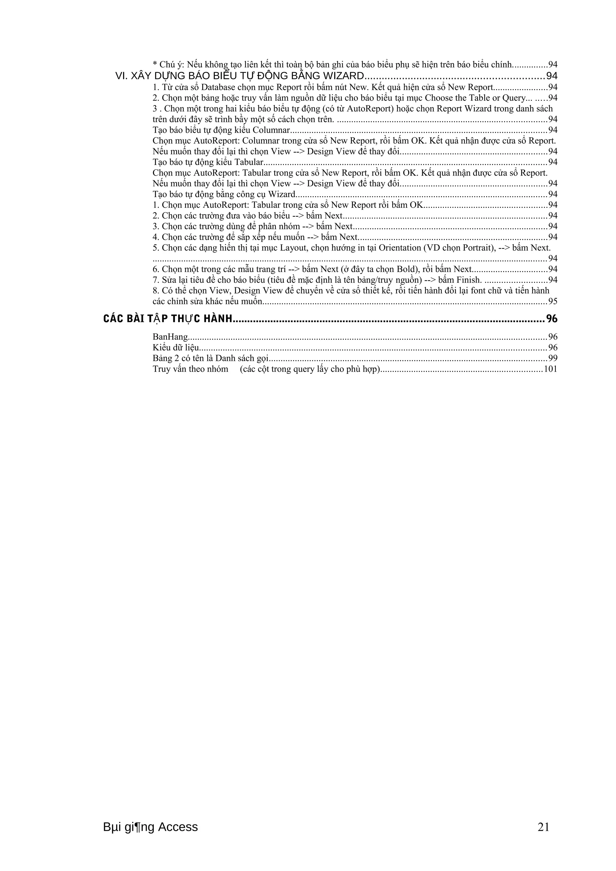 * Chú ý: Nếu không tạo liên kết thì toàn bộ bản ghi của báo biểu phụ sẽ hiện trên báo biểu chính...............94 
VI. XÂY D NG BÁO BI Ự ỂU TỰ ĐỘNG BẰNG WIZARD..............................................................94 
1. Từ cửa sổ Database chọn mục Report rồi bấm nút New. Kết quả hiện cửa sổ New Report.......................94 
2. Chọn một bảng hoặc truy vấn làm nguồn dữ liệu cho báo biểu tại mục Choose the Table or Query... .....94 
3 . Chọn một trong hai kiểu báo biểu tự động (có từ AutoReport) hoặc chọn Report Wizard trong danh sách 
trên dưới đây sẽ trình bầy một số cách chọn trên. ........................................................................................94 
Tạo báo biểu tự động kiểu Columnar............................................................................................................94 
Chọn mục AutoReport: Columnar trong cửa sổ New Report, rồi bấm OK. Kết quả nhận được cửa sổ Report. 
Nếu muốn thay đổi lại thì chọn View --> Design View để thay đổi..............................................................94 
Tạo báo tự động kiểu Tabular.......................................................................................................................94 
Chọn mục AutoReport: Tabular trong cửa sổ New Report, rồi bấm OK. Kết quả nhận được cửa sổ Report. 
Nếu muốn thay đổi lại thì chọn View --> Design View để thay đổi..............................................................94 
Tạo báo tự động bằng công cụ Wizard..........................................................................................................94 
1. Chọn mục AutoReport: Tabular trong cửa sổ New Report rồi bấm OK....................................................94 
2. Chọn các trường đưa vào báo biểu --> bấm Next......................................................................................94 
3. Chọn các trường dùng để phân nhóm --> bấm Next..................................................................................94 
4. Chọn các trường để sắp xếp nếu muốn --> bấm Next................................................................................94 
5. Chọn các dạng hiến thị tại mục Layout, chọn hướng in tại Orientation (VD chọn Portrait), --> bấm Next. 
......................................................................................................................................................................94 
6. Chọn một trong các mẫu trang trí --> bấm Next (ở đây ta chọn Bold), rồi bấm Next................................94 
7. Sửa lại tiêu đề cho báo biểu (tiêu đề mặc định là tên bảng/truy nguồn) --> bấm Finish. ..........................94 
8. Có thể chọn View, Design View để chuyển về cửa sổ thiết kế, rồi tiến hành đổi lại font chữ và tiến hành 
các chỉnh sửa khác nếu muốn........................................................................................................................95 
CÁC BÀI TẬP THỰC HÀNH............................................................................................................96 
BanHang.......................................................................................................................................................96 
Kiểu dữ liệu..................................................................................................................................................96 
Bảng 2 có tên là Danh sách gọi.....................................................................................................................99 
Truy vấn theo nhóm (các cột trong query lấy cho phù hợp)....................................................................101 
Bμi gi¶ng Access 21 
 