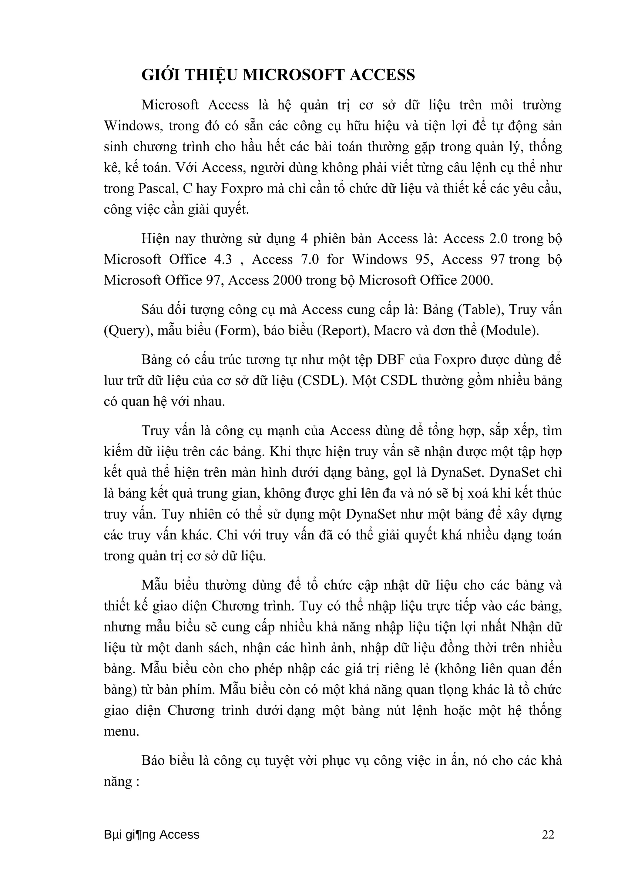 GIỚI THIỆU MICROSOFT ACCESS 
Microsoft Access là hệ quản trị cơ sở dữ liệu trên môi trường 
Windows, trong đó có sẵn các công cụ hữu hiệu và tiện lợi để tự động sản 
sinh chương trình cho hầu hết các bài toán thường gặp trong quản lý, thống 
kê, kế toán. Với Access, người dùng không phải viết từng câu lệnh cụ thể như 
trong Pascal, C hay Foxpro mà chỉ cần tổ chức dữ liệu và thiết kế các yêu cầu, 
công việc cần giải quyết. 
Hiện nay thường sử dụng 4 phiên bản Access là: Access 2.0 trong bộ 
Microsoft Office 4.3 , Access 7.0 for Windows 95, Access 97 trong bộ 
Microsoft Office 97, Access 2000 trong bộ Microsoft Office 2000. 
Sáu đối tượng công cụ mà Access cung cấp là: Bảng (Table), Truy vấn 
(Query), mẫu biểu (Form), báo biểu (Report), Macro và đơn thể (Module). 
Bảng có cấu trúc tương tự như một tệp DBF của Foxpro được dùng để 
luư trữ dữ liệu của cơ sở dữ liệu (CSDL). Một CSDL thường gồm nhiều bảng 
có quan hệ với nhau. 
Truy vấn là công cụ mạnh của Access dùng để tổng hợp, sắp xếp, tìm 
kiếm dữ ìiệu trên các bảng. Khi thực hiện truy vấn sẽ nhận được một tập hợp 
kết quả thể hiện trên màn hình dưới dạng bảng, gọl là DynaSet. DynaSet chỉ 
là bảng kết quả trung gian, không được ghi lên đa và nó sẽ bị xoá khi kết thúc 
truy vấn. Tuy nhiên có thể sử dụng một DynaSet như một bảng để xây dựng 
các truy vấn khác. Chỉ với truy vấn đã có thể giải quyết khá nhiều dạng toán 
trong quản trị cơ sở dữ liệu. 
Mẫu biểu thường dùng để tổ chức cập nhật dữ liệu cho các bảng và 
thiết kế giao diện Chương trình. Tuy có thể nhập liệu trực tiếp vào các bảng, 
nhưng mẫu biểu sẽ cung cấp nhiều khả năng nhập liệu tiện lợi nhất Nhận dữ 
liệu từ một danh sách, nhận các hình ảnh, nhập dữ liệu đồng thời trên nhiều 
bảng. Mẫu biểu còn cho phép nhập các giá trị riêng lẻ (không liên quan đến 
bảng) từ bàn phím. Mẫu biểu còn có một khả năng quan tlọng khác là tổ chức 
giao diện Chương trình dưới dạng một bảng nút lệnh hoặc một hệ thống 
menu. 
Báo biểu là công cụ tuyệt vời phục vụ công việc in ấn, nó cho các khả 
năng : 
Bμi gi¶ng Access 22 
 