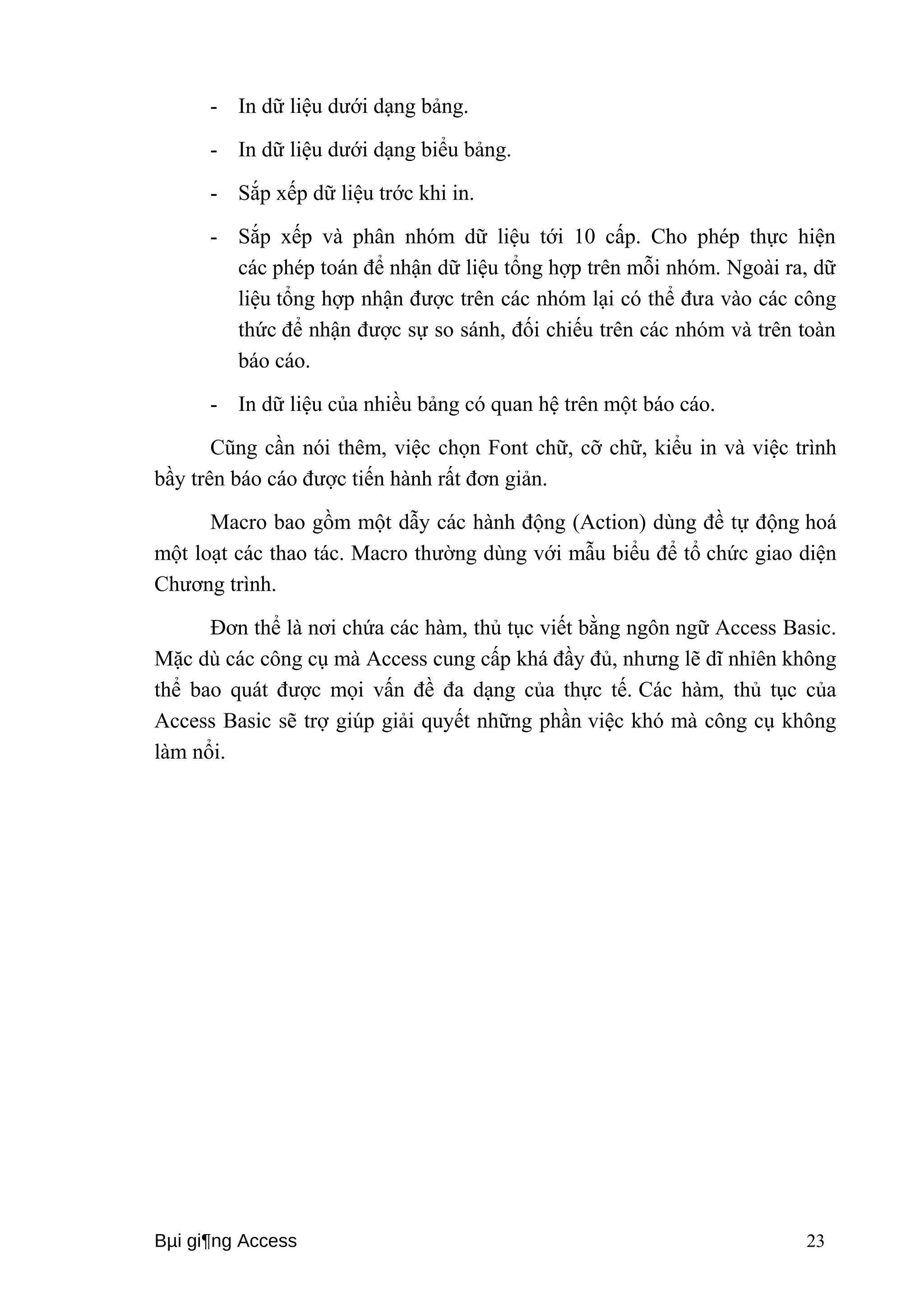 - In dữ liệu dưới dạng bảng. 
- In dữ liệu dưới dạng biểu bảng. 
- Sắp xếp dữ liệu trớc khi in. 
- Sắp xếp và phân nhóm dữ liệu tới 10 cấp. Cho phép thực hiện 
các phép toán để nhận dữ liệu tổng hợp trên mỗi nhóm. Ngoài ra, dữ 
liệu tổng hợp nhận được trên các nhóm lại có thể đưa vào các công 
thức để nhận được sự so sánh, đối chiếu trên các nhóm và trên toàn 
báo cáo. 
- In dữ liệu của nhiều bảng có quan hệ trên một báo cáo. 
Cũng cần nói thêm, việc chọn Font chữ, cỡ chữ, kiểu in và việc trình 
bầy trên báo cáo được tiến hành rất đơn giản. 
Macro bao gồm một dẫy các hành động (Action) dùng đề tự động hoá 
một loạt các thao tác. Macro thường dùng với mẫu biểu để tổ chức giao diện 
Chương trình. 
Đơn thể là nơi chứa các hàm, thủ tục viết bằng ngôn ngữ Access Basic. 
Mặc dù các công cụ mà Access cung cấp khá đầy đủ, nhưng lẽ dĩ nhỉên không 
thể bao quát được mọi vấn đề đa dạng của thực tế. Các hàm, thủ tục của 
Access Basic sẽ trợ giúp giải quyết những phần việc khó mà công cụ không 
làm nổi. 
Bμi gi¶ng Access 23 
 