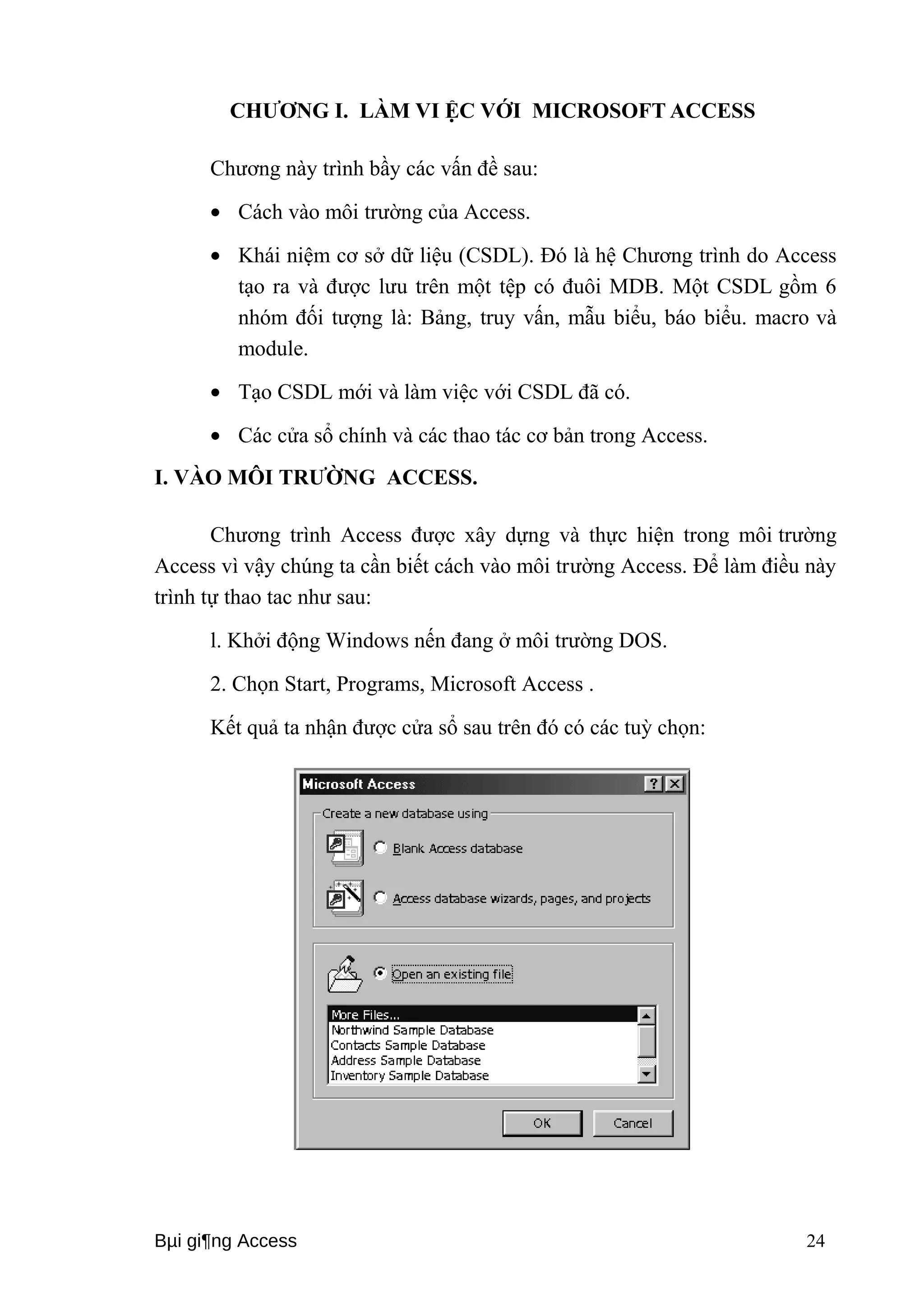 CHƯƠNG I. LÀM VI ỆC VỚI MICROSOFT ACCESS 
Chương này trình bầy các vấn đề sau: 
· Cách vào môi trường của Access. 
· Khái niệm cơ sở dữ liệu (CSDL). Đó là hệ Chương trình do Access 
tạo ra và được lưu trên một tệp có đuôi MDB. Một CSDL gồm 6 
nhóm đối tượng là: Bảng, truy vấn, mẫu biểu, báo biểu. macro và 
module. 
· Tạo CSDL mới và làm việc với CSDL đã có. 
· Các cửa sổ chính và các thao tác cơ bản trong Access. 
I. VÀO MÔI TRƯỜNG ACCESS. 
Chương trình Access được xây dựng và thực hiện trong môi trường 
Access vì vậy chúng ta cần biết cách vào môi trường Access. Để làm điều này 
trình tự thao tac như sau: 
l. Khởi động Windows nến đang ở môi trường DOS. 
2. Chọn Start, Programs, Microsoft Access . 
Kết quả ta nhận được cửa sổ sau trên đó có các tuỳ chọn: 
Bμi gi¶ng Access 24 
 