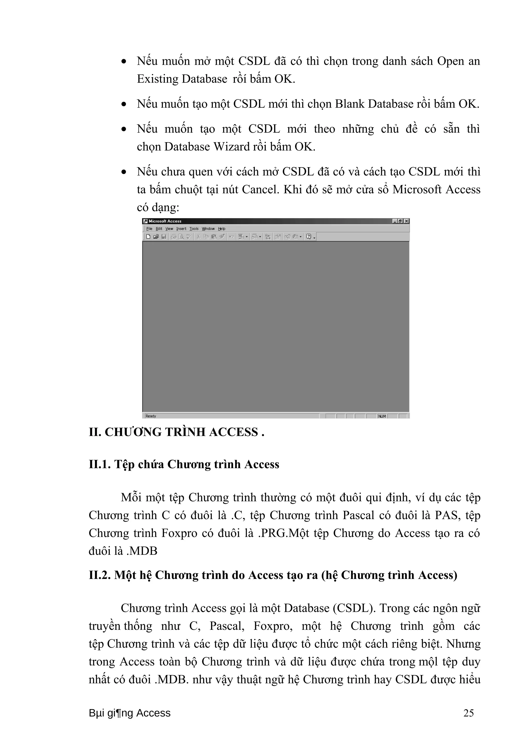 · Nếu muốn mở một CSDL đã có thì chọn trong danh sách Open an 
Existing Database rồí bấm OK. 
· Nếu muốn tạo một CSDL mới thì chọn Blank Database rồi bấm OK. 
· Nếu muốn tạo một CSDL mới theo những chủ đề có sẵn thì 
chọn Database Wizard rồi bấm OK. 
· Nếu chưa quen với cách mở CSDL đã có và cách tạo CSDL mới thì 
ta bấm chuột tại nút Cancel. Khi đó sẽ mở cửa sổ Microsoft Access 
có dạng: 
II. CHƯƠNG TRÌNH ACCESS . 
II.1. Tệp chứa Chương trình Access 
Mỗi một tệp Chương trình thường có một đuôi qui định, ví dụ các tệp 
Chương trình C có đuôi là .C, tệp Chương trình Pascal có đuôi là PAS, tệp 
Chương trình Foxpro có đuôi là .PRG.Một tệp Chương do Access tạo ra có 
đuôi là .MDB 
II.2. Một hệ Chương trình do Access tạo ra (hệ Chương trình Access) 
Chương trình Access gọi là một Database (CSDL). Trong các ngôn ngữ 
truyền thống như C, Pascal, Foxpro, một hệ Chương trình gồm các 
tệp Chương trình và các tệp dữ liệu được tổ chức một cách riêng biệt. Nhưng 
trong Access toàn bộ Chương trình và dữ liệu được chứa trong mộl tệp duy 
nhất có đuôi .MDB. như vậy thuật ngữ hệ Chương trình hay CSDL được hiểu 
Bμi gi¶ng Access 25 
 