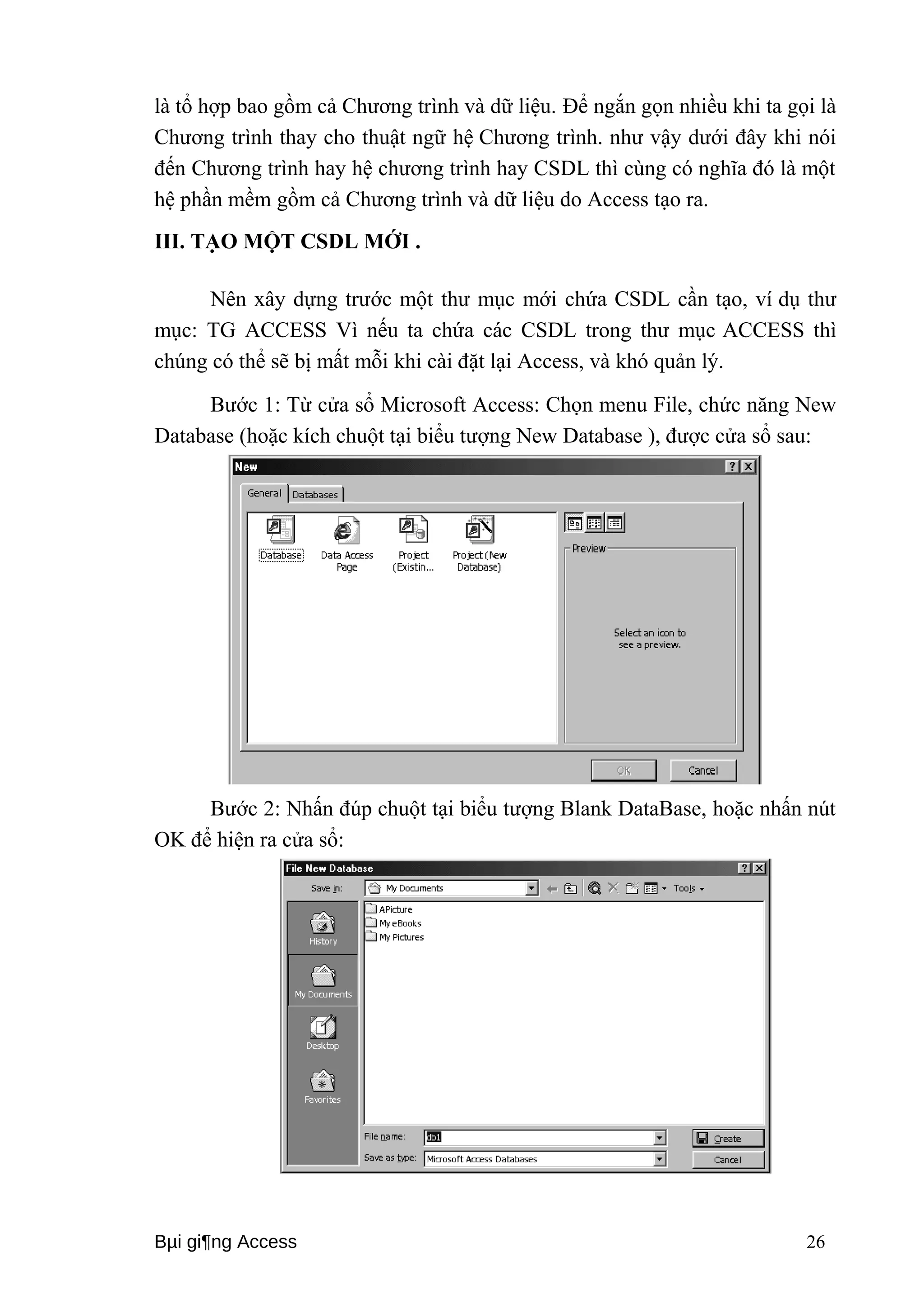 là tổ hợp bao gồm cả Chương trình và dữ liệu. Để ngắn gọn nhiều khi ta gọi là 
Chương trình thay cho thuật ngữ hệ Chương trình. như vậy dưới đây khi nói 
đến Chương trình hay hệ chương trình hay CSDL thì cùng có nghĩa đó là một 
hệ phần mềm gồm cả Chương trình và dữ liệu do Access tạo ra. 
III. TẠO MỘT CSDL MỚI . 
Nên xây dựng trước một thư mục mới chứa CSDL cần tạo, ví dụ thư 
mục: TG ACCESS Vì nếu ta chứa các CSDL trong thư mục ACCESS thì 
chúng có thể sẽ bị mất mỗi khi cài đặt lại Access, và khó quản lý. 
Bước 1: Từ cửa sổ Microsoft Access: Chọn menu File, chức năng New 
Database (hoặc kích chuột tại biểu tượng New Database ), được cửa sổ sau: 
Bước 2: Nhấn đúp chuột tại biểu tượng Blank DataBase, hoặc nhấn nút 
OK để hiện ra cửa sổ: 
Bμi gi¶ng Access 26 
 