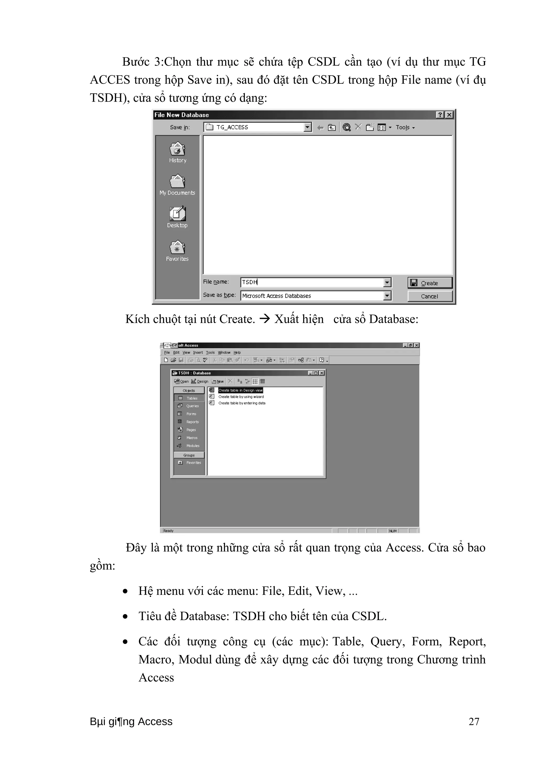 Bước 3:Chọn thư mục sẽ chứa tệp CSDL cần tạo (ví dụ thư mục TG 
ACCES trong hộp Save in), sau đó đặt tên CSDL trong hộp File name (ví đụ 
TSDH), cửa sổ tương ứng có dạng: 
Kích chuột tại nút Create.  Xuất hiện cửa sổ Database: 
Đây là một trong những cửa sổ rất quan trọng của Access. Cửa sổ bao 
gồm: 
· Hệ menu với các menu: File, Edit, View, ... 
· Tiêu đề Database: TSDH cho biết tên của CSDL. 
· Các đối tượng công cụ (các mục): Table, Query, Form, Report, 
Macro, Modul dùng để xây dựng các đối tượng trong Chương trình 
Access 
Bμi gi¶ng Access 27 
 