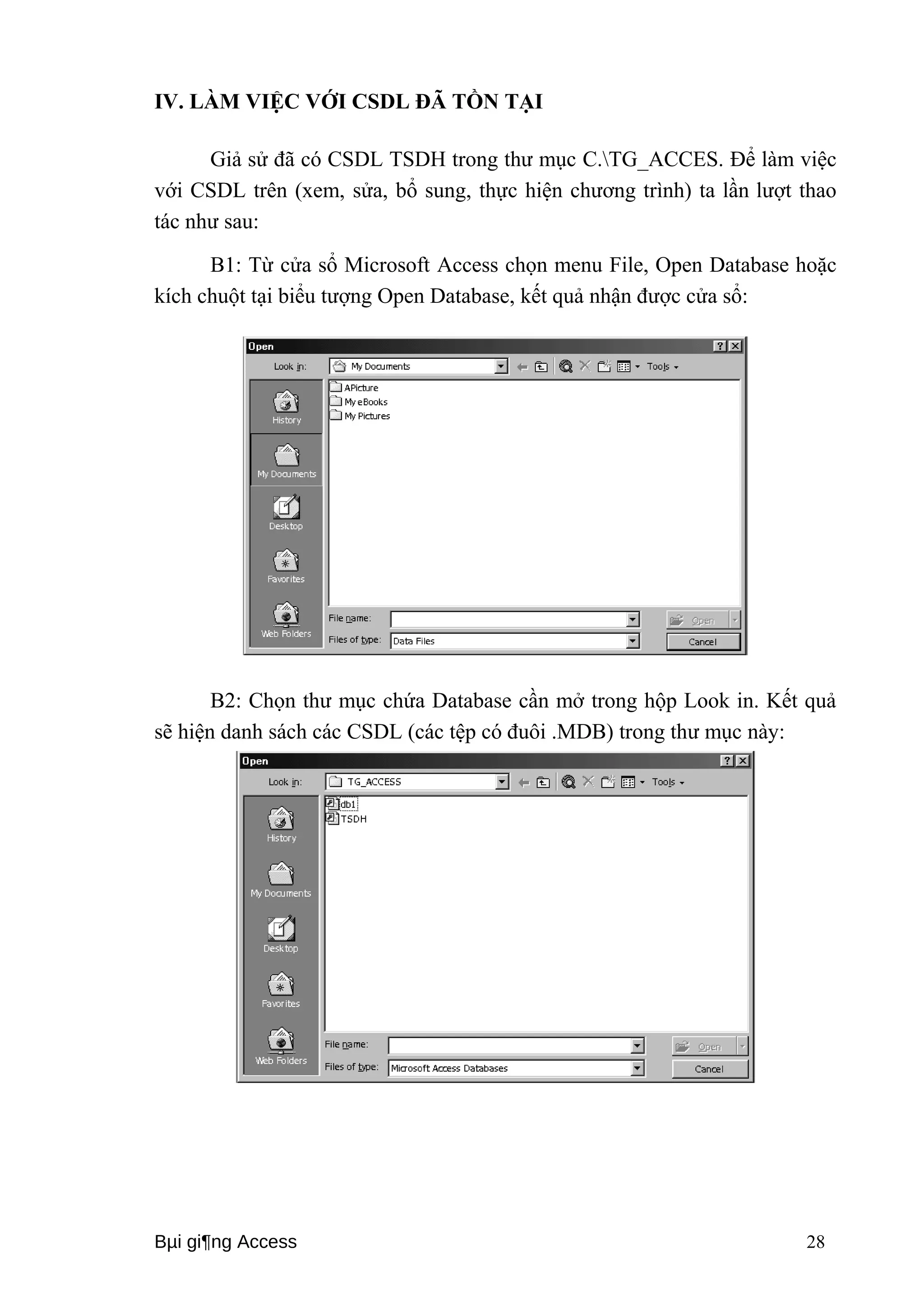 IV. LÀM VIỆC VỚI CSDL ĐÃ TỒN TẠI 
Giả sử đã có CSDL TSDH trong thư mục C.TG_ACCES. Để làm việc 
với CSDL trên (xem, sửa, bổ sung, thực hiện chương trình) ta lần lượt thao 
tác như sau: 
B1: Từ cửa sổ Microsoft Access chọn menu File, Open Database hoặc 
kích chuột tại biểu tượng Open Database, kết quả nhận được cửa sổ: 
B2: Chọn thư mục chứa Database cần mở trong hộp Look in. Kết quả 
sẽ hiện danh sách các CSDL (các tệp có đuôi .MDB) trong thư mục này: 
Bμi gi¶ng Access 28 
 