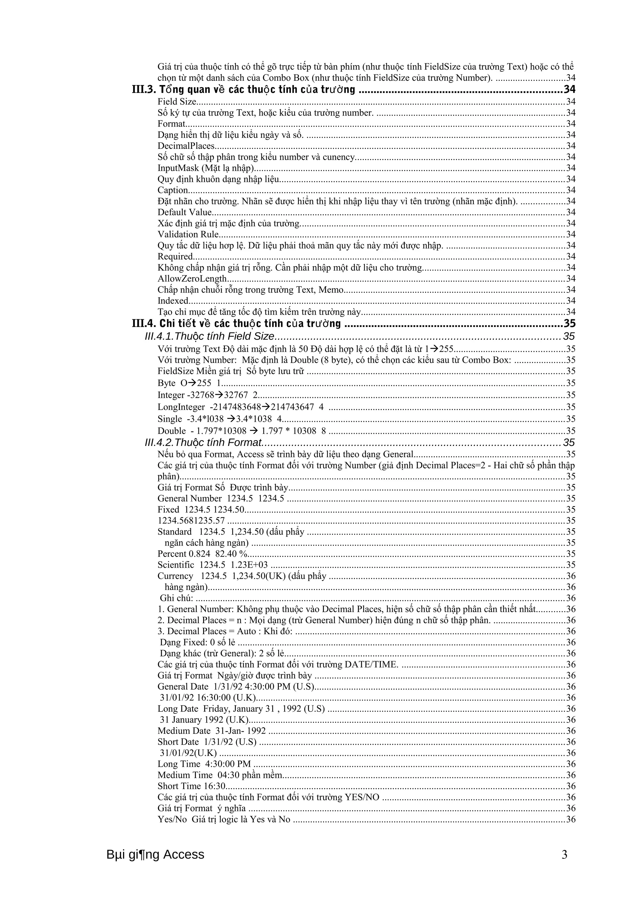 Giá trị của thuộc tính có thể gõ trực tiếp từ bàn phím (như thuộc tính FieldSize của trường Text) hoặc có thể 
chọn từ một danh sách của Combo Box (như thuộc tính FieldSize của trường Number). ............................34 
III.3. T ng quan ổ về các thuộc tính của trường ....................................................................34 
Field Size......................................................................................................................................................34 
Số ký tự của trường Text, hoặc kiểu của trường number. .............................................................................34 
Format..........................................................................................................................................................34 
Dạng hiển thị dữ liệu kiểu ngày và số. .........................................................................................................34 
DecimalPlaces...............................................................................................................................................34 
Số chữ số thập phân trong kiểu number và cunency......................................................................................34 
InputMask (Mặt lạ nhập)...............................................................................................................................34 
Quy định khuôn dạng nhập liệu....................................................................................................................34 
Caption.........................................................................................................................................................34 
Đặt nhãn cho trường. Nhãn sẽ được hiển thị khi nhập liệu thay vì tên trường (nhãn mặc định). ..................34 
Default Value................................................................................................................................................34 
Xác định giá trị mặc định của trường............................................................................................................34 
Validation Rule.............................................................................................................................................34 
Quy tắc dữ liệu hơp lệ. Dữ liệu phải thoả mãn quy tắc này mới được nhập. ................................................34 
Required.......................................................................................................................................................34 
Không chấp nhận giá trị rỗng. Cần phải nhập một dữ liệu cho trường..........................................................34 
AllowZeroLength.........................................................................................................................................34 
Chấp nhận chuỗi rỗng trong trường Text, Memo..........................................................................................34 
Indexed.........................................................................................................................................................34 
Tạo chỉ mục để tăng tốc độ tìm kiếm trên trường này...................................................................................34 
III.4. Chi tiết về các thuộc tính của trường .........................................................................35 
III.4.1.Thuộc tính Field Size................................................................................................35 
Với trường Text Độ dài mặc định là 50 Độ dài hợp lệ có thể đặt là từ 1255.............................................35 
Với trường Number: Mặc định là Double (8 byte), có thể chọn các kiểu sau từ Combo Box: .....................35 
FieldSize Miền giá trị Số byte lưu trữ .........................................................................................................35 
Byte O255 1............................................................................................................................................35 
Integer -3276832767 2.............................................................................................................................35 
LongInteger -2147483648214743647 4 ................................................................................................35 
Single -3.4*l038 3.4*1038 4...................................................................................................................35 
Double - 1.797*10308  1.797 * 10308 8 ................................................................................................35 
III.4.2.Thuộc tính Format....................................................................................................35 
Nếu bỏ qua Format, Access sẽ trình bày dữ liệu theo dạng General..............................................................35 
Các giá trị của thuộc tính Format đối với trường Number (giả định Decimal Places=2 - Hai chữ số phần thập 
phân).............................................................................................................................................................35 
Giá trị Format Số Được trình bày.................................................................................................................35 
General Number 1234.5 1234.5 .................................................................................................................35 
Fixed 1234.5 1234.50..................................................................................................................................35 
1234.5681235.57 .........................................................................................................................................35 
Standard 1234.5 1,234.50 (dấu phẩy .........................................................................................................35 
ngăn cách hàng ngàn) ................................................................................................................................35 
Percent 0.824 82.40 %.................................................................................................................................35 
Scientific 1234.5 1.23E+03 ........................................................................................................................35 
Currency 1234.5 1,234.50(UK) (dấu phẩy ................................................................................................36 
hàng ngàn).................................................................................................................................................36 
Ghi chú: ......................................................................................................................................................36 
1. General Number: Không phụ thuộc vào Decimal Places, hiện số chữ số thập phân cần thiết nhất............36 
2. Decimal Places = n : Mọi dạng (trừ General Number) hiện đúng n chữ số thập phân. .............................36 
3. Decimal Places = Auto : Khi đó: ..............................................................................................................36 
Dạng Fixed: 0 số lẻ .....................................................................................................................................36 
Dạng khác (trừ General): 2 số lẻ..................................................................................................................36 
Các giá trị của thuộc tính Format đối với trường DATE/TIME. ..................................................................36 
Giá trị Format Ngày/giờ được trình bày ......................................................................................................36 
General Date 1/31/92 4:30:00 PM (U.S)......................................................................................................36 
31/01/92 16:30:00 (U.K)..............................................................................................................................36 
Long Date Friday, January 31 , 1992 (U.S) .................................................................................................36 
31 January 1992 (U.K).................................................................................................................................36 
Medium Date 31-Jan- 1992 .........................................................................................................................36 
Short Date 1/31/92 (U.S) ............................................................................................................................36 
31/01/92(U.K) .............................................................................................................................................36 
Long Time 4:30:00 PM ...............................................................................................................................36 
Medium Time 04:30 phần mềm...................................................................................................................36 
Short Time 16:30..........................................................................................................................................36 
Các giá trị của thuộc tính Format đối với trường YES/NO ..........................................................................36 
Giá trị Format ý nghĩa .................................................................................................................................36 
Yes/No Giá trị logic là Yes và No ...............................................................................................................36 
Bμi gi¶ng Access 3 
 