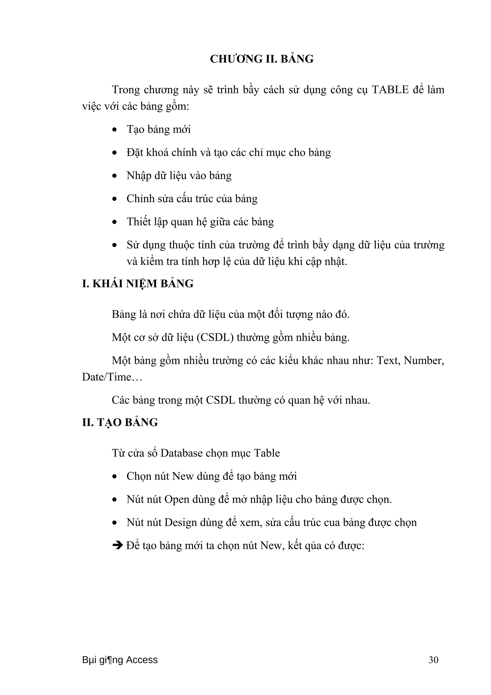 CHƯƠNG II. BẢNG 
Trong chương này sẽ trình bầy cách sử dụng công cụ TABLE để làm 
việc với các bảng gồm: 
· Tạo bảng mới 
· Đặt khoá chính và tạo các chỉ mục cho bảng 
· Nhập dữ liệu vào bảng 
· Chỉnh sửa cấu trúc của bảng 
· Thiết lập quan hệ giữa các bảng 
· Sử dụng thuộc tính của trường để trình bầy dạng dữ liệu của trường 
và kiểm tra tính hơp lệ của dữ liệu khi cập nhật. 
I. KHÁI NIỆM BẢNG 
Bảng là nơi chứa dữ liệu của một đối tượng nào đó. 
Một cơ sở dữ liệu (CSDL) thường gồm nhiều bảng. 
Một bảng gồm nhiều trường có các kiểu khác nhau như: Text, Number, 
Date/Time… 
Các bảng trong một CSDL thường có quan hệ với nhau. 
II. TẠO BẢNG 
Từ cửa sổ Database chọn mục Table 
· Chọn nút New dùng để tạo bảng mới 
· Nút nút Open dùng để mở nhập liệu cho bảng được chọn. 
· Nút nút Design dùng để xem, sửa cấu trúc cua bảng được chọn 
 Để tạo bảng mới ta chọn nút New, kết qủa có được: 
Bμi gi¶ng Access 30 
 
