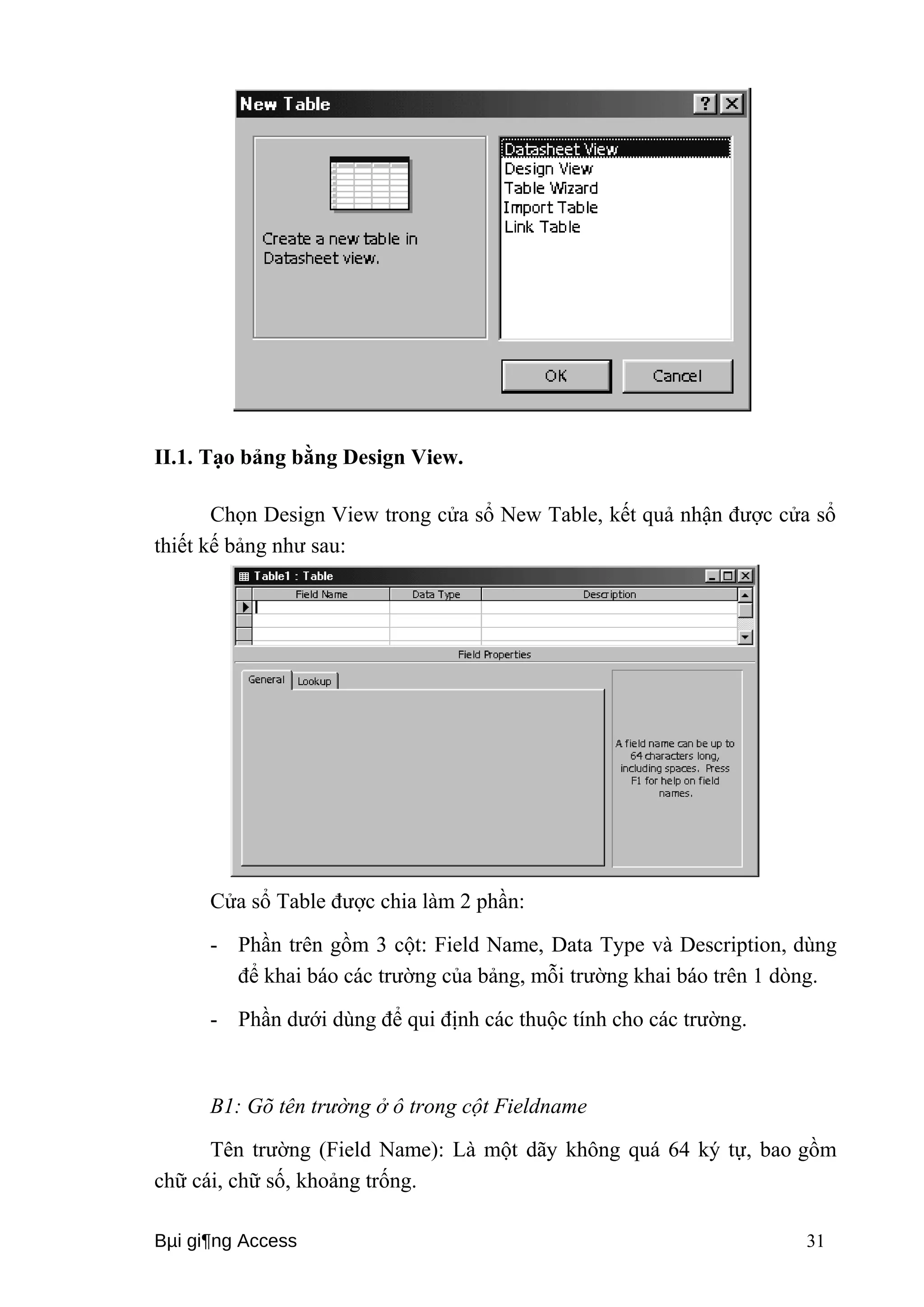 II.1. Tạo bảng bằng Design View. 
Chọn Design View trong cửa sổ New Table, kết quả nhận được cửa sổ 
thiết kế bảng như sau: 
Cửa sổ Table được chia làm 2 phần: 
- Phần trên gồm 3 cột: Field Name, Data Type và Description, dùng 
để khai báo các trường của bảng, mỗi trường khai báo trên 1 dòng. 
- Phần dưới dùng để qui định các thuộc tính cho các trường. 
B1: Gõ tên trường ở ô trong cột Fieldname 
Tên trường (Field Name): Là một dãy không quá 64 ký tự, bao gồm 
chữ cái, chữ số, khoảng trống. 
Bμi gi¶ng Access 31 
 