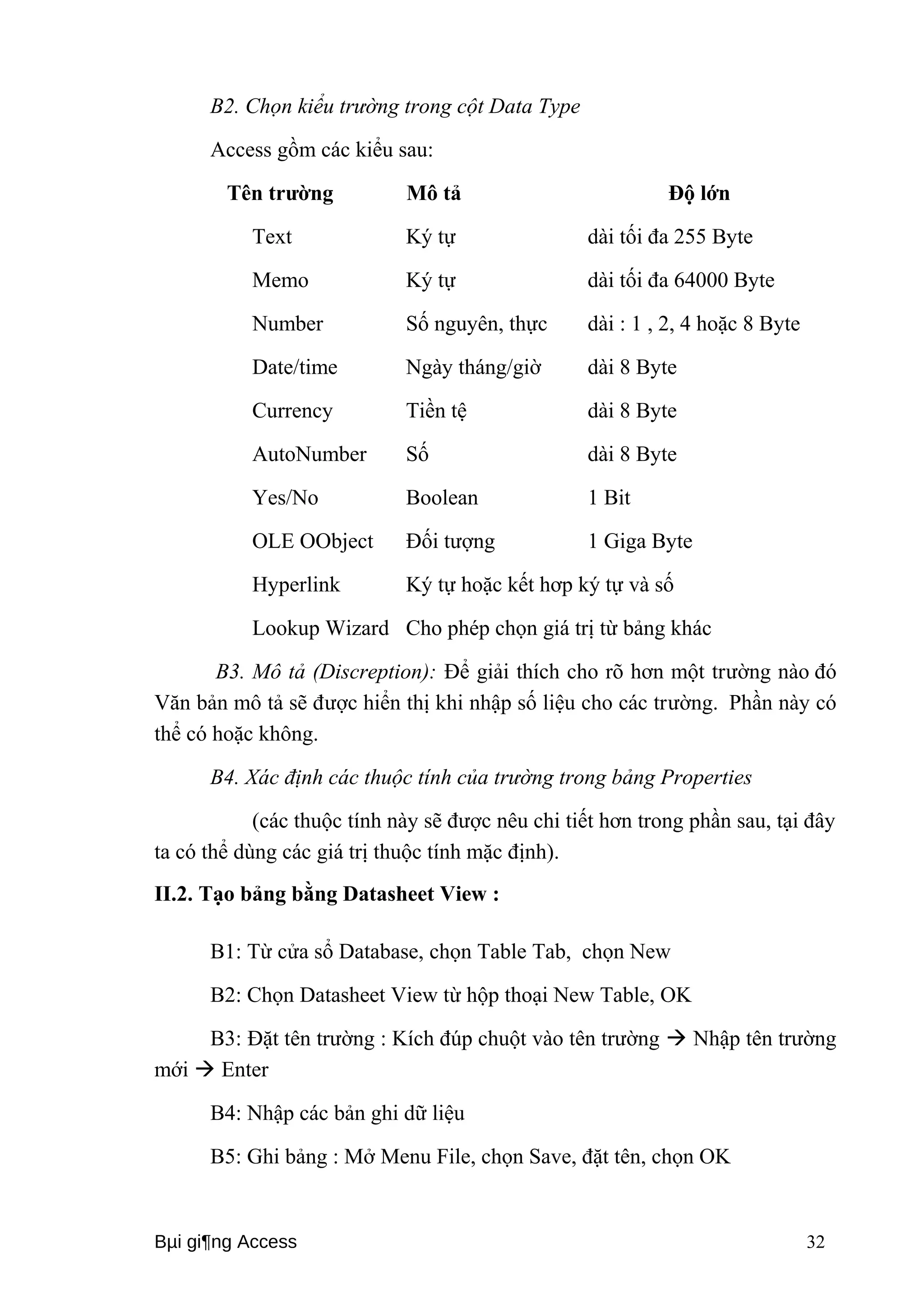 B2. Chọn kiểu trường trong cột Data Type 
Access gồm các kiểu sau: 
Tên trường Mô tả Độ lớn 
Text Ký tự dài tối đa 255 Byte 
Memo Ký tự dài tối đa 64000 Byte 
Number Số nguyên, thực dài : 1 , 2, 4 hoặc 8 Byte 
Date/time Ngày tháng/giờ dài 8 Byte 
Currency Tiền tệ dài 8 Byte 
AutoNumber Số dài 8 Byte 
Yes/No Boolean 1 Bit 
OLE OObject Đối tượng 1 Giga Byte 
Hyperlink Ký tự hoặc kết hơp ký tự và số 
Lookup Wizard Cho phép chọn giá trị từ bảng khác 
B3. Mô tả (Discreption): Để giải thích cho rõ hơn một trường nào đó 
Văn bản mô tả sẽ được hiển thị khi nhập số liệu cho các trường. Phần này có 
thể có hoặc không. 
B4. Xác định các thuộc tính của trường trong bảng Properties 
(các thuộc tính này sẽ được nêu chi tiết hơn trong phần sau, tại đây 
ta có thể dùng các giá trị thuộc tính mặc định). 
II.2. Tạo bảng bằng Datasheet View : 
B1: Từ cửa sổ Database, chọn Table Tab, chọn New 
B2: Chọn Datasheet View từ hộp thoại New Table, OK 
B3: Đặt tên trường : Kích đúp chuột vào tên trường  Nhập tên trường 
mới  Enter 
B4: Nhập các bản ghi dữ liệu 
B5: Ghi bảng : Mở Menu File, chọn Save, đặt tên, chọn OK 
Bμi gi¶ng Access 32 
 