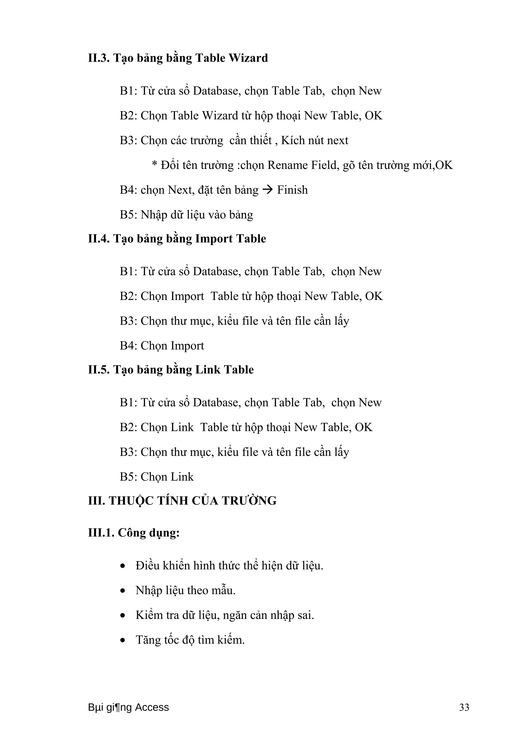 II.3. Tạo bảng bằng Table Wizard 
B1: Từ cửa sổ Database, chọn Table Tab, chọn New 
B2: Chọn Table Wizard từ hộp thoại New Table, OK 
B3: Chọn các trường cần thiết , Kích nút next 
* Đổi tên trường :chọn Rename Field, gõ tên trường mới,OK 
B4: chọn Next, đặt tên bảng  Finish 
B5: Nhập dữ liệu vào bảng 
II.4. Tạo bảng bằng Import Table 
B1: Từ cửa sổ Database, chọn Table Tab, chọn New 
B2: Chọn Import Table từ hộp thoại New Table, OK 
B3: Chọn thư mục, kiểu file và tên file cần lấy 
B4: Chọn Import 
II.5. Tạo bảng bằng Link Table 
B1: Từ cửa sổ Database, chọn Table Tab, chọn New 
B2: Chọn Link Table từ hộp thoại New Table, OK 
B3: Chọn thư mục, kiểu file và tên file cần lấy 
B5: Chọn Link 
III. THUỘC TÍNH CỦA TRƯỜNG 
III.1. Công dụng: 
· Điều khiển hình thức thể hiện dữ liệu. 
· Nhập liệu theo mẫu. 
· Kiểm tra dữ liệu, ngăn cản nhập sai. 
· Tăng tốc độ tìm kiếm. 
Bμi gi¶ng Access 33 
 