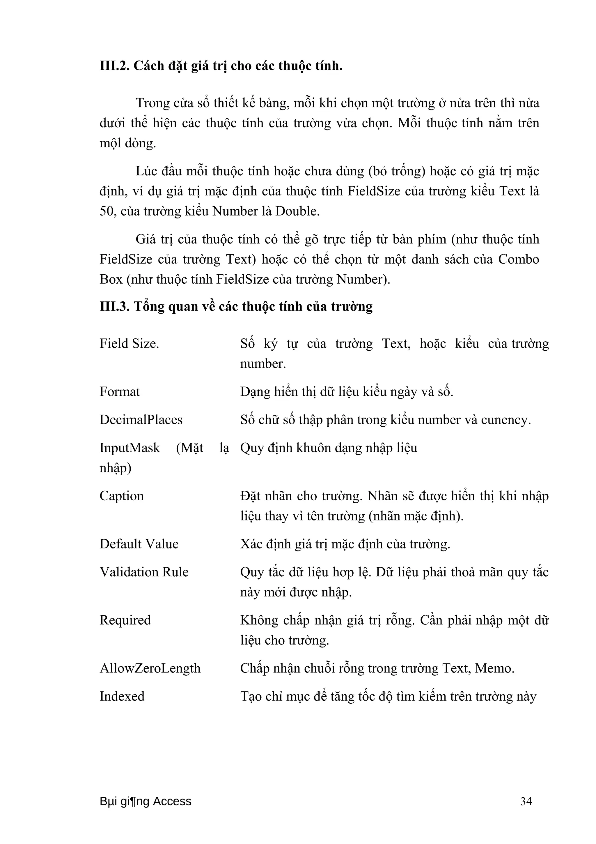 III.2. Cách đặt giá trị cho các thuộc tính. 
Trong cửa sổ thiết kế bảng, mỗi khi chọn một trường ở nửa trên thì nửa 
dưới thể hiện các thuộc tính của trường vừa chọn. Mỗi thuộc tính nằm trên 
mộl dòng. 
Lúc đầu mỗi thuộc tính hoặc chưa dùng (bỏ trống) hoặc có giá trị mặc 
định, ví dụ giá trị mặc định của thuộc tính FieldSize của trường kiểu Text là 
50, của trường kiểu Number là Double. 
Giá trị của thuộc tính có thể gõ trực tiếp từ bàn phím (như thuộc tính 
FieldSize của trường Text) hoặc có thể chọn từ một danh sách của Combo 
Box (như thuộc tính FieldSize của trường Number). 
III.3. Tổng quan về các thuộc tính của trường 
Field Size. Số ký tự của trường Text, hoặc kiểu của trường 
number. 
Format Dạng hiển thị dữ liệu kiểu ngày và số. 
DecimalPlaces Số chữ số thập phân trong kiểu number và cunency. 
InputMask (Mặt lạ 
Quy định khuôn dạng nhập liệu 
nhập) 
Caption Đặt nhãn cho trường. Nhãn sẽ được hiển thị khi nhập 
liệu thay vì tên trường (nhãn mặc định). 
Default Value Xác định giá trị mặc định của trường. 
Validation Rule Quy tắc dữ liệu hơp lệ. Dữ liệu phải thoả mãn quy tắc 
này mới được nhập. 
Required Không chấp nhận giá trị rỗng. Cần phải nhập một dữ 
liệu cho trường. 
AllowZeroLength Chấp nhận chuỗi rỗng trong trường Text, Memo. 
Indexed Tạo chỉ mục để tăng tốc độ tìm kiếm trên trường này 
Bμi gi¶ng Access 34 
 