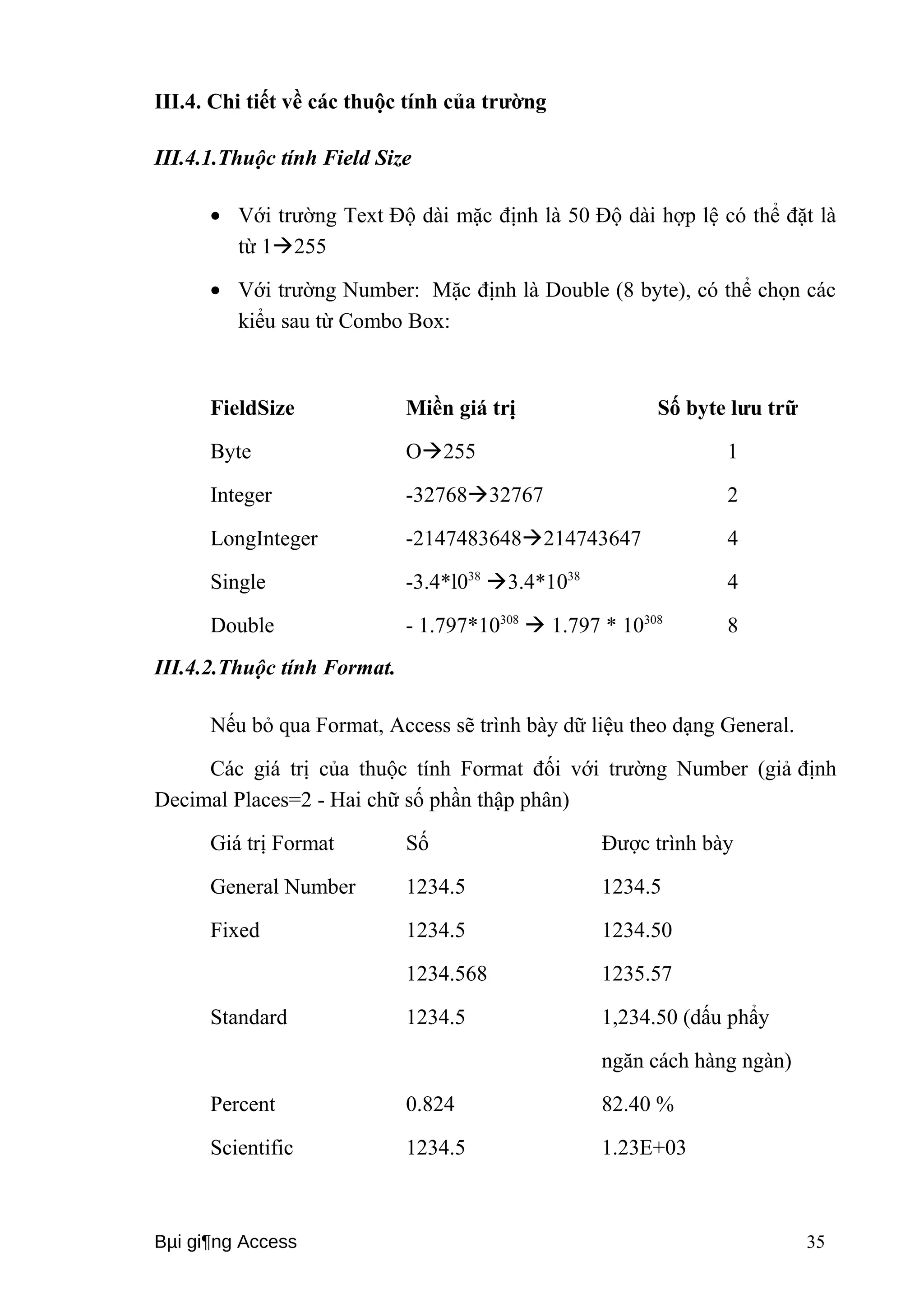 III.4. Chi tiết về các thuộc tính của trường 
III.4.1.Thuộc tính Field Size 
· Với trường Text Độ dài mặc định là 50 Độ dài hợp lệ có thể đặt là 
từ 1255 
· Với trường Number: Mặc định là Double (8 byte), có thể chọn các 
kiểu sau từ Combo Box: 
FieldSize Miền giá trị Số byte lưu trữ 
Byte O255 1 
Integer -3276832767 2 
LongInteger -2147483648214743647 4 
Single -3.4*l038 3.4*1038 4 
Double - 1.797*10308  1.797 * 10308 8 
III.4.2.Thuộc tính Format. 
Nếu bỏ qua Format, Access sẽ trình bày dữ liệu theo dạng General. 
Các giá trị của thuộc tính Format đối với trường Number (giả định 
Decimal Places=2 - Hai chữ số phần thập phân) 
Giá trị Format Số Được trình bày 
General Number 1234.5 1234.5 
Fixed 1234.5 1234.50 
1234.568 1235.57 
Standard 1234.5 1,234.50 (dấu phẩy 
ngăn cách hàng ngàn) 
Percent 0.824 82.40 % 
Scientific 1234.5 1.23E+03 
Bμi gi¶ng Access 35 
 