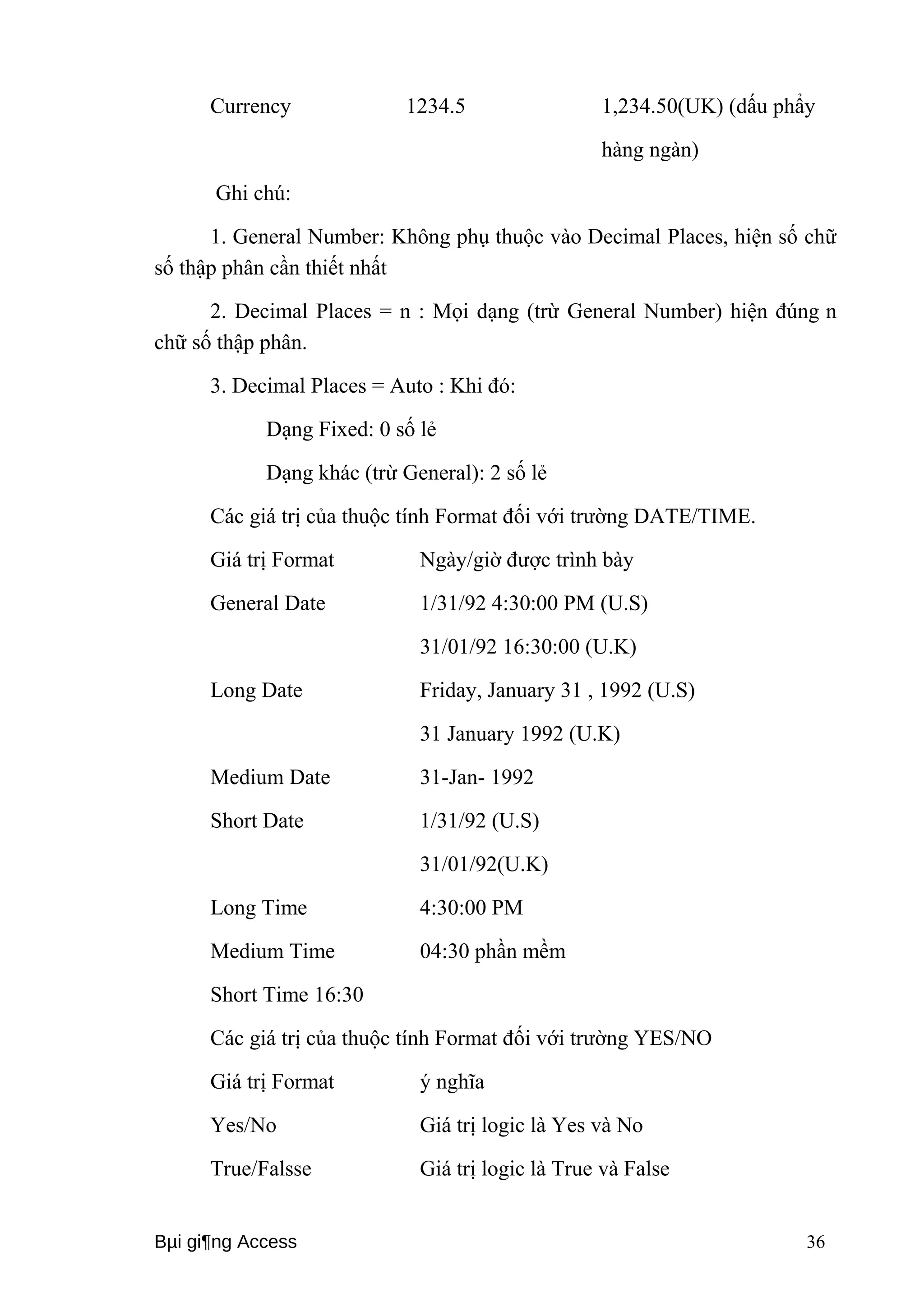 Currency 1234.5 1,234.50(UK) (dấu phẩy 
hàng ngàn) 
Ghi chú: 
1. General Number: Không phụ thuộc vào Decimal Places, hiện số chữ 
số thập phân cần thiết nhất 
2. Decimal Places = n : Mọi dạng (trừ General Number) hiện đúng n 
chữ số thập phân. 
3. Decimal Places = Auto : Khi đó: 
Dạng Fixed: 0 số lẻ 
Dạng khác (trừ General): 2 số lẻ 
Các giá trị của thuộc tính Format đối với trường DATE/TIME. 
Giá trị Format Ngày/giờ được trình bày 
General Date 1/31/92 4:30:00 PM (U.S) 
31/01/92 16:30:00 (U.K) 
Long Date Friday, January 31 , 1992 (U.S) 
31 January 1992 (U.K) 
Medium Date 31-Jan- 1992 
Short Date 1/31/92 (U.S) 
31/01/92(U.K) 
Long Time 4:30:00 PM 
Medium Time 04:30 phần mềm 
Short Time 16:30 
Các giá trị của thuộc tính Format đối với trường YES/NO 
Giá trị Format ý nghĩa 
Yes/No Giá trị logic là Yes và No 
True/Falsse Giá trị logic là True và False 
Bμi gi¶ng Access 36 
 