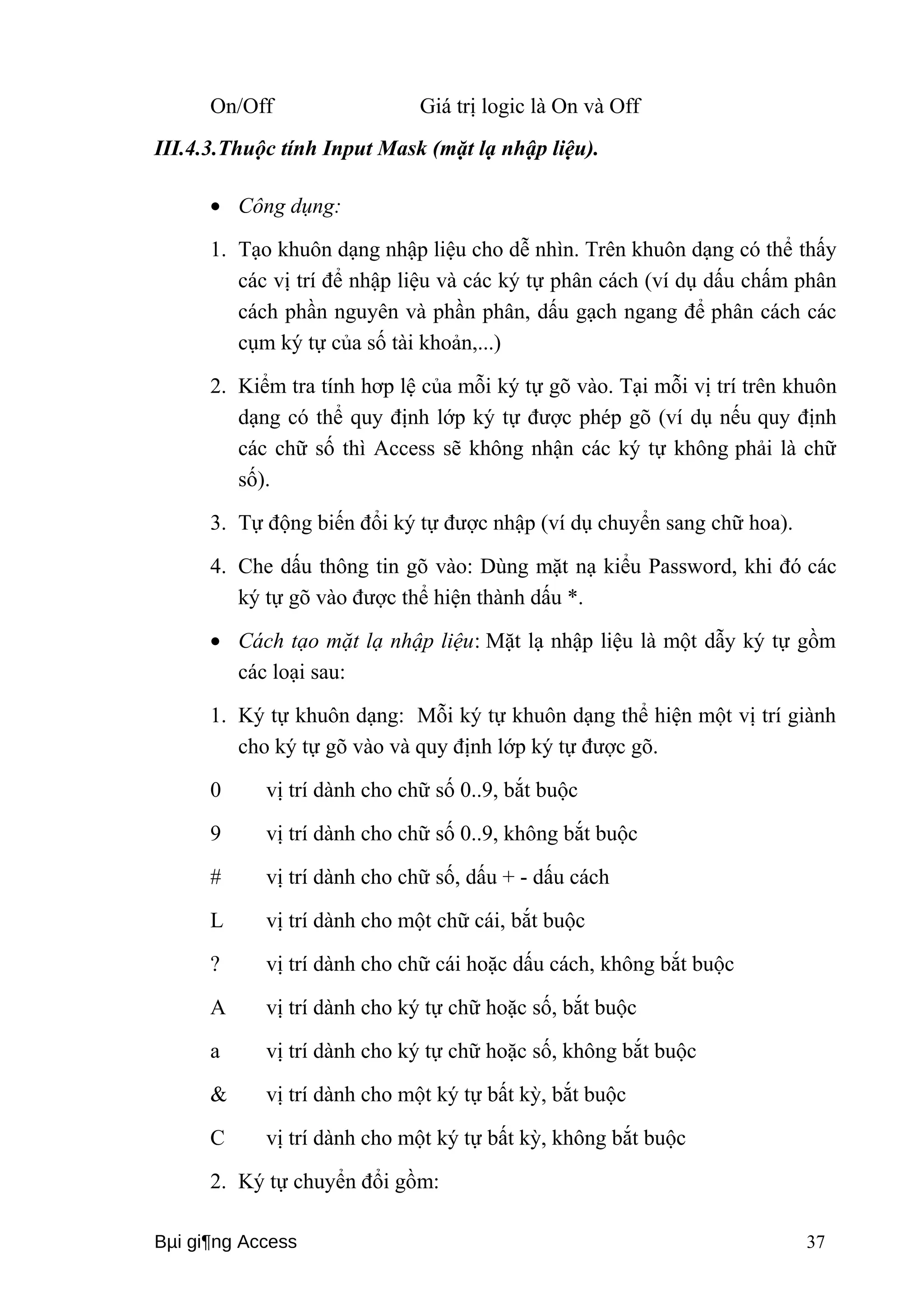 On/Off Giá trị logic là On và Off 
III.4.3.Thuộc tính Input Mask (mặt lạ nhập liệu). 
· Công dụng: 
1. Tạo khuôn dạng nhập liệu cho dễ nhìn. Trên khuôn dạng có thể thấy 
các vị trí để nhập liệu và các ký tự phân cách (ví dụ dấu chấm phân 
cách phần nguyên và phần phân, dấu gạch ngang để phân cách các 
cụm ký tự của số tài khoản,...) 
2. Kiểm tra tính hơp lệ của mỗi ký tự gõ vào. Tại mỗi vị trí trên khuôn 
dạng có thể quy định lớp ký tự được phép gõ (ví dụ nếu quy định 
các chữ số thì Access sẽ không nhận các ký tự không phải là chữ 
số). 
3. Tự động biến đổi ký tự được nhập (ví dụ chuyển sang chữ hoa). 
4. Che dấu thông tin gõ vào: Dùng mặt nạ kiểu Password, khi đó các 
ký tự gõ vào được thể hiện thành dấu *. 
· Cách tạo mặt lạ nhập liệu: Mặt lạ nhập liệu là một dẫy ký tự gồm 
các loại sau: 
1. Ký tự khuôn dạng: Mỗi ký tự khuôn dạng thể hiện một vị trí giành 
cho ký tự gõ vào và quy định lớp ký tự được gõ. 
0 vị trí dành cho chữ số 0..9, bắt buộc 
9 vị trí dành cho chữ số 0..9, không bắt buộc 
# vị trí dành cho chữ số, dấu + - dấu cách 
L vị trí dành cho một chữ cái, bắt buộc 
? vị trí dành cho chữ cái hoặc dấu cách, không bắt buộc 
A vị trí dành cho ký tự chữ hoặc số, bắt buộc 
a vị trí dành cho ký tự chữ hoặc số, không bắt buộc 
& vị trí dành cho một ký tự bất kỳ, bắt buộc 
C vị trí dành cho một ký tự bất kỳ, không bắt buộc 
2. Ký tự chuyển đổi gồm: 
Bμi gi¶ng Access 37 
 