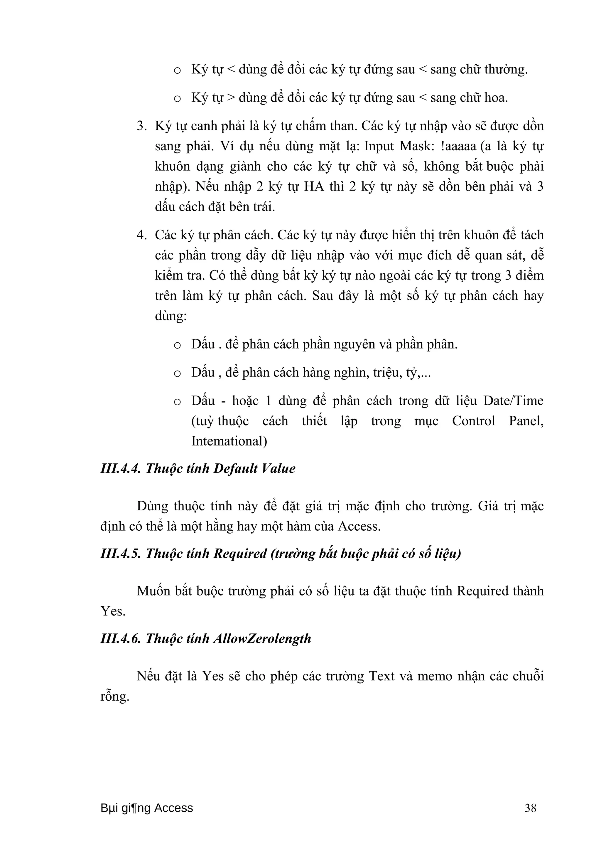 o Ký tự < dùng để đổi các ký tự đứng sau < sang chữ thường. 
o Ký tự > dùng để đổi các ký tự đứng sau < sang chữ hoa. 
3. Ký tự canh phải là ký tự chấm than. Các ký tự nhập vào sẽ được dồn 
sang phải. Ví dụ nếu dùng mặt lạ: Input Mask: !aaaaa (a là ký tự 
khuôn dạng giành cho các ký tự chữ và số, không bắt buộc phải 
nhập). Nếu nhập 2 ký tự HA thì 2 ký tự này sẽ dồn bên phải và 3 
dấu cách đặt bên trái. 
4. Các ký tự phân cách. Các ký tự này được hiển thị trên khuôn để tách 
các phần trong dẫy dữ liệu nhập vào với mục đích dễ quan sát, dễ 
kiểm tra. Có thể dùng bất kỳ ký tự nào ngoài các ký tự trong 3 điểm 
trên làm ký tự phân cách. Sau đây là một số ký tự phân cách hay 
dùng: 
o Dấu . để phân cách phần nguyên và phần phân. 
o Dấu , để phân cách hàng nghìn, triệu, tỷ,... 
o Dấu - hoặc 1 dùng để phân cách trong dữ liệu Date/Time 
(tuỳ thuộc cách thiết lập trong mục Control Panel, 
Intemational) 
III.4.4. Thuộc tính Default Value 
Dùng thuộc tính này để đặt giá trị mặc định cho trường. Giá trị mặc 
định có thể là một hằng hay một hàm của Access. 
III.4.5. Thuộc tính Required (trường bắt buộc phải có số liệu) 
Muốn bắt buộc trường phải có số liệu ta đặt thuộc tính Required thành 
Yes. 
III.4.6. Thuộc tính AllowZerolength 
Nếu đặt là Yes sẽ cho phép các trường Text và memo nhận các chuỗi 
rỗng. 
Bμi gi¶ng Access 38 
 