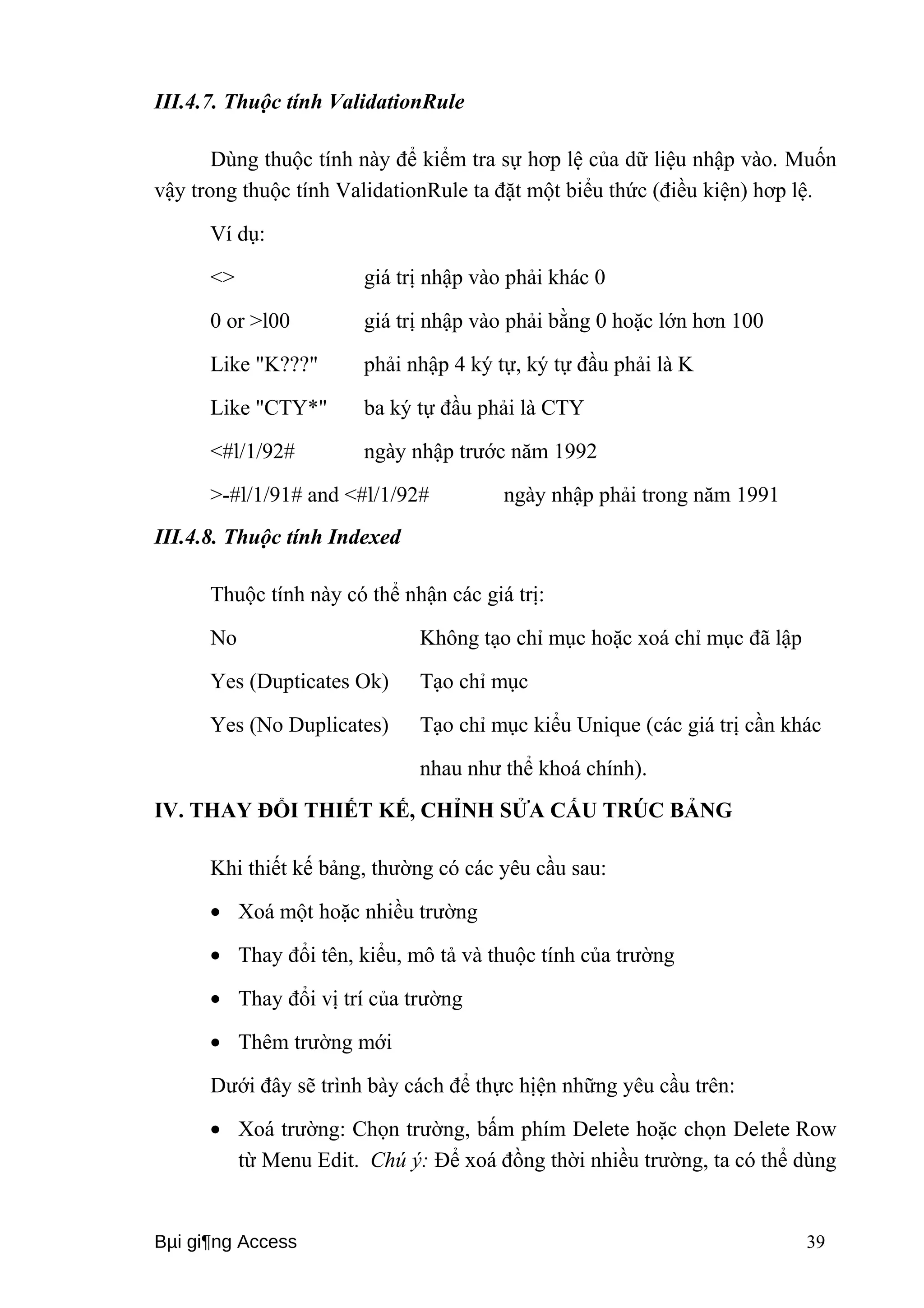 III.4.7. Thuộc tính ValidationRule 
Dùng thuộc tính này để kiểm tra sự hơp lệ của dữ liệu nhập vào. Muốn 
vậy trong thuộc tính ValidationRule ta đặt một biểu thức (điều kiện) hơp lệ. 
Ví dụ: 
<> giá trị nhập vào phải khác 0 
0 or >l00 giá trị nhập vào phải bằng 0 hoặc lớn hơn 100 
Like "K???" phải nhập 4 ký tự, ký tự đầu phải là K 
Like "CTY*" ba ký tự đầu phải là CTY 
<#l/1/92# ngày nhập trước năm 1992 
>-#l/1/91# and <#l/1/92# ngày nhập phải trong năm 1991 
III.4.8. Thuộc tính Indexed 
Thuộc tính này có thể nhận các giá trị: 
No Không tạo chỉ mục hoặc xoá chỉ mục đã lập 
Yes (Dupticates Ok) Tạo chỉ mục 
Yes (No Duplicates) Tạo chỉ mục kiểu Unique (các giá trị cần khác 
nhau như thể khoá chính). 
IV. THAY ĐỔI THIẾT KẾ, CHỈNH SỬA CẤU TRÚC BẢNG 
Khi thiết kế bảng, thường có các yêu cầu sau: 
· Xoá một hoặc nhiều trường 
· Thay đổi tên, kiểu, mô tả và thuộc tính của trường 
· Thay đổi vị trí của trường 
· Thêm trường mới 
Dưới đây sẽ trình bày cách để thực hịện những yêu cầu trên: 
· Xoá trường: Chọn trường, bấm phím Delete hoặc chọn Delete Row 
từ Menu Edit. Chú ý: Để xoá đồng thời nhiều trường, ta có thể dùng 
Bμi gi¶ng Access 39 
 