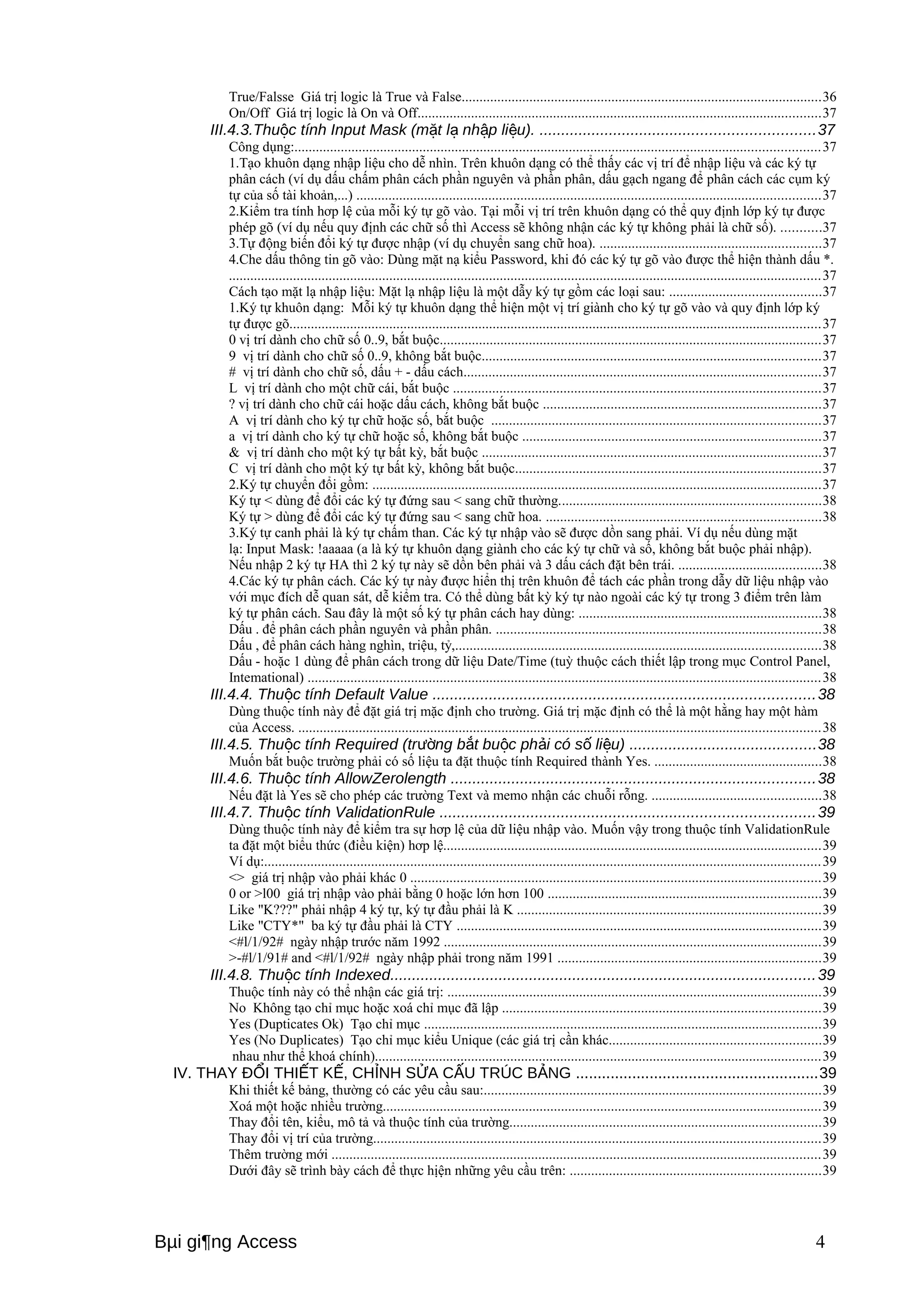 True/Falsse Giá trị logic là True và False.....................................................................................................36 
On/Off Giá trị logic là On và Off.................................................................................................................37 
III.4.3.Thu c tính Input ộ Mask (mặt lạ nhập liệu). ...............................................................37 
Công dụng:...................................................................................................................................................37 
1.Tạo khuôn dạng nhập liệu cho dễ nhìn. Trên khuôn dạng có thể thấy các vị trí để nhập liệu và các ký tự 
phân cách (ví dụ dấu chấm phân cách phần nguyên và phần phân, dấu gạch ngang để phân cách các cụm ký 
tự của số tài khoản,...) ..................................................................................................................................37 
2.Kiểm tra tính hơp lệ của mỗi ký tự gõ vào. Tại mỗi vị trí trên khuôn dạng có thể quy định lớp ký tự được 
phép gõ (ví dụ nếu quy định các chữ số thì Access sẽ không nhận các ký tự không phải là chữ số). ...........37 
3.Tự động biến đổi ký tự được nhập (ví dụ chuyển sang chữ hoa). ..............................................................37 
4.Che dấu thông tin gõ vào: Dùng mặt nạ kiểu Password, khi đó các ký tự gõ vào được thể hiện thành dấu *. 
......................................................................................................................................................................37 
Cách tạo mặt lạ nhập liệu: Mặt lạ nhập liệu là một dẫy ký tự gồm các loại sau: ..........................................37 
1.Ký tự khuôn dạng: Mỗi ký tự khuôn dạng thể hiện một vị trí giành cho ký tự gõ vào và quy định lớp ký 
tự được gõ.....................................................................................................................................................37 
0 vị trí dành cho chữ số 0..9, bắt buộc...........................................................................................................37 
9 vị trí dành cho chữ số 0..9, không bắt buộc...............................................................................................37 
# vị trí dành cho chữ số, dấu + - dấu cách....................................................................................................37 
L vị trí dành cho một chữ cái, bắt buộc .......................................................................................................37 
? vị trí dành cho chữ cái hoặc dấu cách, không bắt buộc ..............................................................................37 
A vị trí dành cho ký tự chữ hoặc số, bắt buộc ............................................................................................37 
a vị trí dành cho ký tự chữ hoặc số, không bắt buộc ....................................................................................37 
& vị trí dành cho một ký tự bất kỳ, bắt buộc ...............................................................................................37 
C vị trí dành cho một ký tự bất kỳ, không bắt buộc......................................................................................37 
2.Ký tự chuyển đổi gồm: ..............................................................................................................................37 
Ký tự < dùng để đổi các ký tự đứng sau < sang chữ thường.........................................................................38 
Ký tự > dùng để đổi các ký tự đứng sau < sang chữ hoa. .............................................................................38 
3.Ký tự canh phải là ký tự chấm than. Các ký tự nhập vào sẽ được dồn sang phải. Ví dụ nếu dùng mặt 
lạ: Input Mask: !aaaaa (a là ký tự khuôn dạng giành cho các ký tự chữ và số, không bắt buộc phải nhập). 
Nếu nhập 2 ký tự HA thì 2 ký tự này sẽ dồn bên phải và 3 dấu cách đặt bên trái. ........................................38 
4.Các ký tự phân cách. Các ký tự này được hiển thị trên khuôn để tách các phần trong dẫy dữ liệu nhập vào 
với mục đích dễ quan sát, dễ kiểm tra. Có thể dùng bất kỳ ký tự nào ngoài các ký tự trong 3 điểm trên làm 
ký tự phân cách. Sau đây là một số ký tự phân cách hay dùng: ....................................................................38 
Dấu . để phân cách phần nguyên và phần phân. ...........................................................................................38 
Dấu , để phân cách hàng nghìn, triệu, tỷ,......................................................................................................38 
Dấu - hoặc 1 dùng để phân cách trong dữ liệu Date/Time (tuỳ thuộc cách thiết lập trong mục Control Panel, 
Intemational) ................................................................................................................................................38 
III.4.4. Thuộc tính Default Value ........................................................................................38 
Dùng thuộc tính này để đặt giá trị mặc định cho trường. Giá trị mặc định có thể là một hằng hay một hàm 
của Access. ..................................................................................................................................................38 
III.4.5. Thuộc tính Required (trường bắt buộc phải có số liệu) ...........................................38 
Muốn bắt buộc trường phải có số liệu ta đặt thuộc tính Required thành Yes. ...............................................38 
III.4.6. Thuộc tính AllowZerolength ....................................................................................38 
Nếu đặt là Yes sẽ cho phép các trường Text và memo nhận các chuỗi rỗng. ...............................................38 
III.4.7. Thuộc tính ValidationRule ......................................................................................39 
Dùng thuộc tính này để kiểm tra sự hơp lệ của dữ liệu nhập vào. Muốn vậy trong thuộc tính ValidationRule 
ta đặt một biểu thức (điều kiện) hơp lệ..........................................................................................................39 
Ví dụ:............................................................................................................................................................39 
<> giá trị nhập vào phải khác 0 ...................................................................................................................39 
0 or >l00 giá trị nhập vào phải bằng 0 hoặc lớn hơn 100 ............................................................................39 
Like "K???" phải nhập 4 ký tự, ký tự đầu phải là K .....................................................................................39 
Like "CTY*" ba ký tự đầu phải là CTY ......................................................................................................39 
<#l/1/92# ngày nhập trước năm 1992 ..........................................................................................................39 
>-#l/1/91# and <#l/1/92# ngày nhập phải trong năm 1991 ..........................................................................39 
III.4.8. Thuộc tính Indexed..................................................................................................39 
Thuộc tính này có thể nhận các giá trị: .........................................................................................................39 
No Không tạo chỉ mục hoặc xoá chỉ mục đã lập .........................................................................................39 
Yes (Dupticates Ok) Tạo chỉ mục ...............................................................................................................39 
Yes (No Duplicates) Tạo chỉ mục kiểu Unique (các giá trị cần khác...........................................................39 
nhau như thể khoá chính).............................................................................................................................39 
IV. THAY ĐỔI THIẾT KẾ, CHỈNH SỬA CẤU TRÚC BẢNG ........................................................39 
Khi thiết kế bảng, thường có các yêu cầu sau:..............................................................................................39 
Xoá một hoặc nhiều trường...........................................................................................................................39 
Thay đổi tên, kiểu, mô tả và thuộc tính của trường.......................................................................................39 
Thay đổi vị trí của trường.............................................................................................................................39 
Thêm trường mới .........................................................................................................................................39 
Dưới đây sẽ trình bày cách để thực hịện những yêu cầu trên: ......................................................................39 
Bμi gi¶ng Access 4 
 