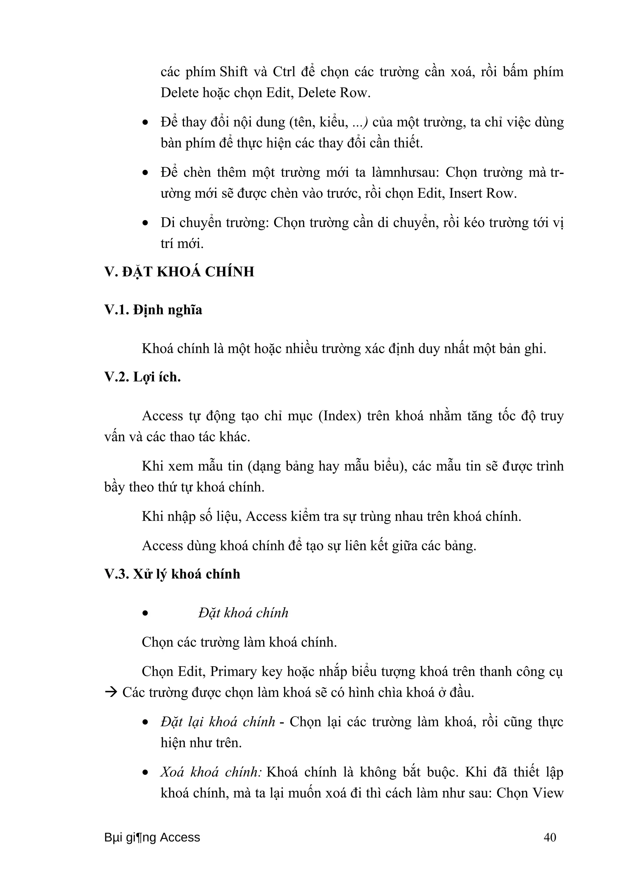 các phím Shift và Ctrl để chọn các trường cần xoá, rồi bấm phím 
Delete hoặc chọn Edit, Delete Row. 
· Để thay đổi nội dung (tên, kiểu, ...) của một trường, ta chỉ việc dùng 
bàn phím để thực hiện các thay đổi cần thiết. 
· Để chèn thêm một trường mới ta làmnhưsau: Chọn trường mà tr-ường 
mới sẽ được chèn vào trước, rồi chọn Edit, Insert Row. 
· Di chuyển trường: Chọn trường cần di chuyển, rồi kéo trường tới vị 
trí mới. 
V. ĐẶT KHOÁ CHÍNH 
V.1. Định nghĩa 
Khoá chính là một hoặc nhiều trường xác định duy nhất một bản ghi. 
V.2. Lợi ích. 
Access tự động tạo chỉ mục (Index) trên khoá nhằm tăng tốc độ truy 
vấn và các thao tác khác. 
Khi xem mẫu tin (dạng bảng hay mẫu biểu), các mẫu tin sẽ được trình 
bầy theo thứ tự khoá chính. 
Khi nhập số liệu, Access kiểm tra sự trùng nhau trên khoá chính. 
Access dùng khoá chính để tạo sự liên kết giữa các bảng. 
V.3. Xử lý khoá chính 
· Đặt khoá chính 
Chọn các trường làm khoá chính. 
Chọn Edit, Primary key hoặc nhắp biểu tượng khoá trên thanh công cụ 
 Các trường được chọn làm khoá sẽ có hình chìa khoá ở đầu. 
· Đặt lại khoá chính - Chọn lại các trường làm khoá, rồi cũng thực 
hiện như trên. 
· Xoá khoá chính: Khoá chính là không bắt buộc. Khi đã thiết lập 
khoá chính, mà ta lại muốn xoá đi thì cách làm như sau: Chọn View 
Bμi gi¶ng Access 40 
 