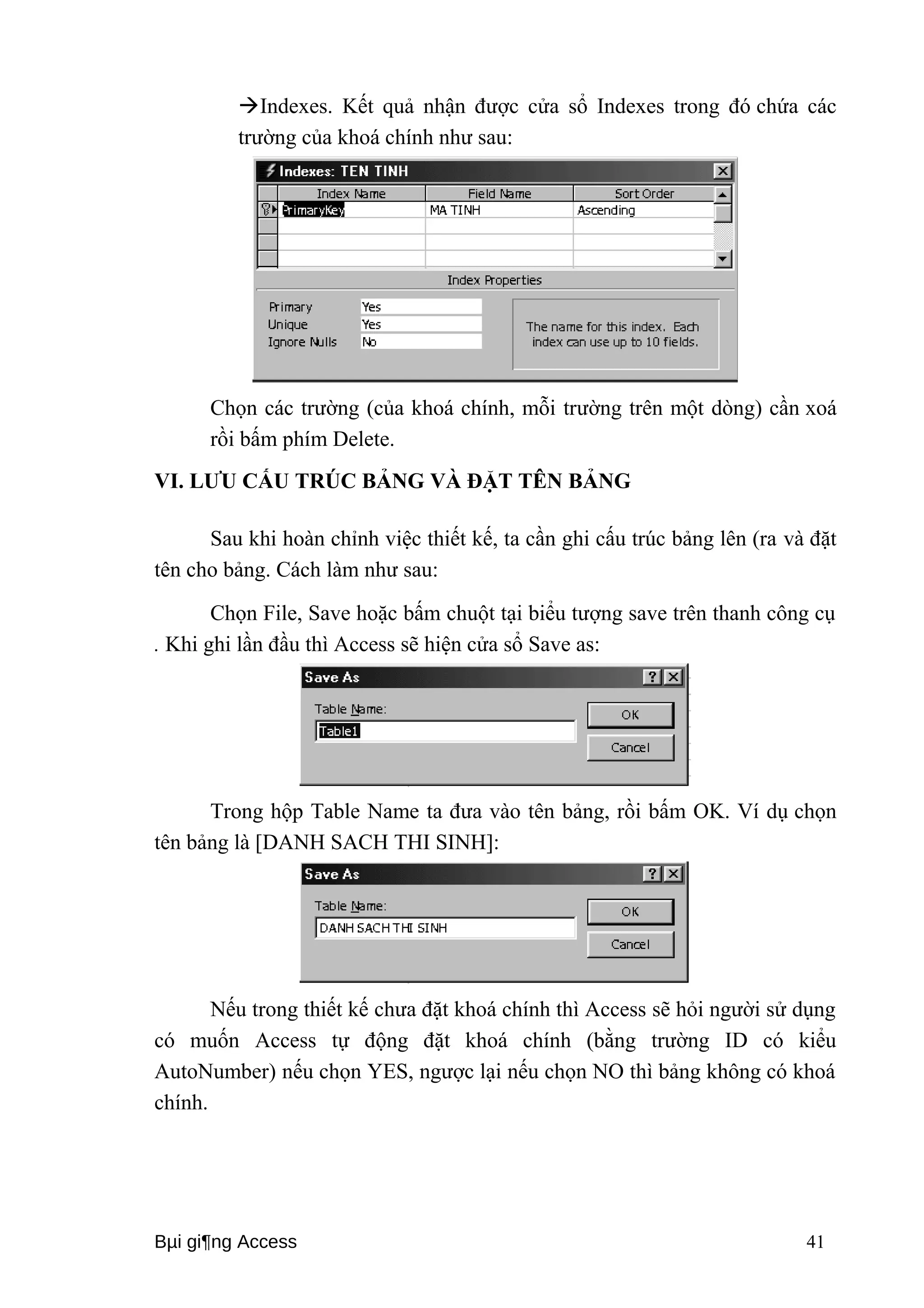Indexes. Kết quả nhận được cửa sổ Indexes trong đó chứa các 
trường của khoá chính như sau: 
Chọn các trường (của khoá chính, mỗi trường trên một dòng) cần xoá 
rồi bấm phím Delete. 
VI. LƯU CẤU TRÚC BẢNG VÀ ĐẶT TÊN BẢNG 
Sau khi hoàn chỉnh việc thiết kế, ta cần ghi cấu trúc bảng lên (ra và đặt 
tên cho bảng. Cách làm như sau: 
Chọn File, Save hoặc bấm chuột tại biểu tượng save trên thanh công cụ 
. Khi ghi lần đầu thì Access sẽ hiện cửa sổ Save as: 
Trong hộp Table Name ta đưa vào tên bảng, rồi bấm OK. Ví dụ chọn 
tên bảng là [DANH SACH THI SINH]: 
Nếu trong thiết kế chưa đặt khoá chính thì Access sẽ hỏi người sử dụng 
có muốn Access tự động đặt khoá chính (bằng trường ID có kiểu 
AutoNumber) nếu chọn YES, ngược lại nếu chọn NO thì bảng không có khoá 
chính. 
Bμi gi¶ng Access 41 
 