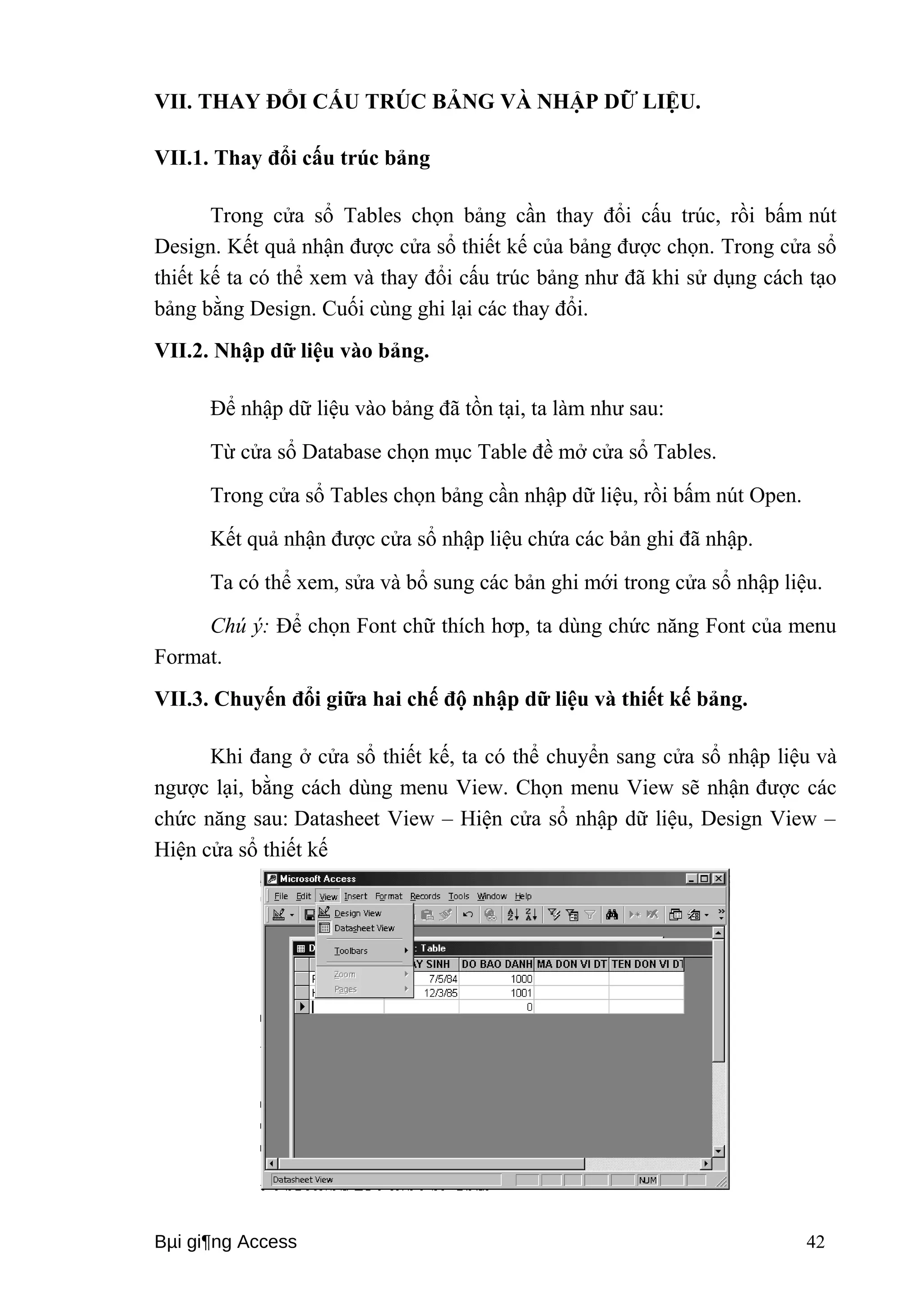 VII. THAY ĐỔI CẤU TRÚC BẢNG VÀ NHẬP DỮ LIỆU. 
VII.1. Thay đổi cấu trúc bảng 
Trong cửa sổ Tables chọn bảng cần thay đổi cấu trúc, rồi bấm nút 
Design. Kết quả nhận được cửa sổ thiết kế của bảng được chọn. Trong cửa sổ 
thiết kế ta có thể xem và thay đổi cấu trúc bảng như đã khi sử dụng cách tạo 
bảng bằng Design. Cuối cùng ghi lại các thay đổi. 
VII.2. Nhập dữ liệu vào bảng. 
Để nhập dữ liệu vào bảng đã tồn tại, ta làm như sau: 
Từ cửa sổ Database chọn mục Table đề mở cửa sổ Tables. 
Trong cửa sổ Tables chọn bảng cần nhập dữ liệu, rồi bấm nút Open. 
Kết quả nhận được cửa sổ nhập liệu chứa các bản ghi đã nhập. 
Ta có thể xem, sửa và bổ sung các bản ghi mới trong cửa sổ nhập liệu. 
Chú ý: Để chọn Font chữ thích hơp, ta dùng chức năng Font của menu 
Format. 
VII.3. Chuyến đổi giữa hai chế độ nhập dữ liệu và thiết kế bảng. 
Khi đang ở cửa sổ thiết kế, ta có thể chuyển sang cửa sổ nhập liệu và 
ngược lại, bằng cách dùng menu View. Chọn menu View sẽ nhận được các 
chức năng sau: Datasheet View – Hiện cửa sổ nhập dữ liệu, Design View – 
Hiện cửa sổ thiết kế 
Bμi gi¶ng Access 42 
 